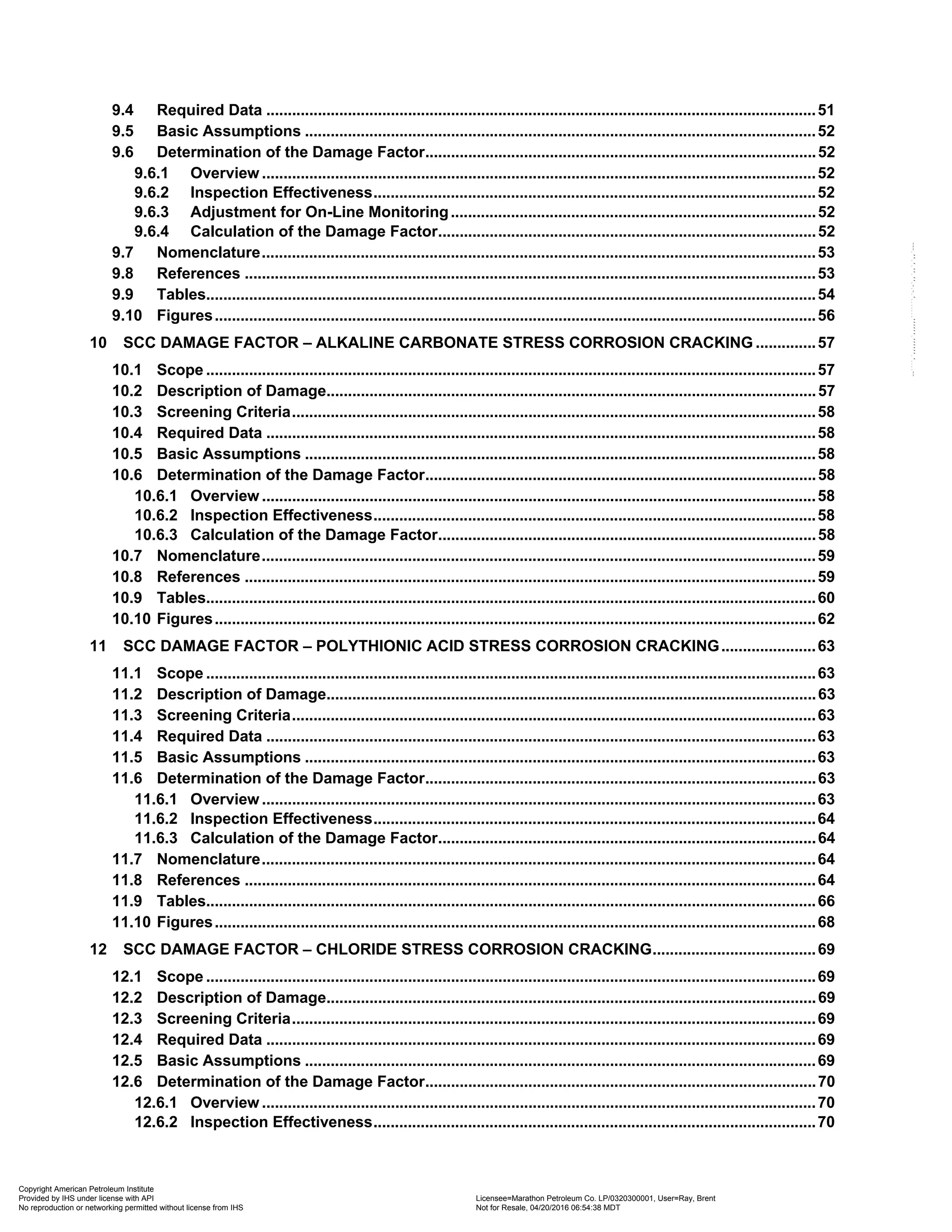 9.4 Required Data ................................................................................................................................51
9.5 Basic Assumptions .......................................................................................................................52
9.6 Determination of the Damage Factor...........................................................................................52
9.6.1 Overview .................................................................................................................................52
9.6.2 Inspection Effectiveness.......................................................................................................52
9.6.3 Adjustment for On-Line Monitoring.....................................................................................52
9.6.4 Calculation of the Damage Factor........................................................................................52
9.7 Nomenclature.................................................................................................................................53
9.8 References .....................................................................................................................................53
9.9 Tables..............................................................................................................................................54
9.10 Figures............................................................................................................................................56
10 SCC DAMAGE FACTOR – ALKALINE CARBONATE STRESS CORROSION CRACKING ..............57
10.1 Scope ..............................................................................................................................................57
10.2 Description of Damage..................................................................................................................57
10.3 Screening Criteria..........................................................................................................................58
10.4 Required Data ................................................................................................................................58
10.5 Basic Assumptions .......................................................................................................................58
10.6 Determination of the Damage Factor...........................................................................................58
10.6.1 Overview .................................................................................................................................58
10.6.2 Inspection Effectiveness.......................................................................................................58
10.6.3 Calculation of the Damage Factor........................................................................................58
10.7 Nomenclature.................................................................................................................................59
10.8 References .....................................................................................................................................59
10.9 Tables..............................................................................................................................................60
10.10 Figures............................................................................................................................................62
11 SCC DAMAGE FACTOR – POLYTHIONIC ACID STRESS CORROSION CRACKING......................63
11.1 Scope ..............................................................................................................................................63
11.2 Description of Damage..................................................................................................................63
11.3 Screening Criteria..........................................................................................................................63
11.4 Required Data ................................................................................................................................63
11.5 Basic Assumptions .......................................................................................................................63
11.6 Determination of the Damage Factor...........................................................................................63
11.6.1 Overview .................................................................................................................................63
11.6.2 Inspection Effectiveness.......................................................................................................64
11.6.3 Calculation of the Damage Factor........................................................................................64
11.7 Nomenclature.................................................................................................................................64
11.8 References .....................................................................................................................................64
11.9 Tables..............................................................................................................................................66
11.10 Figures............................................................................................................................................68
12 SCC DAMAGE FACTOR – CHLORIDE STRESS CORROSION CRACKING......................................69
12.1 Scope ..............................................................................................................................................69
12.2 Description of Damage..................................................................................................................69
12.3 Screening Criteria..........................................................................................................................69
12.4 Required Data ................................................................................................................................69
12.5 Basic Assumptions .......................................................................................................................69
12.6 Determination of the Damage Factor...........................................................................................70
12.6.1 Overview .................................................................................................................................70
12.6.2 Inspection Effectiveness.......................................................................................................70
Copyright American Petroleum Institute
Provided by IHS under license with API Licensee=Marathon Petroleum Co. LP/0320300001, User=Ray, Brent
Not for Resale, 04/20/2016 06:54:38 MDT
No reproduction or networking permitted without license from IHS
--````,`,,,,,,`,,,,,,```````,`-`-`,,`,,`,`,,`---
 