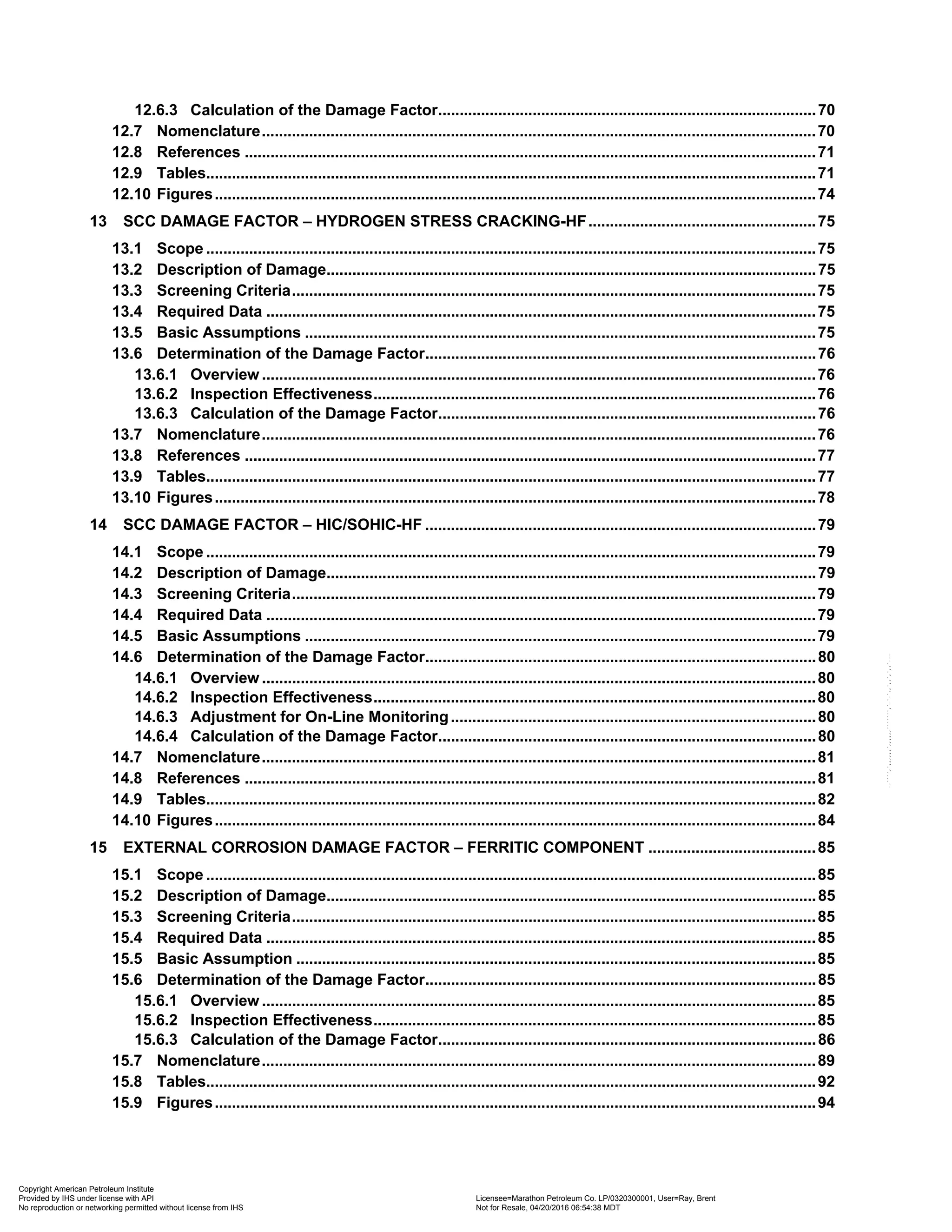 12.6.3 Calculation of the Damage Factor........................................................................................70
12.7 Nomenclature.................................................................................................................................70
12.8 References .....................................................................................................................................71
12.9 Tables..............................................................................................................................................71
12.10 Figures............................................................................................................................................74
13 SCC DAMAGE FACTOR – HYDROGEN STRESS CRACKING-HF.....................................................75
13.1 Scope ..............................................................................................................................................75
13.2 Description of Damage..................................................................................................................75
13.3 Screening Criteria..........................................................................................................................75
13.4 Required Data ................................................................................................................................75
13.5 Basic Assumptions .......................................................................................................................75
13.6 Determination of the Damage Factor...........................................................................................76
13.6.1 Overview .................................................................................................................................76
13.6.2 Inspection Effectiveness.......................................................................................................76
13.6.3 Calculation of the Damage Factor........................................................................................76
13.7 Nomenclature.................................................................................................................................76
13.8 References .....................................................................................................................................77
13.9 Tables..............................................................................................................................................77
13.10 Figures............................................................................................................................................78
14 SCC DAMAGE FACTOR – HIC/SOHIC-HF ...........................................................................................79
14.1 Scope ..............................................................................................................................................79
14.2 Description of Damage..................................................................................................................79
14.3 Screening Criteria..........................................................................................................................79
14.4 Required Data ................................................................................................................................79
14.5 Basic Assumptions .......................................................................................................................79
14.6 Determination of the Damage Factor...........................................................................................80
14.6.1 Overview .................................................................................................................................80
14.6.2 Inspection Effectiveness.......................................................................................................80
14.6.3 Adjustment for On-Line Monitoring.....................................................................................80
14.6.4 Calculation of the Damage Factor........................................................................................80
14.7 Nomenclature.................................................................................................................................81
14.8 References .....................................................................................................................................81
14.9 Tables..............................................................................................................................................82
14.10 Figures............................................................................................................................................84
15 EXTERNAL CORROSION DAMAGE FACTOR – FERRITIC COMPONENT .......................................85
15.1 Scope ..............................................................................................................................................85
15.2 Description of Damage..................................................................................................................85
15.3 Screening Criteria..........................................................................................................................85
15.4 Required Data ................................................................................................................................85
15.5 Basic Assumption .........................................................................................................................85
15.6 Determination of the Damage Factor...........................................................................................85
15.6.1 Overview .................................................................................................................................85
15.6.2 Inspection Effectiveness.......................................................................................................85
15.6.3 Calculation of the Damage Factor........................................................................................86
15.7 Nomenclature.................................................................................................................................89
15.8 Tables..............................................................................................................................................92
15.9 Figures............................................................................................................................................94
Copyright American Petroleum Institute
Provided by IHS under license with API Licensee=Marathon Petroleum Co. LP/0320300001, User=Ray, Brent
Not for Resale, 04/20/2016 06:54:38 MDT
No reproduction or networking permitted without license from IHS
--````,`,,,,,,`,,,,,,```````,`-`-`,,`,,`,`,,`---
 