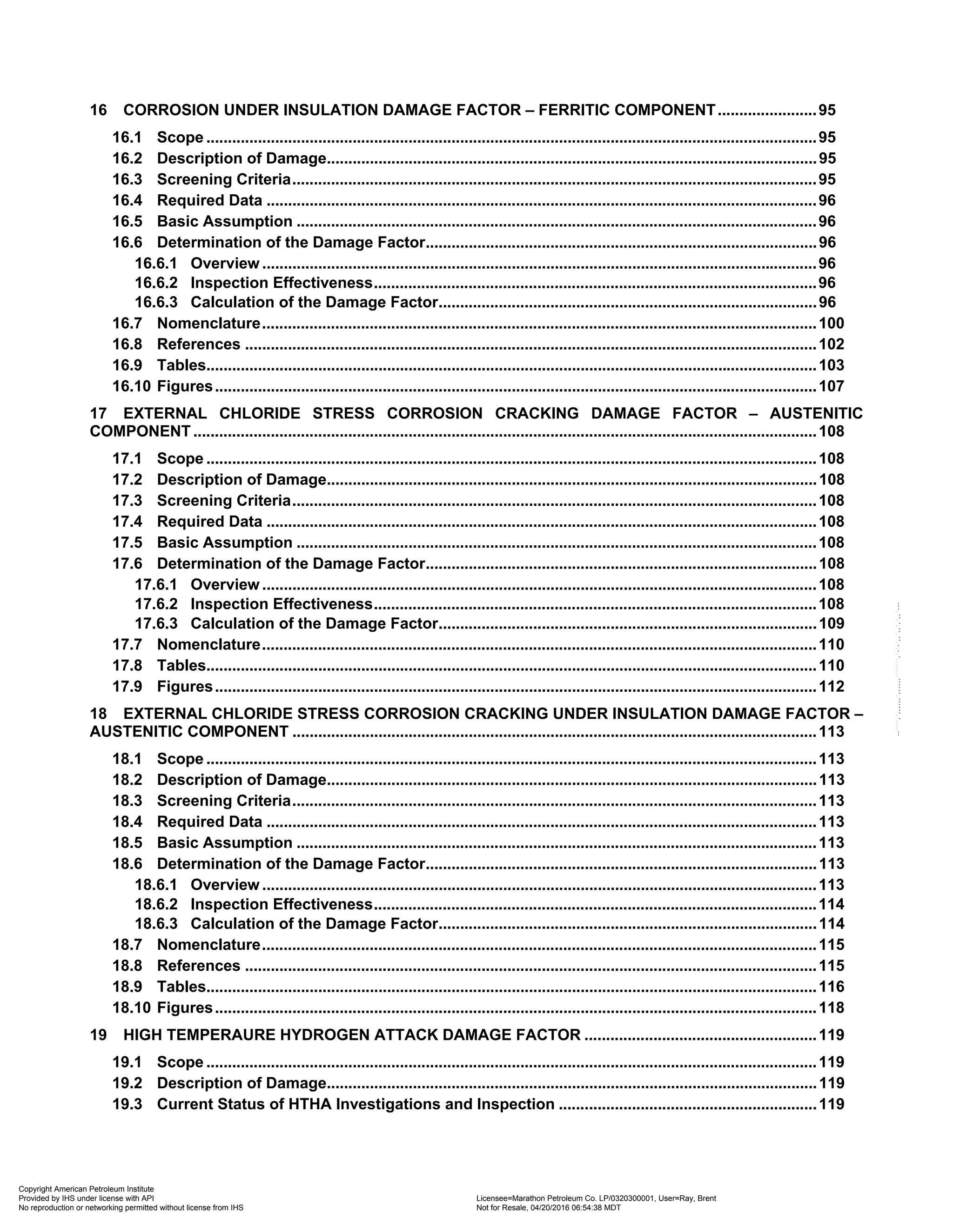 16 CORROSION UNDER INSULATION DAMAGE FACTOR – FERRITIC COMPONENT.......................95
16.1 Scope ..............................................................................................................................................95
16.2 Description of Damage..................................................................................................................95
16.3 Screening Criteria..........................................................................................................................95
16.4 Required Data ................................................................................................................................96
16.5 Basic Assumption .........................................................................................................................96
16.6 Determination of the Damage Factor...........................................................................................96
16.6.1 Overview .................................................................................................................................96
16.6.2 Inspection Effectiveness.......................................................................................................96
16.6.3 Calculation of the Damage Factor........................................................................................96
16.7 Nomenclature.................................................................................................................................100
16.8 References .....................................................................................................................................102
16.9 Tables..............................................................................................................................................103
16.10 Figures............................................................................................................................................107
17 EXTERNAL CHLORIDE STRESS CORROSION CRACKING DAMAGE FACTOR – AUSTENITIC
COMPONENT .................................................................................................................................................108
17.1 Scope ..............................................................................................................................................108
17.2 Description of Damage..................................................................................................................108
17.3 Screening Criteria..........................................................................................................................108
17.4 Required Data ................................................................................................................................108
17.5 Basic Assumption .........................................................................................................................108
17.6 Determination of the Damage Factor...........................................................................................108
17.6.1 Overview .................................................................................................................................108
17.6.2 Inspection Effectiveness.......................................................................................................108
17.6.3 Calculation of the Damage Factor........................................................................................109
17.7 Nomenclature.................................................................................................................................110
17.8 Tables..............................................................................................................................................110
17.9 Figures............................................................................................................................................112
18 EXTERNAL CHLORIDE STRESS CORROSION CRACKING UNDER INSULATION DAMAGE FACTOR –
AUSTENITIC COMPONENT ..........................................................................................................................113
18.1 Scope ..............................................................................................................................................113
18.2 Description of Damage..................................................................................................................113
18.3 Screening Criteria..........................................................................................................................113
18.4 Required Data ................................................................................................................................113
18.5 Basic Assumption .........................................................................................................................113
18.6 Determination of the Damage Factor...........................................................................................113
18.6.1 Overview .................................................................................................................................113
18.6.2 Inspection Effectiveness.......................................................................................................114
18.6.3 Calculation of the Damage Factor........................................................................................114
18.7 Nomenclature.................................................................................................................................115
18.8 References .....................................................................................................................................115
18.9 Tables..............................................................................................................................................116
18.10 Figures............................................................................................................................................118
19 HIGH TEMPERAURE HYDROGEN ATTACK DAMAGE FACTOR ......................................................119
19.1 Scope ..............................................................................................................................................119
19.2 Description of Damage..................................................................................................................119
19.3 Current Status of HTHA Investigations and Inspection ............................................................119
Copyright American Petroleum Institute
Provided by IHS under license with API Licensee=Marathon Petroleum Co. LP/0320300001, User=Ray, Brent
Not for Resale, 04/20/2016 06:54:38 MDT
No reproduction or networking permitted without license from IHS
--````,`,,,,,,`,,,,,,```````,`-`-`,,`,,`,`,,`---
 