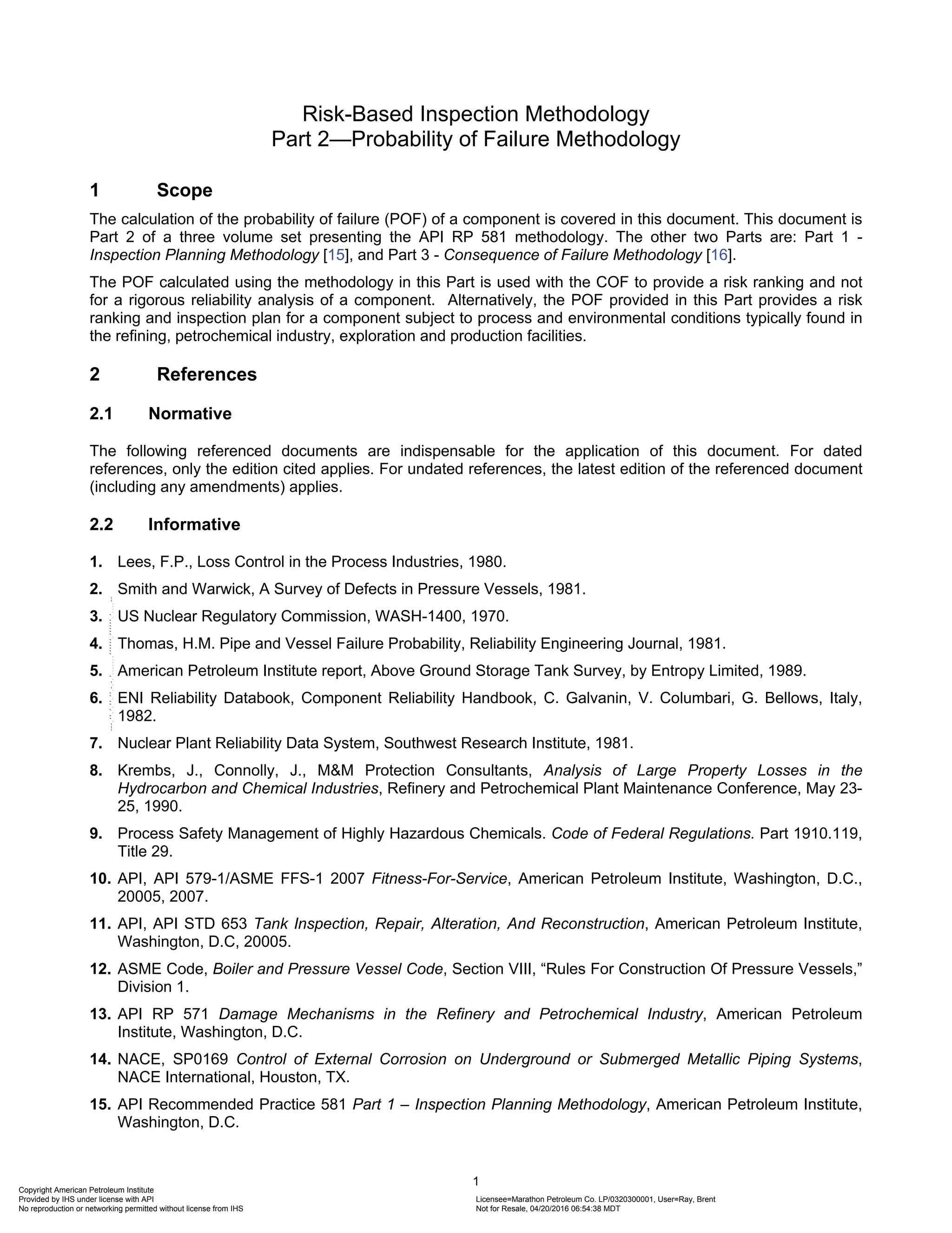 1
Risk-Based Inspection Methodology
Part 2—Probability of Failure Methodology
1 Scope
The calculation of the probability of failure (POF) of a component is covered in this document. This document is
Part 2 of a three volume set presenting the API RP 581 methodology. The other two Parts are: Part 1 -
Inspection Planning Methodology [15], and Part 3 - Consequence of Failure Methodology [16].
The POF calculated using the methodology in this Part is used with the COF to provide a risk ranking and not
for a rigorous reliability analysis of a component. Alternatively, the POF provided in this Part provides a risk
ranking and inspection plan for a component subject to process and environmental conditions typically found in
the refining, petrochemical industry, exploration and production facilities.
2 References
2.1 Normative
The following referenced documents are indispensable for the application of this document. For dated
references, only the edition cited applies. For undated references, the latest edition of the referenced document
(including any amendments) applies.
2.2 Informative
1. Lees, F.P., Loss Control in the Process Industries, 1980.
2. Smith and Warwick, A Survey of Defects in Pressure Vessels, 1981.
3. US Nuclear Regulatory Commission, WASH-1400, 1970.
4. Thomas, H.M. Pipe and Vessel Failure Probability, Reliability Engineering Journal, 1981.
5. American Petroleum Institute report, Above Ground Storage Tank Survey, by Entropy Limited, 1989.
6. ENI Reliability Databook, Component Reliability Handbook, C. Galvanin, V. Columbari, G. Bellows, Italy,
1982.
7. Nuclear Plant Reliability Data System, Southwest Research Institute, 1981.
8. Krembs, J., Connolly, J., M&M Protection Consultants, Analysis of Large Property Losses in the
Hydrocarbon and Chemical Industries, Refinery and Petrochemical Plant Maintenance Conference, May 23-
25, 1990.
9. Process Safety Management of Highly Hazardous Chemicals. Code of Federal Regulations. Part 1910.119,
Title 29.
10. API, API 579-1/ASME FFS-1 2007 Fitness-For-Service, American Petroleum Institute, Washington, D.C.,
20005, 2007.
11. API, API STD 653 Tank Inspection, Repair, Alteration, And Reconstruction, American Petroleum Institute,
Washington, D.C, 20005.
12. ASME Code, Boiler and Pressure Vessel Code, Section VIII, “Rules For Construction Of Pressure Vessels,”
Division 1.
13. API RP 571 Damage Mechanisms in the Refinery and Petrochemical Industry, American Petroleum
Institute, Washington, D.C.
14. NACE, SP0169 Control of External Corrosion on Underground or Submerged Metallic Piping Systems,
NACE International, Houston, TX.
15. API Recommended Practice 581 Part 1 – Inspection Planning Methodology, American Petroleum Institute,
Washington, D.C.
Copyright American Petroleum Institute
Provided by IHS under license with API Licensee=Marathon Petroleum Co. LP/0320300001, User=Ray, Brent
Not for Resale, 04/20/2016 06:54:38 MDT
No reproduction or networking permitted without license from IHS
--````,`,,,,,,`,,,,,,```````,`-`-`,,`,,`,`,,`---
 