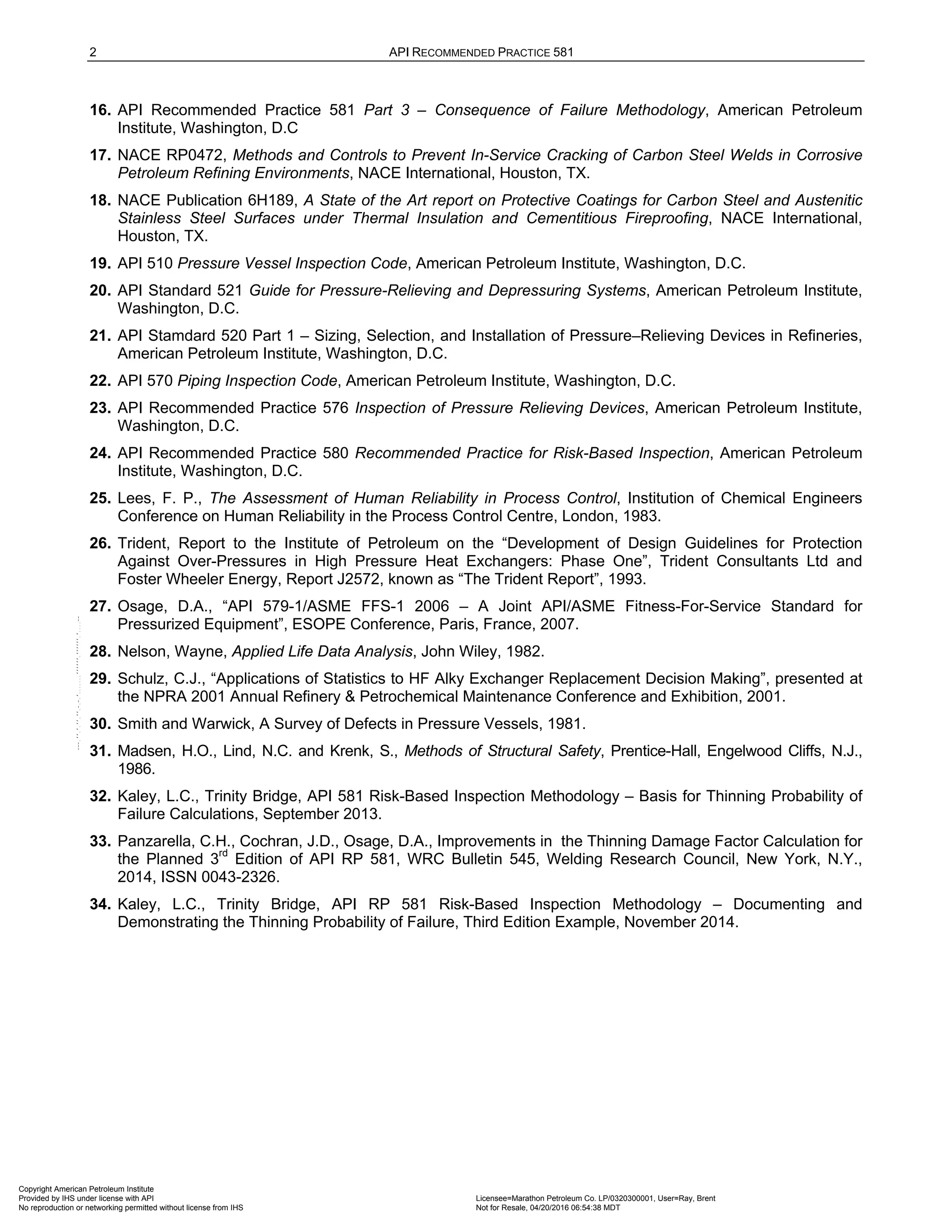 2 API RECOMMENDED PRACTICE 581
16. API Recommended Practice 581 Part 3 – Consequence of Failure Methodology, American Petroleum
Institute, Washington, D.C
17. NACE RP0472, Methods and Controls to Prevent In-Service Cracking of Carbon Steel Welds in Corrosive
Petroleum Refining Environments, NACE International, Houston, TX.
18. NACE Publication 6H189, A State of the Art report on Protective Coatings for Carbon Steel and Austenitic
Stainless Steel Surfaces under Thermal Insulation and Cementitious Fireproofing, NACE International,
Houston, TX.
19. API 510 Pressure Vessel Inspection Code, American Petroleum Institute, Washington, D.C.
20. API Standard 521 Guide for Pressure-Relieving and Depressuring Systems, American Petroleum Institute,
Washington, D.C.
21. API Stamdard 520 Part 1 – Sizing, Selection, and Installation of Pressure–Relieving Devices in Refineries,
American Petroleum Institute, Washington, D.C.
22. API 570 Piping Inspection Code, American Petroleum Institute, Washington, D.C.
23. API Recommended Practice 576 Inspection of Pressure Relieving Devices, American Petroleum Institute,
Washington, D.C.
24. API Recommended Practice 580 Recommended Practice for Risk-Based Inspection, American Petroleum
Institute, Washington, D.C.
25. Lees, F. P., The Assessment of Human Reliability in Process Control, Institution of Chemical Engineers
Conference on Human Reliability in the Process Control Centre, London, 1983.
26. Trident, Report to the Institute of Petroleum on the “Development of Design Guidelines for Protection
Against Over-Pressures in High Pressure Heat Exchangers: Phase One”, Trident Consultants Ltd and
Foster Wheeler Energy, Report J2572, known as “The Trident Report”, 1993.
27. Osage, D.A., “API 579-1/ASME FFS-1 2006 – A Joint API/ASME Fitness-For-Service Standard for
Pressurized Equipment”, ESOPE Conference, Paris, France, 2007.
28. Nelson, Wayne, Applied Life Data Analysis, John Wiley, 1982.
29. Schulz, C.J., “Applications of Statistics to HF Alky Exchanger Replacement Decision Making”, presented at
the NPRA 2001 Annual Refinery & Petrochemical Maintenance Conference and Exhibition, 2001.
30. Smith and Warwick, A Survey of Defects in Pressure Vessels, 1981.
31. Madsen, H.O., Lind, N.C. and Krenk, S., Methods of Structural Safety, Prentice-Hall, Engelwood Cliffs, N.J.,
1986.
32. Kaley, L.C., Trinity Bridge, API 581 Risk-Based Inspection Methodology – Basis for Thinning Probability of
Failure Calculations, September 2013.
33. Panzarella, C.H., Cochran, J.D., Osage, D.A., Improvements in the Thinning Damage Factor Calculation for
the Planned 3rd
Edition of API RP 581, WRC Bulletin 545, Welding Research Council, New York, N.Y.,
2014, ISSN 0043-2326.
34. Kaley, L.C., Trinity Bridge, API RP 581 Risk-Based Inspection Methodology – Documenting and
Demonstrating the Thinning Probability of Failure, Third Edition Example, November 2014.
Copyright American Petroleum Institute
Provided by IHS under license with API Licensee=Marathon Petroleum Co. LP/0320300001, User=Ray, Brent
Not for Resale, 04/20/2016 06:54:38 MDT
No reproduction or networking permitted without license from IHS
--````,`,,,,,,`,,,,,,```````,`-`-`,,`,,`,`,,`---
 