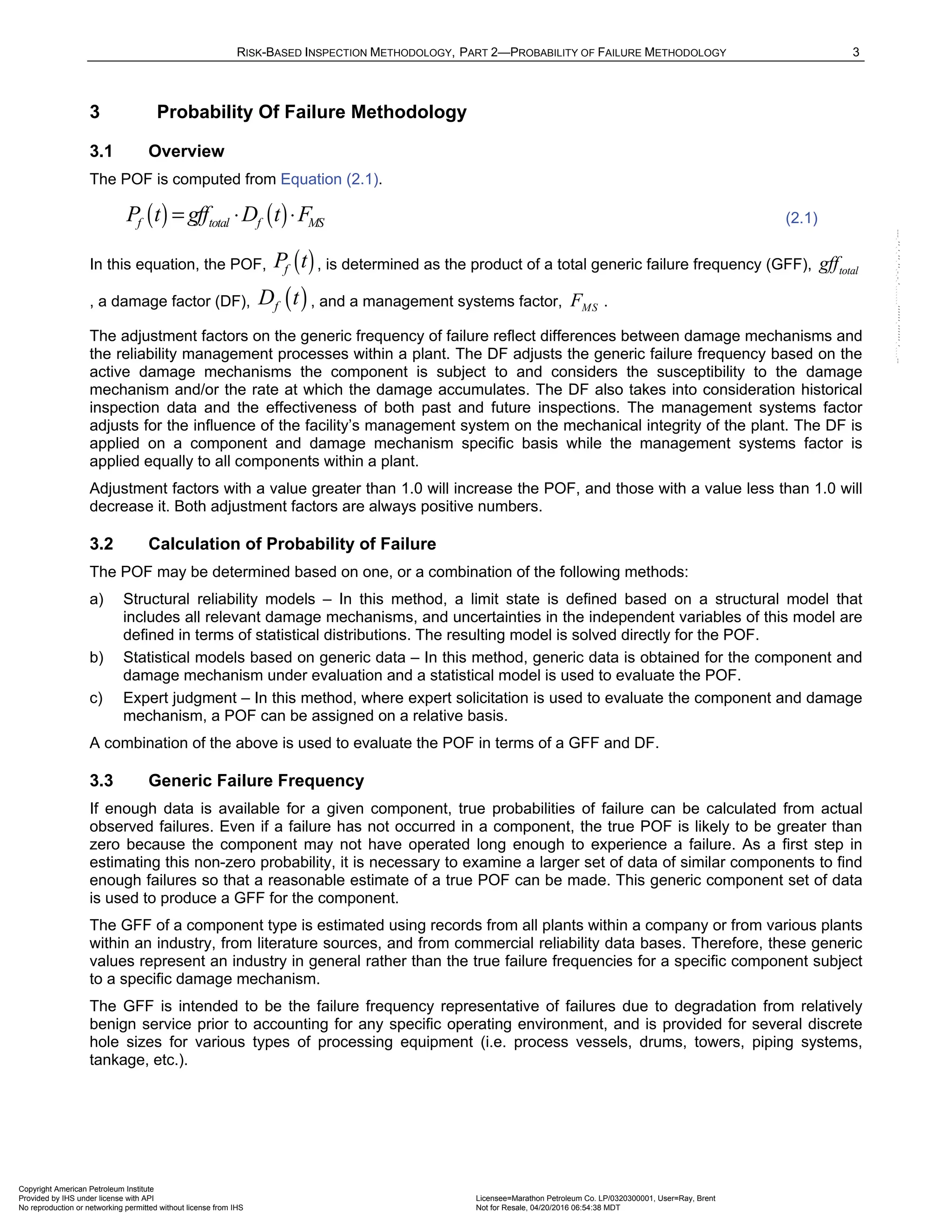 RISK-BASED INSPECTION METHODOLOGY, PART 2—PROBABILITY OF FAILURE METHODOLOGY 3
3 Probability Of Failure Methodology
3.1 Overview
The POF is computed from Equation (2.1).
( ) ( )
f total f MS
P t gff D t F
= ⋅ ⋅ (2.1)
In this equation, the POF, ( )
f
P t , is determined as the product of a total generic failure frequency (GFF), total
gff
, a damage factor (DF), ( )
f
D t , and a management systems factor, MS
F .
The adjustment factors on the generic frequency of failure reflect differences between damage mechanisms and
the reliability management processes within a plant. The DF adjusts the generic failure frequency based on the
active damage mechanisms the component is subject to and considers the susceptibility to the damage
mechanism and/or the rate at which the damage accumulates. The DF also takes into consideration historical
inspection data and the effectiveness of both past and future inspections. The management systems factor
adjusts for the influence of the facility’s management system on the mechanical integrity of the plant. The DF is
applied on a component and damage mechanism specific basis while the management systems factor is
applied equally to all components within a plant.
Adjustment factors with a value greater than 1.0 will increase the POF, and those with a value less than 1.0 will
decrease it. Both adjustment factors are always positive numbers.
3.2 Calculation of Probability of Failure
The POF may be determined based on one, or a combination of the following methods:
a) Structural reliability models – In this method, a limit state is defined based on a structural model that
includes all relevant damage mechanisms, and uncertainties in the independent variables of this model are
defined in terms of statistical distributions. The resulting model is solved directly for the POF.
b) Statistical models based on generic data – In this method, generic data is obtained for the component and
damage mechanism under evaluation and a statistical model is used to evaluate the POF.
c) Expert judgment – In this method, where expert solicitation is used to evaluate the component and damage
mechanism, a POF can be assigned on a relative basis.
A combination of the above is used to evaluate the POF in terms of a GFF and DF.
3.3 Generic Failure Frequency
If enough data is available for a given component, true probabilities of failure can be calculated from actual
observed failures. Even if a failure has not occurred in a component, the true POF is likely to be greater than
zero because the component may not have operated long enough to experience a failure. As a first step in
estimating this non-zero probability, it is necessary to examine a larger set of data of similar components to find
enough failures so that a reasonable estimate of a true POF can be made. This generic component set of data
is used to produce a GFF for the component.
The GFF of a component type is estimated using records from all plants within a company or from various plants
within an industry, from literature sources, and from commercial reliability data bases. Therefore, these generic
values represent an industry in general rather than the true failure frequencies for a specific component subject
to a specific damage mechanism.
The GFF is intended to be the failure frequency representative of failures due to degradation from relatively
benign service prior to accounting for any specific operating environment, and is provided for several discrete
hole sizes for various types of processing equipment (i.e. process vessels, drums, towers, piping systems,
tankage, etc.).
Copyright American Petroleum Institute
Provided by IHS under license with API Licensee=Marathon Petroleum Co. LP/0320300001, User=Ray, Brent
Not for Resale, 04/20/2016 06:54:38 MDT
No reproduction or networking permitted without license from IHS
--````,`,,,,,,`,,,,,,```````,`-`-`,,`,,`,`,,`---
 