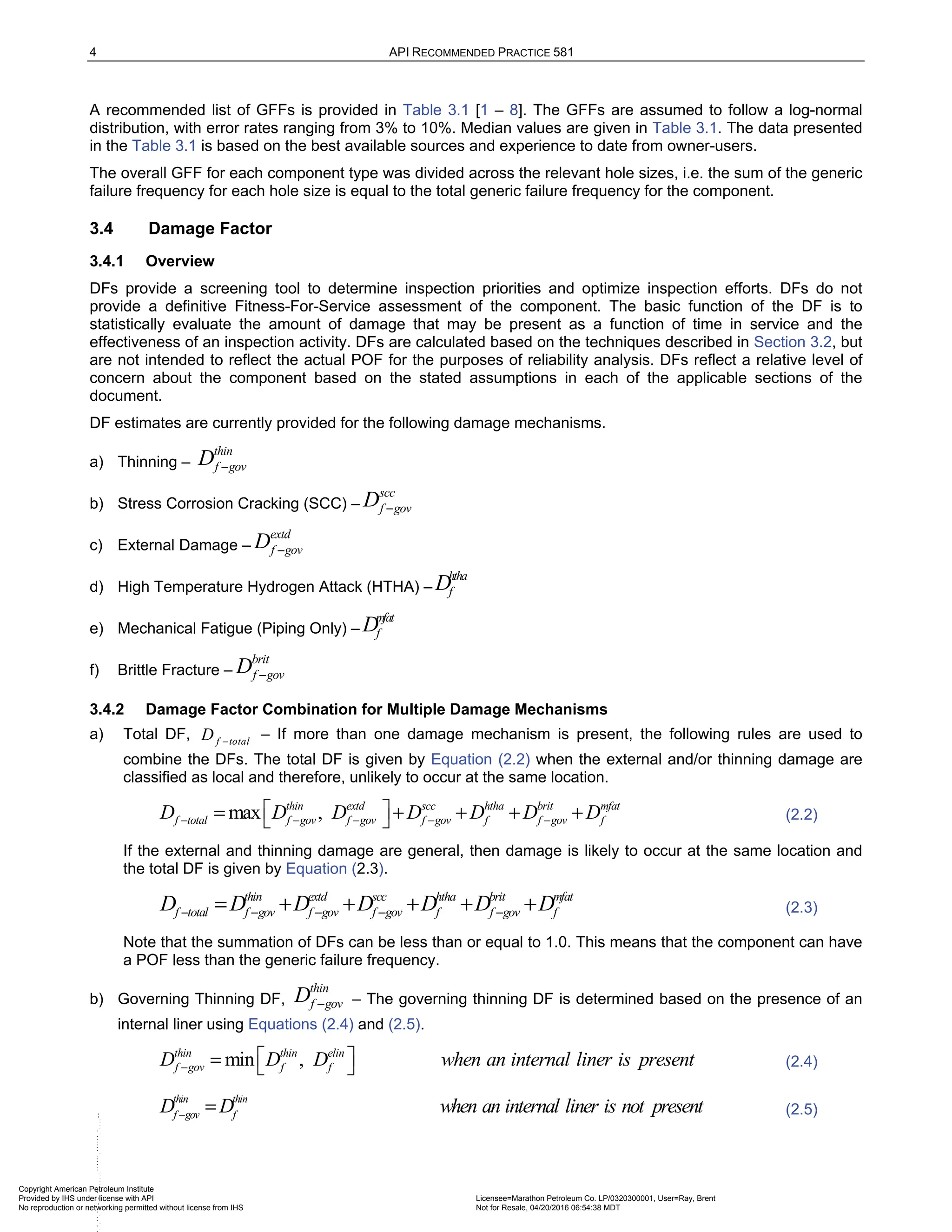 4 API RECOMMENDED PRACTICE 581
A recommended list of GFFs is provided in Table 3.1 [1 – 8]. The GFFs are assumed to follow a log-normal
distribution, with error rates ranging from 3% to 10%. Median values are given in Table 3.1. The data presented
in the Table 3.1 is based on the best available sources and experience to date from owner-users.
The overall GFF for each component type was divided across the relevant hole sizes, i.e. the sum of the generic
failure frequency for each hole size is equal to the total generic failure frequency for the component.
3.4 Damage Factor
3.4.1 Overview
DFs provide a screening tool to determine inspection priorities and optimize inspection efforts. DFs do not
provide a definitive Fitness-For-Service assessment of the component. The basic function of the DF is to
statistically evaluate the amount of damage that may be present as a function of time in service and the
effectiveness of an inspection activity. DFs are calculated based on the techniques described in Section 3.2, but
are not intended to reflect the actual POF for the purposes of reliability analysis. DFs reflect a relative level of
concern about the component based on the stated assumptions in each of the applicable sections of the
document.
DF estimates are currently provided for the following damage mechanisms.
a) Thinning –
thin
f gov
D −
b) Stress Corrosion Cracking (SCC) –
scc
f gov
D −
c) External Damage –
extd
f gov
D −
d) High Temperature Hydrogen Attack (HTHA) –
htha
f
D
e) Mechanical Fatigue (Piping Only) –
mfat
f
D
f) Brittle Fracture –
brit
f gov
D −
3.4.2 Damage Factor Combination for Multiple Damage Mechanisms
a) Total DF, f total
D −
– If more than one damage mechanism is present, the following rules are used to
combine the DFs. The total DF is given by Equation (2.2) when the external and/or thinning damage are
classified as local and therefore, unlikely to occur at the same location.
max ,
thin extd scc htha brit mfat
f total f gov f gov f gov f f gov f
D D D D D D D
− − − − −
 
= + + + +
  (2.2)
If the external and thinning damage are general, then damage is likely to occur at the same location and
the total DF is given by Equation (2.3).
thin extd scc htha brit mfat
f total f gov f gov f gov f f gov f
D D D D D D D
− − − − −
= + + + + + (2.3)
Note that the summation of DFs can be less than or equal to 1.0. This means that the component can have
a POF less than the generic failure frequency.
b) Governing Thinning DF,
thin
f gov
D − – The governing thinning DF is determined based on the presence of an
internal liner using Equations (2.4) and (2.5).
min ,
thin thin elin
f gov f f
D D D when an internal liner is present
−
 
=   (2.4)
thin thin
f gov f
D D when an internal liner is not present
−
= (2.5)
Copyright American Petroleum Institute
Provided by IHS under license with API Licensee=Marathon Petroleum Co. LP/0320300001, User=Ray, Brent
Not for Resale, 04/20/2016 06:54:38 MDT
No reproduction or networking permitted without license from IHS
--````,`,,,,,,`,,,,,,```````,`-`-`,,`,,`,`,
 