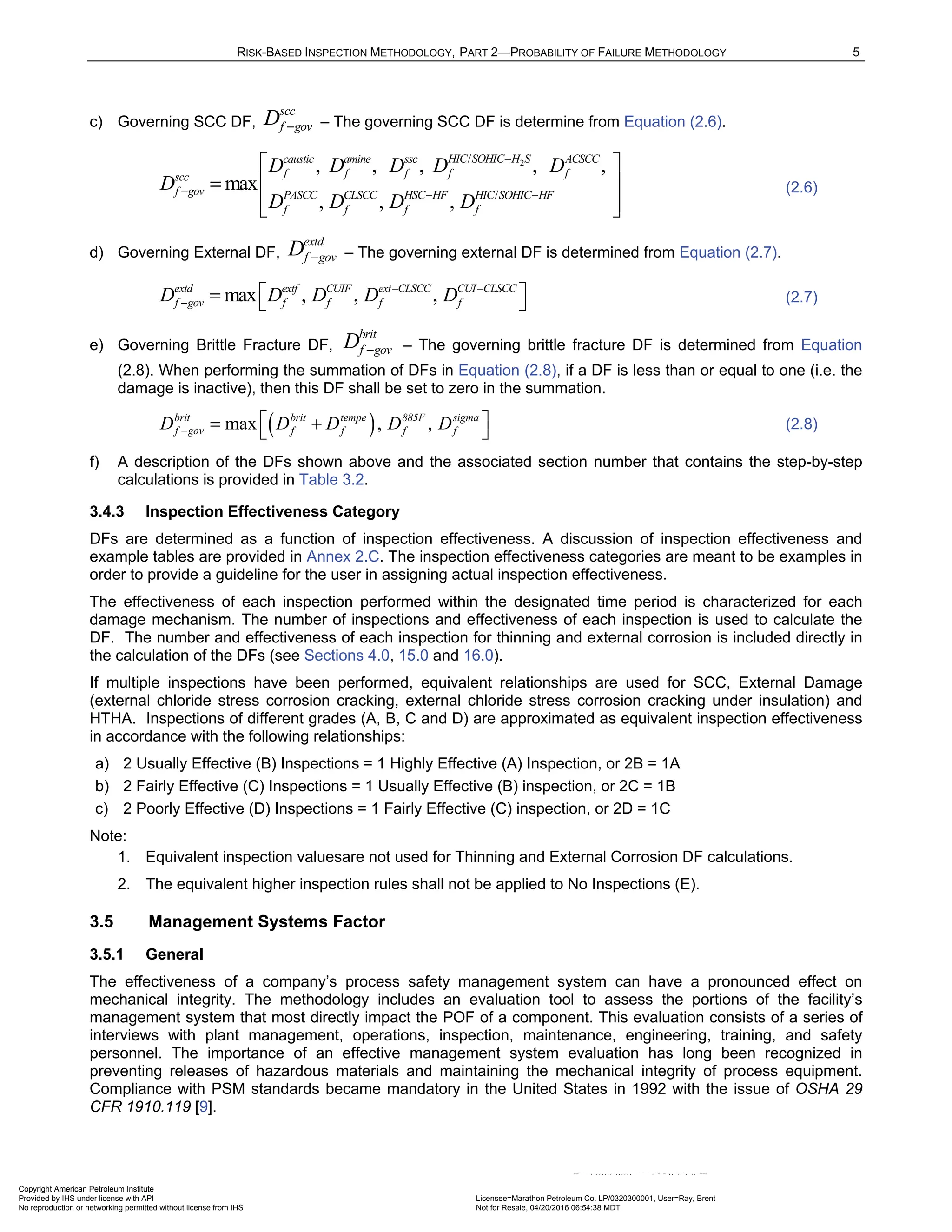 RISK-BASED INSPECTION METHODOLOGY, PART 2—PROBABILITY OF FAILURE METHODOLOGY 5
c) Governing SCC DF,
scc
f gov
D − – The governing SCC DF is determine from Equation (2.6).
2
/
/
, , , , ,
max
, , ,
HIC SOHIC H S
caustic amine ssc ACSCC
f f f f f
scc
f gov PASCC CLSCC HSC HF HIC SOHIC HF
f f f f
D D D D D
D
D D D D
−
− − −
 
=  
 
 
(2.6)
d) Governing External DF,
extd
f gov
D − – The governing external DF is determined from Equation (2.7).
max , , ,
extd extf CUIF ext CLSCC CUI CLSCC
f gov f f f f
D D D D D
− −
−
 
=   (2.7)
e) Governing Brittle Fracture DF,
brit
f gov
D − – The governing brittle fracture DF is determined from Equation
(2.8). When performing the summation of DFs in Equation (2.8), if a DF is less than or equal to one (i.e. the
damage is inactive), then this DF shall be set to zero in the summation.
( )
max , ,
brit brit tempe 885F sigma
f gov f f f f
D D D D D
−
 
= +
  (2.8)
f) A description of the DFs shown above and the associated section number that contains the step-by-step
calculations is provided in Table 3.2.
3.4.3 Inspection Effectiveness Category
DFs are determined as a function of inspection effectiveness. A discussion of inspection effectiveness and
example tables are provided in Annex 2.C. The inspection effectiveness categories are meant to be examples in
order to provide a guideline for the user in assigning actual inspection effectiveness.
The effectiveness of each inspection performed within the designated time period is characterized for each
damage mechanism. The number of inspections and effectiveness of each inspection is used to calculate the
DF. The number and effectiveness of each inspection for thinning and external corrosion is included directly in
the calculation of the DFs (see Sections 4.0, 15.0 and 16.0).
If multiple inspections have been performed, equivalent relationships are used for SCC, External Damage
(external chloride stress corrosion cracking, external chloride stress corrosion cracking under insulation) and
HTHA. Inspections of different grades (A, B, C and D) are approximated as equivalent inspection effectiveness
in accordance with the following relationships:
a) 2 Usually Effective (B) Inspections = 1 Highly Effective (A) Inspection, or 2B = 1A
b) 2 Fairly Effective (C) Inspections = 1 Usually Effective (B) inspection, or 2C = 1B
c) 2 Poorly Effective (D) Inspections = 1 Fairly Effective (C) inspection, or 2D = 1C
Note:
1. Equivalent inspection valuesare not used for Thinning and External Corrosion DF calculations.
2. The equivalent higher inspection rules shall not be applied to No Inspections (E).
3.5 Management Systems Factor
3.5.1 General
The effectiveness of a company’s process safety management system can have a pronounced effect on
mechanical integrity. The methodology includes an evaluation tool to assess the portions of the facility’s
management system that most directly impact the POF of a component. This evaluation consists of a series of
interviews with plant management, operations, inspection, maintenance, engineering, training, and safety
personnel. The importance of an effective management system evaluation has long been recognized in
preventing releases of hazardous materials and maintaining the mechanical integrity of process equipment.
Compliance with PSM standards became mandatory in the United States in 1992 with the issue of OSHA 29
CFR 1910.119 [9].
Copyright American Petroleum Institute
Provided by IHS under license with API Licensee=Marathon Petroleum Co. LP/0320300001, User=Ray, Brent
Not for Resale, 04/20/2016 06:54:38 MDT
No reproduction or networking permitted without license from IHS
--````,`,,,,,,`,,,,,,```````,`-`-`,,`,,`,`,,`---
 