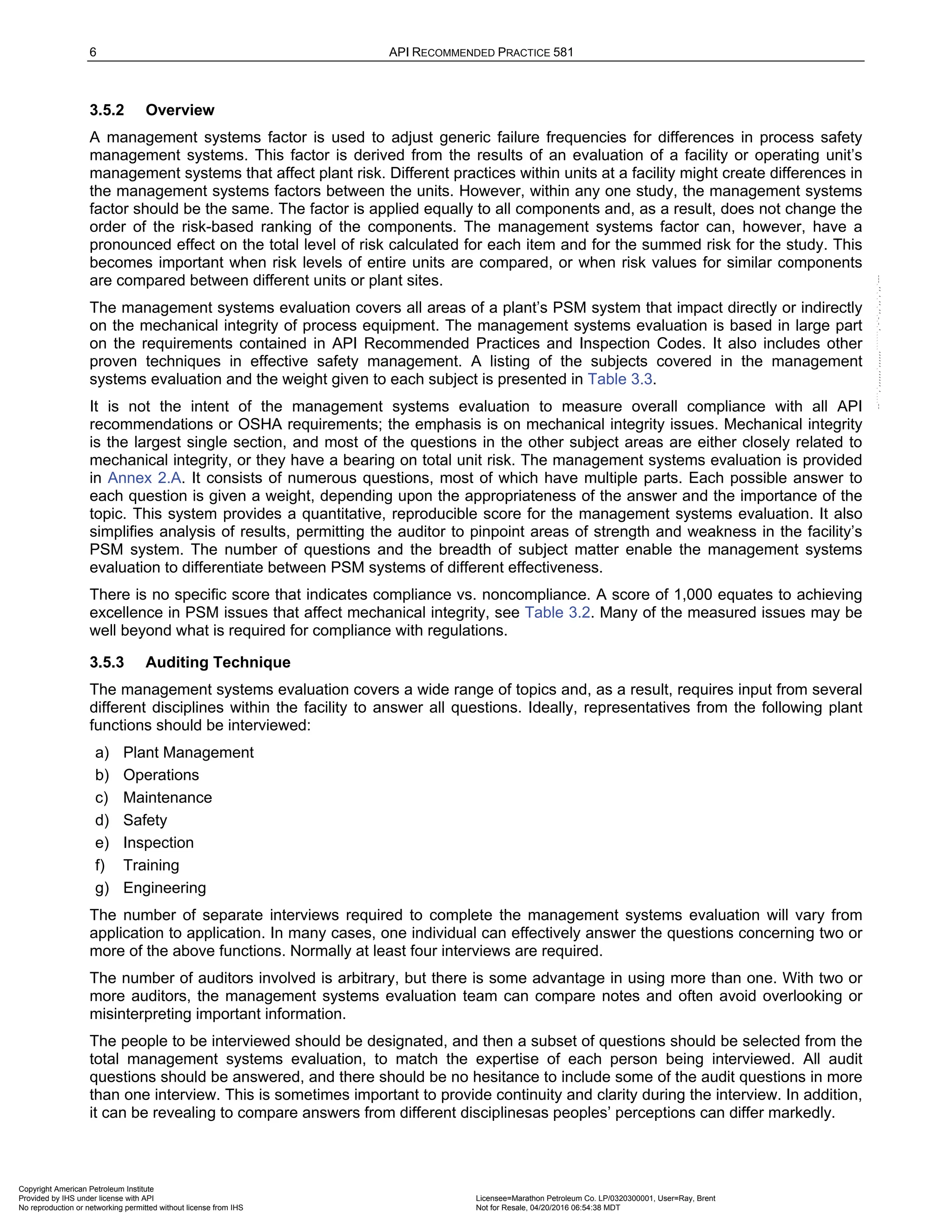 6 API RECOMMENDED PRACTICE 581
3.5.2 Overview
A management systems factor is used to adjust generic failure frequencies for differences in process safety
management systems. This factor is derived from the results of an evaluation of a facility or operating unit’s
management systems that affect plant risk. Different practices within units at a facility might create differences in
the management systems factors between the units. However, within any one study, the management systems
factor should be the same. The factor is applied equally to all components and, as a result, does not change the
order of the risk-based ranking of the components. The management systems factor can, however, have a
pronounced effect on the total level of risk calculated for each item and for the summed risk for the study. This
becomes important when risk levels of entire units are compared, or when risk values for similar components
are compared between different units or plant sites.
The management systems evaluation covers all areas of a plant’s PSM system that impact directly or indirectly
on the mechanical integrity of process equipment. The management systems evaluation is based in large part
on the requirements contained in API Recommended Practices and Inspection Codes. It also includes other
proven techniques in effective safety management. A listing of the subjects covered in the management
systems evaluation and the weight given to each subject is presented in Table 3.3.
It is not the intent of the management systems evaluation to measure overall compliance with all API
recommendations or OSHA requirements; the emphasis is on mechanical integrity issues. Mechanical integrity
is the largest single section, and most of the questions in the other subject areas are either closely related to
mechanical integrity, or they have a bearing on total unit risk. The management systems evaluation is provided
in Annex 2.A. It consists of numerous questions, most of which have multiple parts. Each possible answer to
each question is given a weight, depending upon the appropriateness of the answer and the importance of the
topic. This system provides a quantitative, reproducible score for the management systems evaluation. It also
simplifies analysis of results, permitting the auditor to pinpoint areas of strength and weakness in the facility’s
PSM system. The number of questions and the breadth of subject matter enable the management systems
evaluation to differentiate between PSM systems of different effectiveness.
There is no specific score that indicates compliance vs. noncompliance. A score of 1,000 equates to achieving
excellence in PSM issues that affect mechanical integrity, see Table 3.2. Many of the measured issues may be
well beyond what is required for compliance with regulations.
3.5.3 Auditing Technique
The management systems evaluation covers a wide range of topics and, as a result, requires input from several
different disciplines within the facility to answer all questions. Ideally, representatives from the following plant
functions should be interviewed:
a) Plant Management
b) Operations
c) Maintenance
d) Safety
e) Inspection
f) Training
g) Engineering
The number of separate interviews required to complete the management systems evaluation will vary from
application to application. In many cases, one individual can effectively answer the questions concerning two or
more of the above functions. Normally at least four interviews are required.
The number of auditors involved is arbitrary, but there is some advantage in using more than one. With two or
more auditors, the management systems evaluation team can compare notes and often avoid overlooking or
misinterpreting important information.
The people to be interviewed should be designated, and then a subset of questions should be selected from the
total management systems evaluation, to match the expertise of each person being interviewed. All audit
questions should be answered, and there should be no hesitance to include some of the audit questions in more
than one interview. This is sometimes important to provide continuity and clarity during the interview. In addition,
it can be revealing to compare answers from different disciplinesas peoples’ perceptions can differ markedly.
Copyright American Petroleum Institute
Provided by IHS under license with API Licensee=Marathon Petroleum Co. LP/0320300001, User=Ray, Brent
Not for Resale, 04/20/2016 06:54:38 MDT
No reproduction or networking permitted without license from IHS
--````,`,,,,,,`,,,,,,```````,`-`-`,,`,,`,`,,`---
 