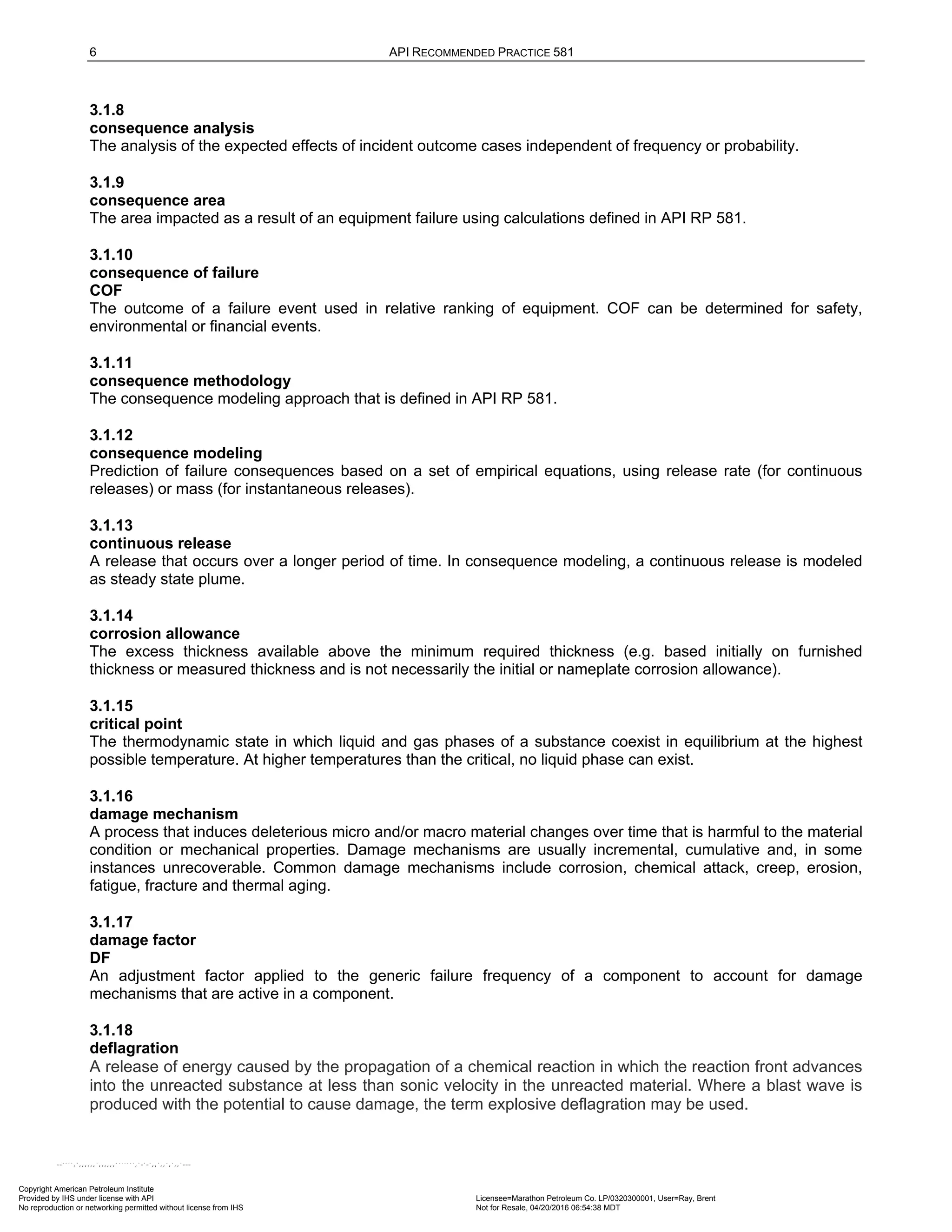 6 API RECOMMENDED PRACTICE 581
3.1.8
consequence analysis
The analysis of the expected effects of incident outcome cases independent of frequency or probability.
3.1.9
consequence area
The area impacted as a result of an equipment failure using calculations defined in API RP 581.
3.1.10
consequence of failure
COF
The outcome of a failure event used in relative ranking of equipment. COF can be determined for safety,
environmental or financial events.
3.1.11
consequence methodology
The consequence modeling approach that is defined in API RP 581.
3.1.12
consequence modeling
Prediction of failure consequences based on a set of empirical equations, using release rate (for continuous
releases) or mass (for instantaneous releases).
3.1.13
continuous release
A release that occurs over a longer period of time. In consequence modeling, a continuous release is modeled
as steady state plume.
3.1.14
corrosion allowance
The excess thickness available above the minimum required thickness (e.g. based initially on furnished
thickness or measured thickness and is not necessarily the initial or nameplate corrosion allowance).
3.1.15
critical point
The thermodynamic state in which liquid and gas phases of a substance coexist in equilibrium at the highest
possible temperature. At higher temperatures than the critical, no liquid phase can exist.
3.1.16
damage mechanism
A process that induces deleterious micro and/or macro material changes over time that is harmful to the material
condition or mechanical properties. Damage mechanisms are usually incremental, cumulative and, in some
instances unrecoverable. Common damage mechanisms include corrosion, chemical attack, creep, erosion,
fatigue, fracture and thermal aging.
3.1.17
damage factor
DF
An adjustment factor applied to the generic failure frequency of a component to account for damage
mechanisms that are active in a component.
3.1.18
deflagration
A release of energy caused by the propagation of a chemical reaction in which the reaction front advances
into the unreacted substance at less than sonic velocity in the unreacted material. Where a blast wave is
produced with the potential to cause damage, the term explosive deflagration may be used.
Copyright American Petroleum Institute
Provided by IHS under license with API Licensee=Marathon Petroleum Co. LP/0320300001, User=Ray, Brent
Not for Resale, 04/20/2016 06:54:38 MDT
No reproduction or networking permitted without license from IHS
--````,`,,,,,,`,,,,,,```````,`-`-`,,`,,`,`,,`---
 