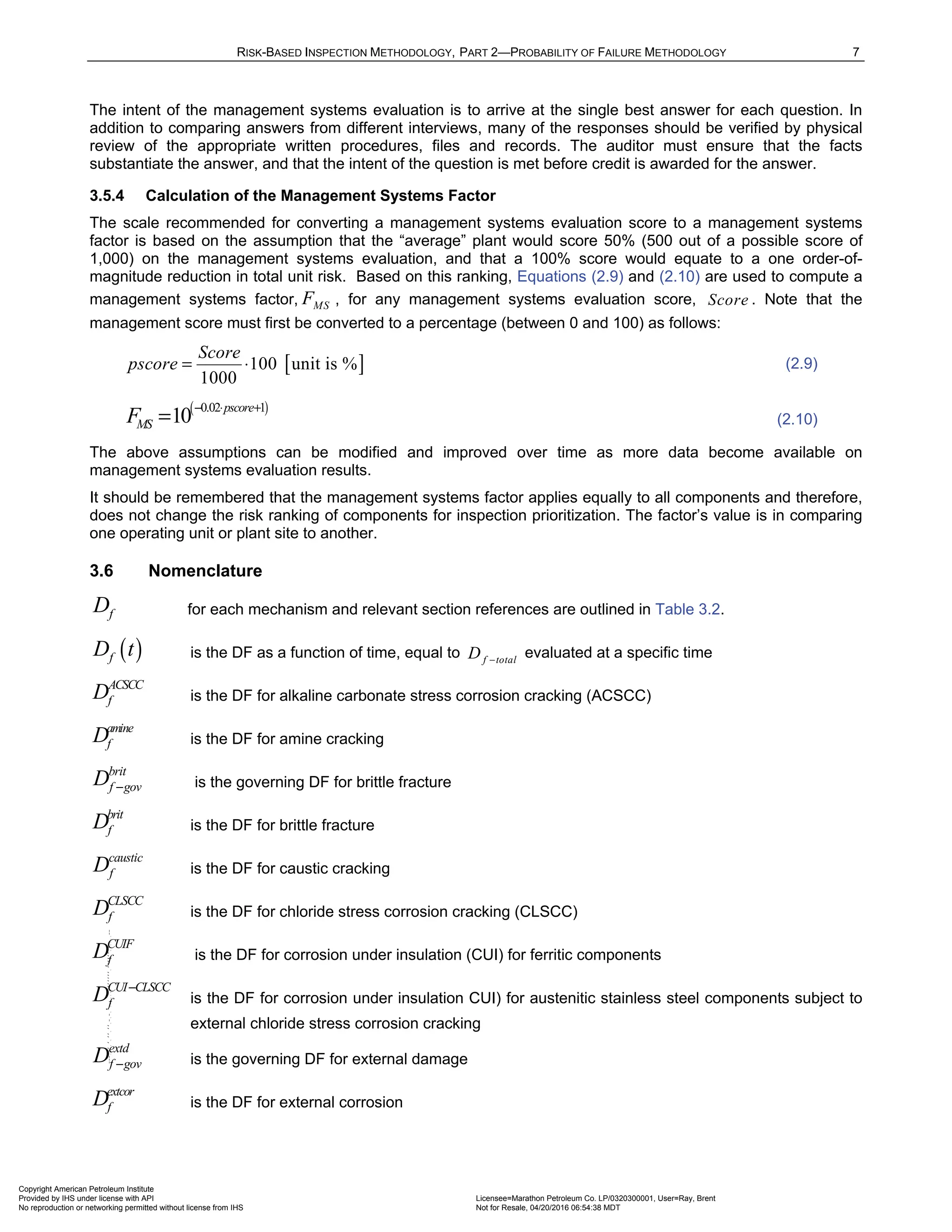 RISK-BASED INSPECTION METHODOLOGY, PART 2—PROBABILITY OF FAILURE METHODOLOGY 7
The intent of the management systems evaluation is to arrive at the single best answer for each question. In
addition to comparing answers from different interviews, many of the responses should be verified by physical
review of the appropriate written procedures, files and records. The auditor must ensure that the facts
substantiate the answer, and that the intent of the question is met before credit is awarded for the answer.
3.5.4 Calculation of the Management Systems Factor
The scale recommended for converting a management systems evaluation score to a management systems
factor is based on the assumption that the “average” plant would score 50% (500 out of a possible score of
1,000) on the management systems evaluation, and that a 100% score would equate to a one order-of-
magnitude reduction in total unit risk. Based on this ranking, Equations (2.9) and (2.10) are used to compute a
management systems factor, MS
F , for any management systems evaluation score, Score . Note that the
management score must first be converted to a percentage (between 0 and 100) as follows:
[ ]
100 unit is %
1000
Score
pscore = ⋅ (2.9)
( )
0.02 1
10 pscore
MS
F − ⋅ +
= (2.10)
The above assumptions can be modified and improved over time as more data become available on
management systems evaluation results.
It should be remembered that the management systems factor applies equally to all components and therefore,
does not change the risk ranking of components for inspection prioritization. The factor’s value is in comparing
one operating unit or plant site to another.
3.6 Nomenclature
f
D for each mechanism and relevant section references are outlined in Table 3.2.
( )
f
D t is the DF as a function of time, equal to f total
D −
evaluated at a specific time
ACSCC
f
D is the DF for alkaline carbonate stress corrosion cracking (ACSCC)
amine
f
D is the DF for amine cracking
brit
f gov
D − is the governing DF for brittle fracture
brit
f
D is the DF for brittle fracture
caustic
f
D is the DF for caustic cracking
CLSCC
f
D is the DF for chloride stress corrosion cracking (CLSCC)
CUIF
f
D is the DF for corrosion under insulation (CUI) for ferritic components
CUI CLSCC
f
D −
is the DF for corrosion under insulation CUI) for austenitic stainless steel components subject to
external chloride stress corrosion cracking
extd
f gov
D − is the governing DF for external damage
extcor
f
D is the DF for external corrosion
Copyright American Petroleum Institute
Provided by IHS under license with API Licensee=Marathon Petroleum Co. LP/0320300001, User=Ray, Brent
Not for Resale, 04/20/2016 06:54:38 MDT
No reproduction or networking permitted without license from IHS
--````,`,,,,,,`,,,,,,```````,`-`-`,,`,,`,`,,`---
 