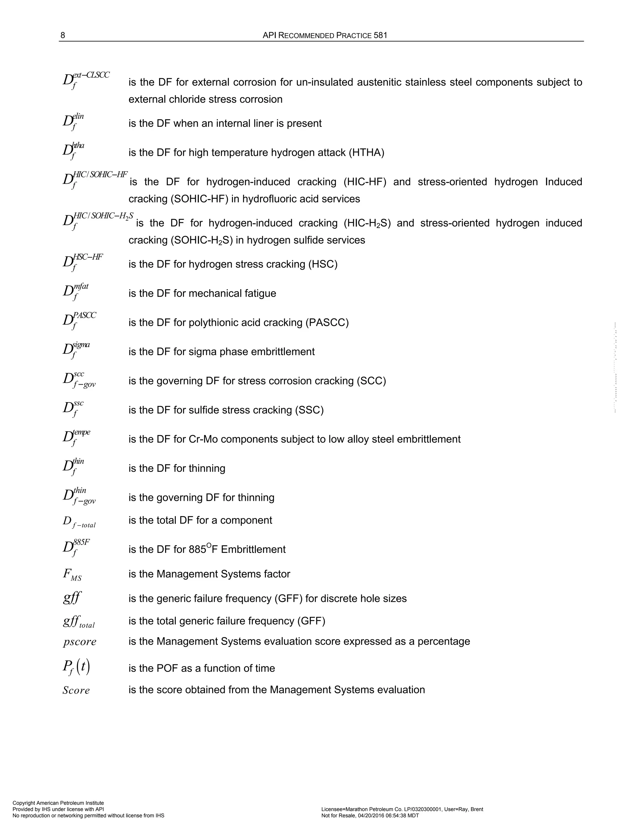 8 API RECOMMENDED PRACTICE 581
ext CLSCC
f
D −
is the DF for external corrosion for un-insulated austenitic stainless steel components subject to
external chloride stress corrosion
elin
f
D is the DF when an internal liner is present
htha
f
D is the DF for high temperature hydrogen attack (HTHA)
/
HIC SOHIC HF
f
D −
is the DF for hydrogen-induced cracking (HIC-HF) and stress-oriented hydrogen Induced
cracking (SOHIC-HF) in hydrofluoric acid services
2
/
HIC SOHIC H S
f
D −
is the DF for hydrogen-induced cracking (HIC-H2S) and stress-oriented hydrogen induced
cracking (SOHIC-H2S) in hydrogen sulfide services
HSC HF
f
D −
is the DF for hydrogen stress cracking (HSC)
mfat
f
D is the DF for mechanical fatigue
PASCC
f
D is the DF for polythionic acid cracking (PASCC)
sigma
f
D is the DF for sigma phase embrittlement
scc
f gov
D − is the governing DF for stress corrosion cracking (SCC)
ssc
f
D is the DF for sulfide stress cracking (SSC)
tempe
f
D is the DF for Cr-Mo components subject to low alloy steel embrittlement
thin
f
D is the DF for thinning
thin
f gov
D − is the governing DF for thinning
f total
D −
is the total DF for a component
885F
f
D is the DF for 885O
F Embrittlement
MS
F is the Management Systems factor
gff is the generic failure frequency (GFF) for discrete hole sizes
total
gff is the total generic failure frequency (GFF)
pscore is the Management Systems evaluation score expressed as a percentage
( )
f
P t is the POF as a function of time
Score is the score obtained from the Management Systems evaluation
Copyright American Petroleum Institute
Provided by IHS under license with API Licensee=Marathon Petroleum Co. LP/0320300001, User=Ray, Brent
Not for Resale, 04/20/2016 06:54:38 MDT
No reproduction or networking permitted without license from IHS
--````,`,,,,,,`,,,,,,```````,`-`-`,,`,,`,`,,`---
 