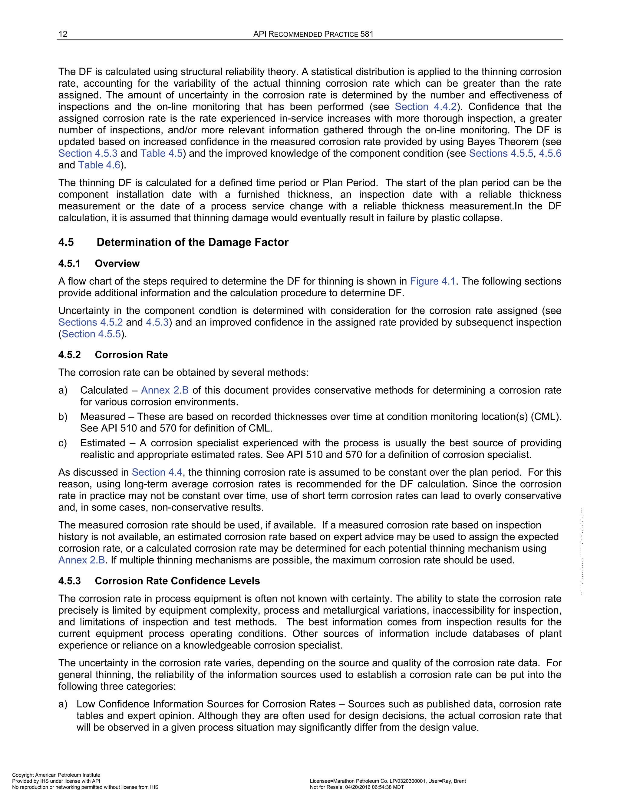 12 API RECOMMENDED PRACTICE 581
The DF is calculated using structural reliability theory. A statistical distribution is applied to the thinning corrosion
rate, accounting for the variability of the actual thinning corrosion rate which can be greater than the rate
assigned. The amount of uncertainty in the corrosion rate is determined by the number and effectiveness of
inspections and the on-line monitoring that has been performed (see Section 4.4.2). Confidence that the
assigned corrosion rate is the rate experienced in-service increases with more thorough inspection, a greater
number of inspections, and/or more relevant information gathered through the on-line monitoring. The DF is
updated based on increased confidence in the measured corrosion rate provided by using Bayes Theorem (see
Section 4.5.3 and Table 4.5) and the improved knowledge of the component condition (see Sections 4.5.5, 4.5.6
and Table 4.6).
The thinning DF is calculated for a defined time period or Plan Period. The start of the plan period can be the
component installation date with a furnished thickness, an inspection date with a reliable thickness
measurement or the date of a process service change with a reliable thickness measurement.In the DF
calculation, it is assumed that thinning damage would eventually result in failure by plastic collapse.
4.5 Determination of the Damage Factor
4.5.1 Overview
A flow chart of the steps required to determine the DF for thinning is shown in Figure 4.1. The following sections
provide additional information and the calculation procedure to determine DF.
Uncertainty in the component condtion is determined with consideration for the corrosion rate assigned (see
Sections 4.5.2 and 4.5.3) and an improved confidence in the assigned rate provided by subsequenct inspection
(Section 4.5.5).
4.5.2 Corrosion Rate
The corrosion rate can be obtained by several methods:
a) Calculated – Annex 2.B of this document provides conservative methods for determining a corrosion rate
for various corrosion environments.
b) Measured – These are based on recorded thicknesses over time at condition monitoring location(s) (CML).
See API 510 and 570 for definition of CML.
c) Estimated – A corrosion specialist experienced with the process is usually the best source of providing
realistic and appropriate estimated rates. See API 510 and 570 for a definition of corrosion specialist.
As discussed in Section 4.4, the thinning corrosion rate is assumed to be constant over the plan period. For this
reason, using long-term average corrosion rates is recommended for the DF calculation. Since the corrosion
rate in practice may not be constant over time, use of short term corrosion rates can lead to overly conservative
and, in some cases, non-conservative results.
The measured corrosion rate should be used, if available. If a measured corrosion rate based on inspection
history is not available, an estimated corrosion rate based on expert advice may be used to assign the expected
corrosion rate, or a calculated corrosion rate may be determined for each potential thinning mechanism using
Annex 2.B. If multiple thinning mechanisms are possible, the maximum corrosion rate should be used.
4.5.3 Corrosion Rate Confidence Levels
The corrosion rate in process equipment is often not known with certainty. The ability to state the corrosion rate
precisely is limited by equipment complexity, process and metallurgical variations, inaccessibility for inspection,
and limitations of inspection and test methods. The best information comes from inspection results for the
current equipment process operating conditions. Other sources of information include databases of plant
experience or reliance on a knowledgeable corrosion specialist.
The uncertainty in the corrosion rate varies, depending on the source and quality of the corrosion rate data. For
general thinning, the reliability of the information sources used to establish a corrosion rate can be put into the
following three categories:
a) Low Confidence Information Sources for Corrosion Rates – Sources such as published data, corrosion rate
tables and expert opinion. Although they are often used for design decisions, the actual corrosion rate that
will be observed in a given process situation may significantly differ from the design value.
Copyright American Petroleum Institute
Provided by IHS under license with API Licensee=Marathon Petroleum Co. LP/0320300001, User=Ray, Brent
Not for Resale, 04/20/2016 06:54:38 MDT
No reproduction or networking permitted without license from IHS
--````,`,,,,,,`,,,,,,```````,`-`-`,,`,,`,`,,`---
 