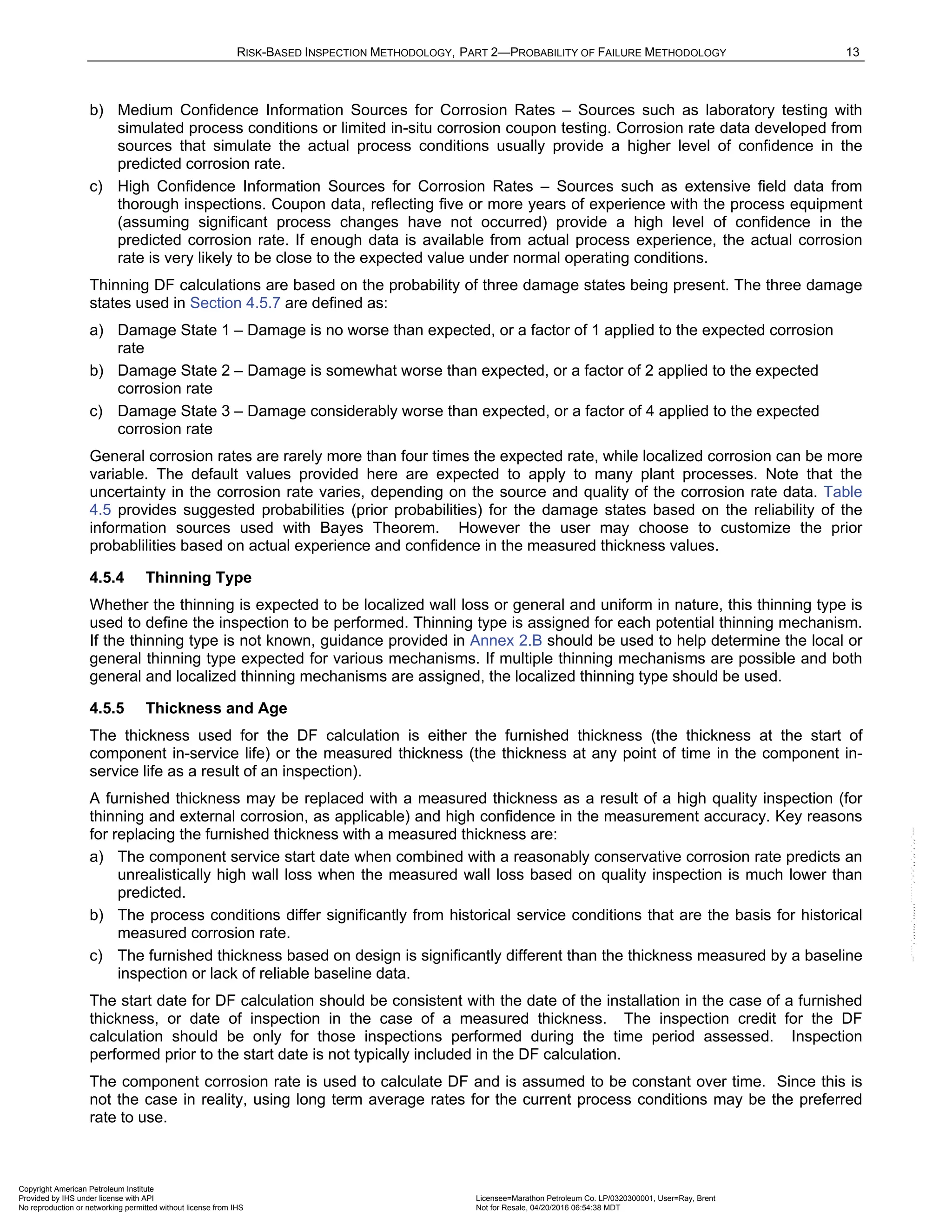 RISK-BASED INSPECTION METHODOLOGY, PART 2—PROBABILITY OF FAILURE METHODOLOGY 13
b) Medium Confidence Information Sources for Corrosion Rates – Sources such as laboratory testing with
simulated process conditions or limited in-situ corrosion coupon testing. Corrosion rate data developed from
sources that simulate the actual process conditions usually provide a higher level of confidence in the
predicted corrosion rate.
c) High Confidence Information Sources for Corrosion Rates – Sources such as extensive field data from
thorough inspections. Coupon data, reflecting five or more years of experience with the process equipment
(assuming significant process changes have not occurred) provide a high level of confidence in the
predicted corrosion rate. If enough data is available from actual process experience, the actual corrosion
rate is very likely to be close to the expected value under normal operating conditions.
Thinning DF calculations are based on the probability of three damage states being present. The three damage
states used in Section 4.5.7 are defined as:
a) Damage State 1 – Damage is no worse than expected, or a factor of 1 applied to the expected corrosion
rate
b) Damage State 2 – Damage is somewhat worse than expected, or a factor of 2 applied to the expected
corrosion rate
c) Damage State 3 – Damage considerably worse than expected, or a factor of 4 applied to the expected
corrosion rate
General corrosion rates are rarely more than four times the expected rate, while localized corrosion can be more
variable. The default values provided here are expected to apply to many plant processes. Note that the
uncertainty in the corrosion rate varies, depending on the source and quality of the corrosion rate data. Table
4.5 provides suggested probabilities (prior probabilities) for the damage states based on the reliability of the
information sources used with Bayes Theorem. However the user may choose to customize the prior
probablilities based on actual experience and confidence in the measured thickness values.
4.5.4 Thinning Type
Whether the thinning is expected to be localized wall loss or general and uniform in nature, this thinning type is
used to define the inspection to be performed. Thinning type is assigned for each potential thinning mechanism.
If the thinning type is not known, guidance provided in Annex 2.B should be used to help determine the local or
general thinning type expected for various mechanisms. If multiple thinning mechanisms are possible and both
general and localized thinning mechanisms are assigned, the localized thinning type should be used.
4.5.5 Thickness and Age
The thickness used for the DF calculation is either the furnished thickness (the thickness at the start of
component in-service life) or the measured thickness (the thickness at any point of time in the component in-
service life as a result of an inspection).
A furnished thickness may be replaced with a measured thickness as a result of a high quality inspection (for
thinning and external corrosion, as applicable) and high confidence in the measurement accuracy. Key reasons
for replacing the furnished thickness with a measured thickness are:
a) The component service start date when combined with a reasonably conservative corrosion rate predicts an
unrealistically high wall loss when the measured wall loss based on quality inspection is much lower than
predicted.
b) The process conditions differ significantly from historical service conditions that are the basis for historical
measured corrosion rate.
c) The furnished thickness based on design is significantly different than the thickness measured by a baseline
inspection or lack of reliable baseline data.
The start date for DF calculation should be consistent with the date of the installation in the case of a furnished
thickness, or date of inspection in the case of a measured thickness. The inspection credit for the DF
calculation should be only for those inspections performed during the time period assessed. Inspection
performed prior to the start date is not typically included in the DF calculation.
The component corrosion rate is used to calculate DF and is assumed to be constant over time. Since this is
not the case in reality, using long term average rates for the current process conditions may be the preferred
rate to use.
Copyright American Petroleum Institute
Provided by IHS under license with API Licensee=Marathon Petroleum Co. LP/0320300001, User=Ray, Brent
Not for Resale, 04/20/2016 06:54:38 MDT
No reproduction or networking permitted without license from IHS
--````,`,,,,,,`,,,,,,```````,`-`-`,,`,,`,`,,`---
 