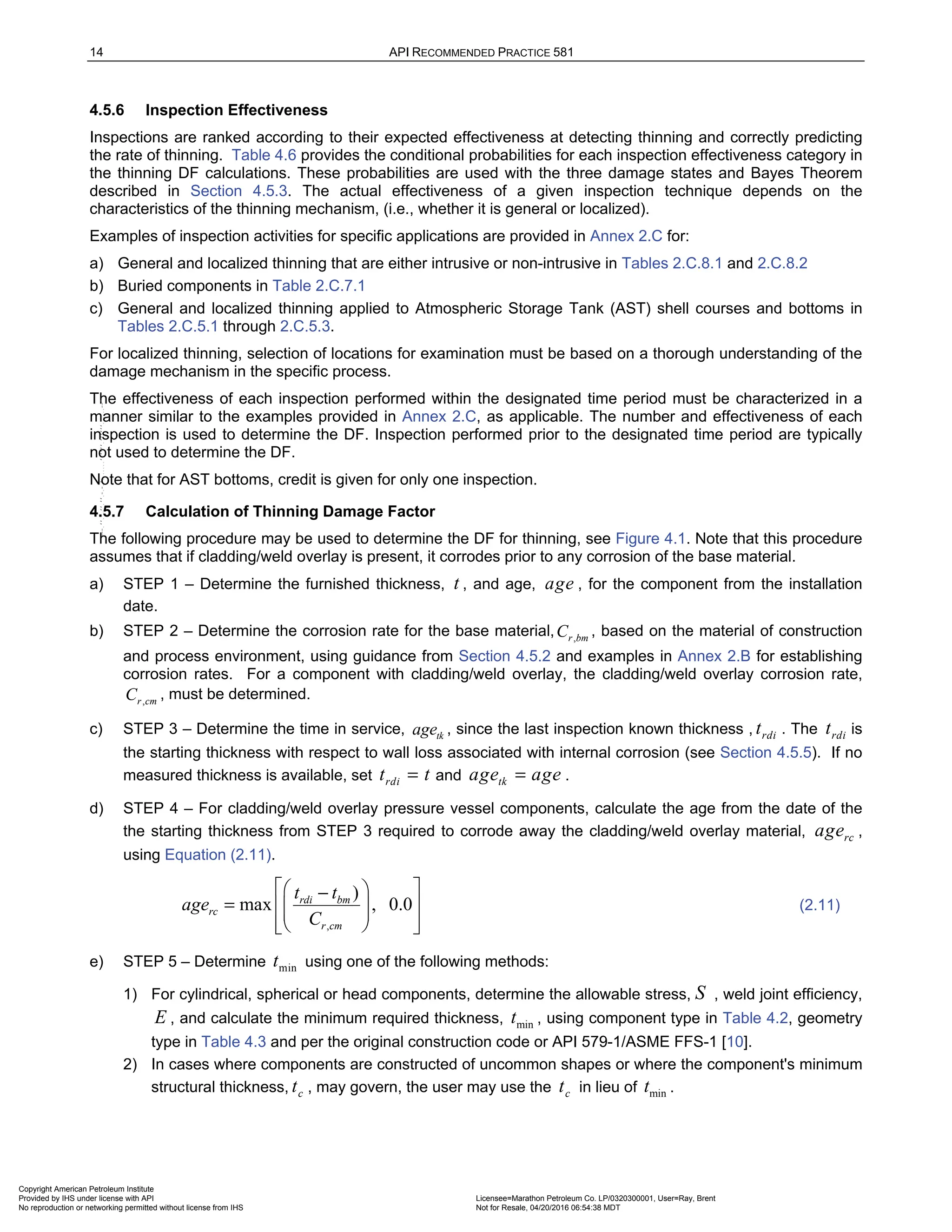 14 API RECOMMENDED PRACTICE 581
4.5.6 Inspection Effectiveness
Inspections are ranked according to their expected effectiveness at detecting thinning and correctly predicting
the rate of thinning. Table 4.6 provides the conditional probabilities for each inspection effectiveness category in
the thinning DF calculations. These probabilities are used with the three damage states and Bayes Theorem
described in Section 4.5.3. The actual effectiveness of a given inspection technique depends on the
characteristics of the thinning mechanism, (i.e., whether it is general or localized).
Examples of inspection activities for specific applications are provided in Annex 2.C for:
a) General and localized thinning that are either intrusive or non-intrusive in Tables 2.C.8.1 and 2.C.8.2
b) Buried components in Table 2.C.7.1
c) General and localized thinning applied to Atmospheric Storage Tank (AST) shell courses and bottoms in
Tables 2.C.5.1 through 2.C.5.3.
For localized thinning, selection of locations for examination must be based on a thorough understanding of the
damage mechanism in the specific process.
The effectiveness of each inspection performed within the designated time period must be characterized in a
manner similar to the examples provided in Annex 2.C, as applicable. The number and effectiveness of each
inspection is used to determine the DF. Inspection performed prior to the designated time period are typically
not used to determine the DF.
Note that for AST bottoms, credit is given for only one inspection.
4.5.7 Calculation of Thinning Damage Factor
The following procedure may be used to determine the DF for thinning, see Figure 4.1. Note that this procedure
assumes that if cladding/weld overlay is present, it corrodes prior to any corrosion of the base material.
a) STEP 1 – Determine the furnished thickness, t , and age, age , for the component from the installation
date.
b) STEP 2 – Determine the corrosion rate for the base material, ,
r bm
C , based on the material of construction
and process environment, using guidance from Section 4.5.2 and examples in Annex 2.B for establishing
corrosion rates. For a component with cladding/weld overlay, the cladding/weld overlay corrosion rate,
,
r cm
C , must be determined.
c) STEP 3 – Determine the time in service, tk
age , since the last inspection known thickness , rdi
t . The rdi
t is
the starting thickness with respect to wall loss associated with internal corrosion (see Section 4.5.5). If no
measured thickness is available, set rdi
t t
= and tk
age age
= .
d) STEP 4 – For cladding/weld overlay pressure vessel components, calculate the age from the date of the
the starting thickness from STEP 3 required to corrode away the cladding/weld overlay material, rc
age ,
using Equation (2.11).
,
)
max , 0.0
rdi bm
rc
r cm
t t
age
C
 
 
−
=  
 
 
 
 
 
(2.11)
e) STEP 5 – Determine min
t using one of the following methods:
1) For cylindrical, spherical or head components, determine the allowable stress, S , weld joint efficiency,
E , and calculate the minimum required thickness, min
t , using component type in Table 4.2, geometry
type in Table 4.3 and per the original construction code or API 579-1/ASME FFS-1 [10].
2) In cases where components are constructed of uncommon shapes or where the component's minimum
structural thickness, c
t , may govern, the user may use the c
t in lieu of min
t .
Copyright American Petroleum Institute
Provided by IHS under license with API Licensee=Marathon Petroleum Co. LP/0320300001, User=Ray, Brent
Not for Resale, 04/20/2016 06:54:38 MDT
No reproduction or networking permitted without license from IHS
--````,`,,,,,,`,,,,,,```````,`-`-`,,`,,`,`,,`---
 