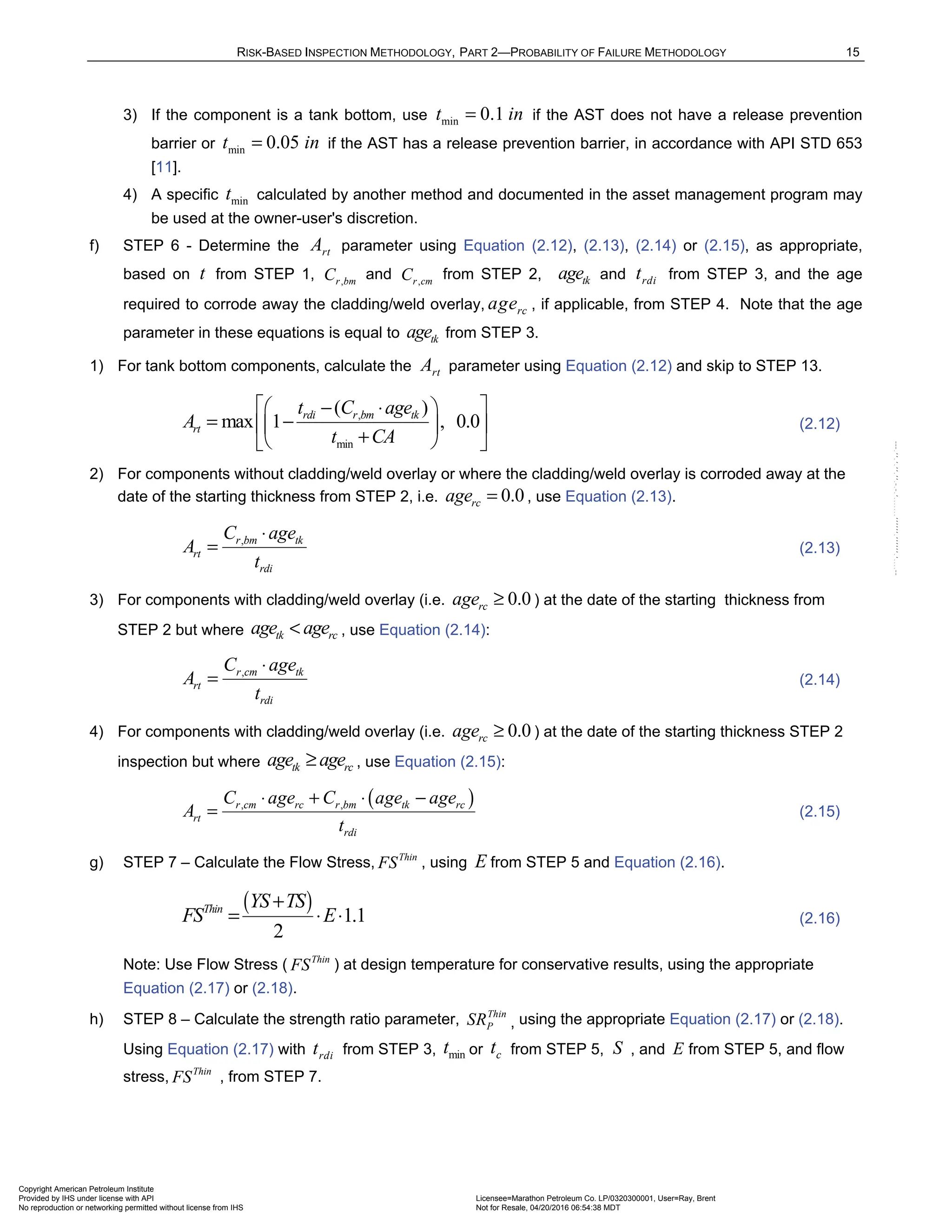 RISK-BASED INSPECTION METHODOLOGY, PART 2—PROBABILITY OF FAILURE METHODOLOGY 15
3) If the component is a tank bottom, use min 0.1
t in
= if the AST does not have a release prevention
barrier or min 0.05
t in
= if the AST has a release prevention barrier, in accordance with API STD 653
[11].
4) A specific min
t calculated by another method and documented in the asset management program may
be used at the owner-user's discretion.
f) STEP 6 - Determine the rt
A parameter using Equation (2.12), (2.13), (2.14) or (2.15), as appropriate,
based on t from STEP 1, ,
r bm
C and ,
r cm
C from STEP 2, tk
age and rdi
t from STEP 3, and the age
required to corrode away the cladding/weld overlay, rc
age , if applicable, from STEP 4. Note that the age
parameter in these equations is equal to tk
age from STEP 3.
1) For tank bottom components, calculate the rt
A parameter using Equation (2.12) and skip to STEP 13.
,
min
( )
max 1 , 0.0
rdi r bm tk
rt
t C age
A
t CA
 
− ⋅
 
= −
 
 
+
 
 
(2.12)
2) For components without cladding/weld overlay or where the cladding/weld overlay is corroded away at the
date of the starting thickness from STEP 2, i.e. 0.0
rc
age = , use Equation (2.13).
,
r bm tk
rt
rdi
C age
A
t
⋅
= (2.13)
3) For components with cladding/weld overlay (i.e. 0.0
rc
age ≥ ) at the date of the starting thickness from
STEP 2 but where tk rc
age age
< , use Equation (2.14):
,
r cm tk
rt
rdi
C age
A
t
⋅
= (2.14)
4) For components with cladding/weld overlay (i.e. 0.0
rc
age ≥ ) at the date of the starting thickness STEP 2
inspection but where tk rc
age age
≥ , use Equation (2.15):
( )
, ,
r cm rc r bm tk rc
rt
rdi
C age C age age
A
t
⋅ + ⋅ −
= (2.15)
g) STEP 7 – Calculate the Flow Stress, Thin
FS , using E from STEP 5 and Equation (2.16).
( ) 1.1
2
Thin YS TS
FS E
+
= ⋅ ⋅ (2.16)
Note: Use Flow Stress ( Thin
FS ) at design temperature for conservative results, using the appropriate
Equation (2.17) or (2.18).
h) STEP 8 – Calculate the strength ratio parameter, Thin
P
SR , using the appropriate Equation (2.17) or (2.18).
Using Equation (2.17) with rdi
t from STEP 3, min
t or c
t from STEP 5, S , and E from STEP 5, and flow
stress, Thin
FS , from STEP 7.
Copyright American Petroleum Institute
Provided by IHS under license with API Licensee=Marathon Petroleum Co. LP/0320300001, User=Ray, Brent
Not for Resale, 04/20/2016 06:54:38 MDT
No reproduction or networking permitted without license from IHS
--````,`,,,,,,`,,,,,,```````,`-`-`,,`,,`,`,,`---
 