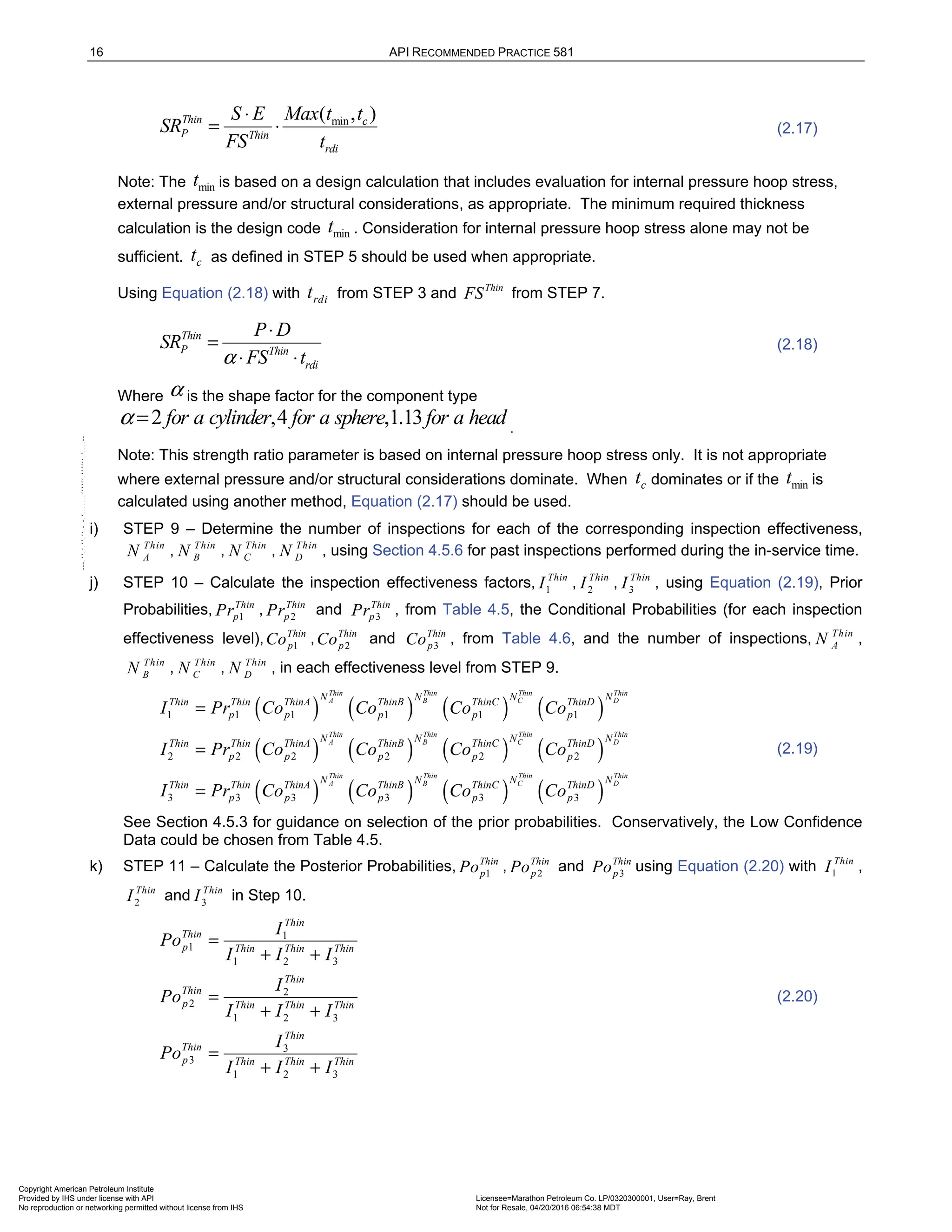 16 API RECOMMENDED PRACTICE 581
min
( , )
Thin c
P Thin
rdi
S E Max t t
SR
FS t
⋅
= ⋅ (2.17)
Note: The min
t is based on a design calculation that includes evaluation for internal pressure hoop stress,
external pressure and/or structural considerations, as appropriate. The minimum required thickness
calculation is the design code min
t . Consideration for internal pressure hoop stress alone may not be
sufficient. c
t as defined in STEP 5 should be used when appropriate.
Using Equation (2.18) with rdi
t from STEP 3 and Thin
FS from STEP 7.
Thin
P Thin
rdi
P D
SR
FS t
α
⋅
=
⋅ ⋅
(2.18)
Where α is the shape factor for the component type
2 ,4 ,1.13
for a cylinder for a sphere for a head
α = .
Note: This strength ratio parameter is based on internal pressure hoop stress only. It is not appropriate
where external pressure and/or structural considerations dominate. When c
t dominates or if the min
t is
calculated using another method, Equation (2.17) should be used.
i) STEP 9 – Determine the number of inspections for each of the corresponding inspection effectiveness,
Thin
A
N , Thin
B
N , Thin
C
N , Thin
D
N , using Section 4.5.6 for past inspections performed during the in-service time.
j) STEP 10 – Calculate the inspection effectiveness factors, 1
Thin
I , 2
Thin
I , 3
Thin
I , using Equation (2.19), Prior
Probabilities, 1
Thin
p
Pr , 2
Thin
p
Pr and 3
Thin
p
Pr , from Table 4.5, the Conditional Probabilities (for each inspection
effectiveness level), 1
Thin
p
Co , 2
Thin
p
Co and 3
Thin
p
Co , from Table 4.6, and the number of inspections, Thin
A
N ,
Thin
B
N , Thin
C
N , Thin
D
N , in each effectiveness level from STEP 9.
( ) ( ) ( ) ( )
( ) ( ) ( ) ( )
( ) ( )
1 1 1 1 1 1
2 2 2 2 2 2
3 3 3 3 3
Thin Thin Thin Thin
A B C D
Thin Thin Thin Thin
A B C D
Thin Thin
A B
N N N N
Thin Thin ThinA ThinB ThinC ThinD
p p p p p
N N N N
Thin Thin ThinA ThinB ThinC ThinD
p p p p p
N N
Thin Thin ThinA ThinB T
p p p p
I Pr Co Co Co Co
I Pr Co Co Co Co
I Pr Co Co Co
=
=
= ( ) ( )
3
Thin Thin
C D
N N
hinC ThinD
p
Co
(2.19)
See Section 4.5.3 for guidance on selection of the prior probabilities. Conservatively, the Low Confidence
Data could be chosen from Table 4.5.
k) STEP 11 – Calculate the Posterior Probabilities, 1
Thin
p
Po , 2
Thin
p
Po and 3
Thin
p
Po using Equation (2.20) with 1
Thin
I ,
2
Thin
I and 3
Thin
I in Step 10.
1
1
1 2 3
2
2
1 2 3
3
3
1 2 3
Thin
Thin
p Thin Thin Thin
Thin
Thin
p Thin Thin Thin
Thin
Thin
p Thin Thin Thin
I
Po
I I I
I
Po
I I I
I
Po
I I I
=
+ +
=
+ +
=
+ +
(2.20)
Copyright American Petroleum Institute
Provided by IHS under license with API Licensee=Marathon Petroleum Co. LP/0320300001, User=Ray, Brent
Not for Resale, 04/20/2016 06:54:38 MDT
No reproduction or networking permitted without license from IHS
--````,`,,,,,,`,,,,,,```````,`-`-`,,`,,`,`,,`---
 