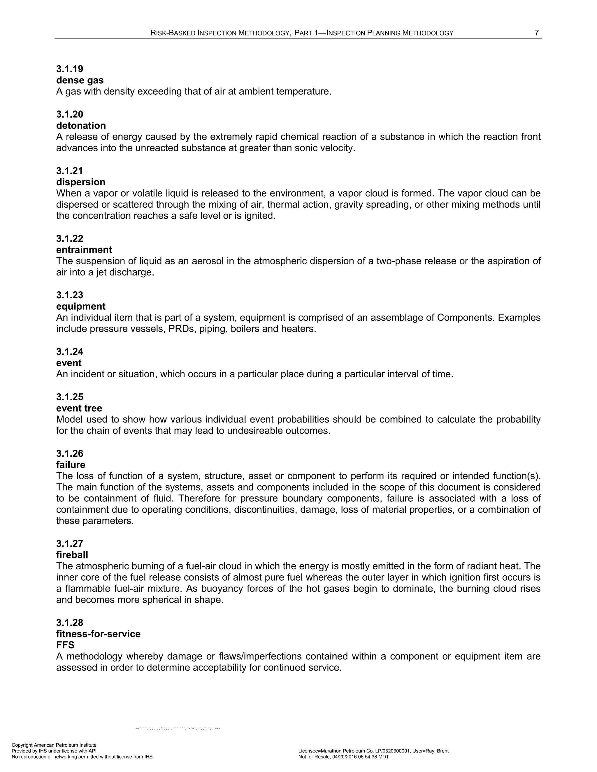 RISK-BASKED INSPECTION METHODOLOGY, PART 1—INSPECTION PLANNING METHODOLOGY 7
3.1.19
dense gas
A gas with density exceeding that of air at ambient temperature.
3.1.20
detonation
A release of energy caused by the extremely rapid chemical reaction of a substance in which the reaction front
advances into the unreacted substance at greater than sonic velocity.
3.1.21
dispersion
When a vapor or volatile liquid is released to the environment, a vapor cloud is formed. The vapor cloud can be
dispersed or scattered through the mixing of air, thermal action, gravity spreading, or other mixing methods until
the concentration reaches a safe level or is ignited.
3.1.22
entrainment
The suspension of liquid as an aerosol in the atmospheric dispersion of a two-phase release or the aspiration of
air into a jet discharge.
3.1.23
equipment
An individual item that is part of a system, equipment is comprised of an assemblage of Components. Examples
include pressure vessels, PRDs, piping, boilers and heaters.
3.1.24
event
An incident or situation, which occurs in a particular place during a particular interval of time.
3.1.25
event tree
Model used to show how various individual event probabilities should be combined to calculate the probability
for the chain of events that may lead to undesireable outcomes.
3.1.26
failure
The loss of function of a system, structure, asset or component to perform its required or intended function(s).
The main function of the systems, assets and components included in the scope of this document is considered
to be containment of fluid. Therefore for pressure boundary components, failure is associated with a loss of
containment due to operating conditions, discontinuities, damage, loss of material properties, or a combination of
these parameters.
3.1.27
fireball
The atmospheric burning of a fuel-air cloud in which the energy is mostly emitted in the form of radiant heat. The
inner core of the fuel release consists of almost pure fuel whereas the outer layer in which ignition first occurs is
a flammable fuel-air mixture. As buoyancy forces of the hot gases begin to dominate, the burning cloud rises
and becomes more spherical in shape.
3.1.28
fitness-for-service
FFS
A methodology whereby damage or flaws/imperfections contained within a component or equipment item are
assessed in order to determine acceptability for continued service.
Copyright American Petroleum Institute
Provided by IHS under license with API Licensee=Marathon Petroleum Co. LP/0320300001, User=Ray, Brent
Not for Resale, 04/20/2016 06:54:38 MDT
No reproduction or networking permitted without license from IHS
--````,`,,,,,,`,,,,,,```````,`-`-`,,`,,`,`,,`---
 