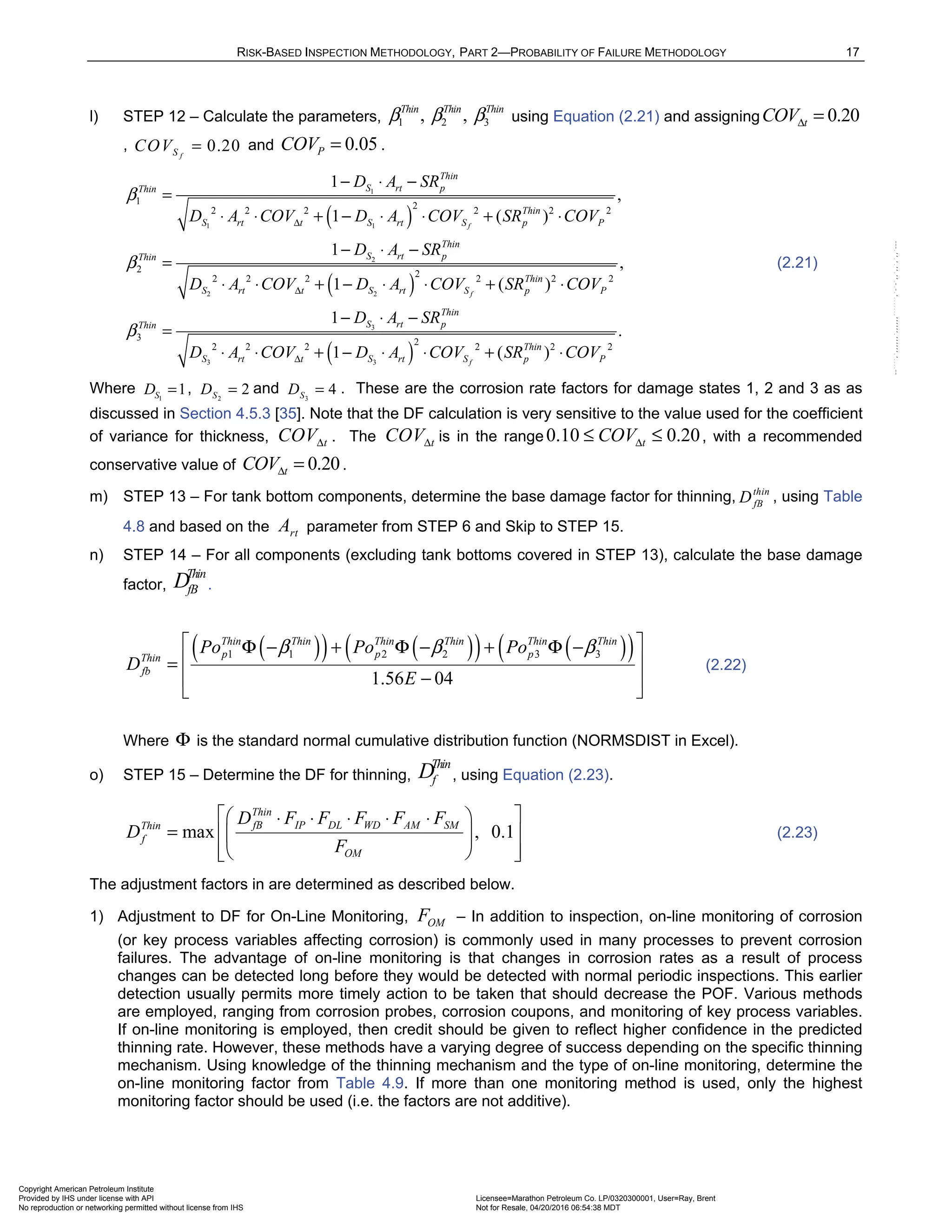 RISK-BASED INSPECTION METHODOLOGY, PART 2—PROBABILITY OF FAILURE METHODOLOGY 17
l) STEP 12 – Calculate the parameters, 1 2 3
, ,
Thin Thin Thin
β β β using Equation (2.21) and assigning 0.20
t
COVΔ =
, 0.20
f
S
COV = and 0.05
P
COV = .
( )
( )
1
1 1
2
2 2
3
3 3
1 2
2 2 2 2 2 2
2 2
2 2 2 2 2 2
3
2 2 2
1
,
1 ( )
1
,
1 ( )
1
1
f
f
Thin
S rt p
Thin
Thin
S rt t S rt S p P
Thin
S rt p
Thin
Thin
S rt t S rt S p P
Thin
S rt p
Thin
S rt t S
D A SR
D A COV D A COV SR COV
D A SR
D A COV D A COV SR COV
D A SR
D A COV D A
β
β
β
Δ
Δ
Δ
− ⋅ −
=
⋅ ⋅ + − ⋅ ⋅ + ⋅
− ⋅ −
=
⋅ ⋅ + − ⋅ ⋅ + ⋅
− ⋅ −
=
⋅ ⋅ + − ⋅
( )
2
2 2 2
.
( )
f
Thin
rt S p P
COV SR COV
⋅ + ⋅
(2.21)
Where 1
1
S
D = , 2
2
S
D = and 3
4
S
D = . These are the corrosion rate factors for damage states 1, 2 and 3 as as
discussed in Section 4.5.3 [35]. Note that the DF calculation is very sensitive to the value used for the coefficient
of variance for thickness, t
COVΔ . The t
COVΔ is in the range 0.10 0.20
t
COVΔ
≤ ≤ , with a recommended
conservative value of 0.20
t
COVΔ = .
m) STEP 13 – For tank bottom components, determine the base damage factor for thinning, thin
fB
D , using Table
4.8 and based on the rt
A parameter from STEP 6 and Skip to STEP 15.
n) STEP 14 – For all components (excluding tank bottoms covered in STEP 13), calculate the base damage
factor,
Thin
fB
D .
( )
( ) ( )
( ) ( )
( )
1 1 2 2 3 3
1.56 04
Thin Thin Thin Thin Thin Thin
p p p
Thin
fb
Po Po Po
D
E
β β β
 
Φ − + Φ − + Φ −
 
=
−
 
 
(2.22)
Where Φ is the standard normal cumulative distribution function (NORMSDIST in Excel).
o) STEP 15 – Determine the DF for thinning,
Thin
f
D , using Equation (2.23).
max , 0.1
Thin
fB IP DL WD AM SM
Thin
f
OM
D F F F F F
D
F
 
 
⋅ ⋅ ⋅ ⋅ ⋅
=  
 
 
 
 
(2.23)
The adjustment factors in are determined as described below.
1) Adjustment to DF for On-Line Monitoring, OM
F – In addition to inspection, on-line monitoring of corrosion
(or key process variables affecting corrosion) is commonly used in many processes to prevent corrosion
failures. The advantage of on-line monitoring is that changes in corrosion rates as a result of process
changes can be detected long before they would be detected with normal periodic inspections. This earlier
detection usually permits more timely action to be taken that should decrease the POF. Various methods
are employed, ranging from corrosion probes, corrosion coupons, and monitoring of key process variables.
If on-line monitoring is employed, then credit should be given to reflect higher confidence in the predicted
thinning rate. However, these methods have a varying degree of success depending on the specific thinning
mechanism. Using knowledge of the thinning mechanism and the type of on-line monitoring, determine the
on-line monitoring factor from Table 4.9. If more than one monitoring method is used, only the highest
monitoring factor should be used (i.e. the factors are not additive).
Copyright American Petroleum Institute
Provided by IHS under license with API Licensee=Marathon Petroleum Co. LP/0320300001, User=Ray, Brent
Not for Resale, 04/20/2016 06:54:38 MDT
No reproduction or networking permitted without license from IHS
--````,`,,,,,,`,,,,,,```````,`-`-`,,`,,`,`,,`---
 