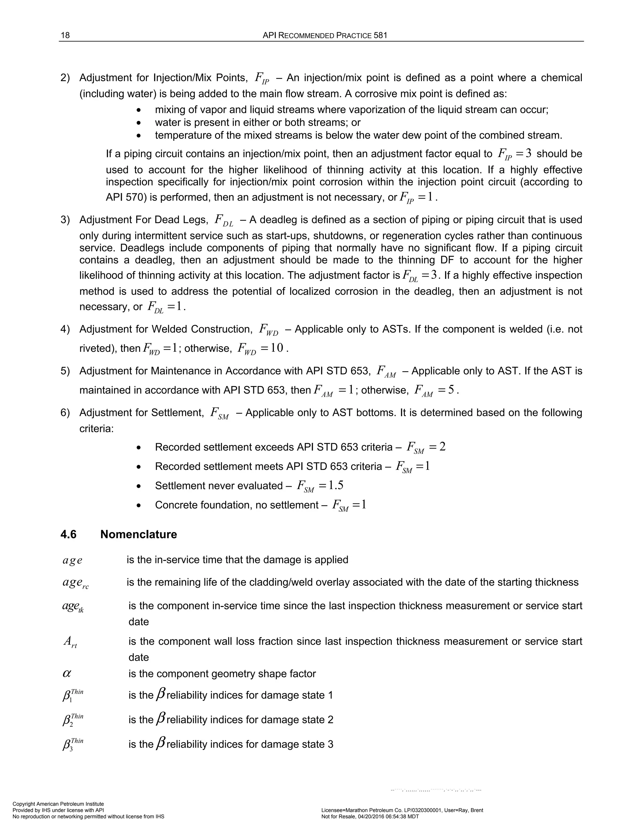 18 API RECOMMENDED PRACTICE 581
2) Adjustment for Injection/Mix Points, IP
F – An injection/mix point is defined as a point where a chemical
(including water) is being added to the main flow stream. A corrosive mix point is defined as:
• mixing of vapor and liquid streams where vaporization of the liquid stream can occur;
• water is present in either or both streams; or
• temperature of the mixed streams is below the water dew point of the combined stream.
If a piping circuit contains an injection/mix point, then an adjustment factor equal to 3
IP
F = should be
used to account for the higher likelihood of thinning activity at this location. If a highly effective
inspection specifically for injection/mix point corrosion within the injection point circuit (according to
API 570) is performed, then an adjustment is not necessary, or 1
IP
F = .
3) Adjustment For Dead Legs, DL
F – A deadleg is defined as a section of piping or piping circuit that is used
only during intermittent service such as start-ups, shutdowns, or regeneration cycles rather than continuous
service. Deadlegs include components of piping that normally have no significant flow. If a piping circuit
contains a deadleg, then an adjustment should be made to the thinning DF to account for the higher
likelihood of thinning activity at this location. The adjustment factor is 3
DL
F = . If a highly effective inspection
method is used to address the potential of localized corrosion in the deadleg, then an adjustment is not
necessary, or 1
DL
F = .
4) Adjustment for Welded Construction, WD
F – Applicable only to ASTs. If the component is welded (i.e. not
riveted), then 1
WD
F = ; otherwise, 10
WD
F = .
5) Adjustment for Maintenance in Accordance with API STD 653, AM
F – Applicable only to AST. If the AST is
maintained in accordance with API STD 653, then 1
AM
F = ; otherwise, 5
AM
F = .
6) Adjustment for Settlement, SM
F – Applicable only to AST bottoms. It is determined based on the following
criteria:
• Recorded settlement exceeds API STD 653 criteria – 2
SM
F =
• Recorded settlement meets API STD 653 criteria – 1
SM
F =
• Settlement never evaluated – 1.5
SM
F =
• Concrete foundation, no settlement – 1
SM
F =
4.6 Nomenclature
age is the in-service time that the damage is applied
rc
age is the remaining life of the cladding/weld overlay associated with the date of the starting thickness
tk
age is the component in-service time since the last inspection thickness measurement or service start
date
rt
A is the component wall loss fraction since last inspection thickness measurement or service start
date
α is the component geometry shape factor
1
Thin
β is the β reliability indices for damage state 1
2
Thin
β is the β reliability indices for damage state 2
3
Thin
β is the β reliability indices for damage state 3
Copyright American Petroleum Institute
Provided by IHS under license with API Licensee=Marathon Petroleum Co. LP/0320300001, User=Ray, Brent
Not for Resale, 04/20/2016 06:54:38 MDT
No reproduction or networking permitted without license from IHS
--````,`,,,,,,`,,,,,,```````,`-`-`,,`,,`,`,,`---
 