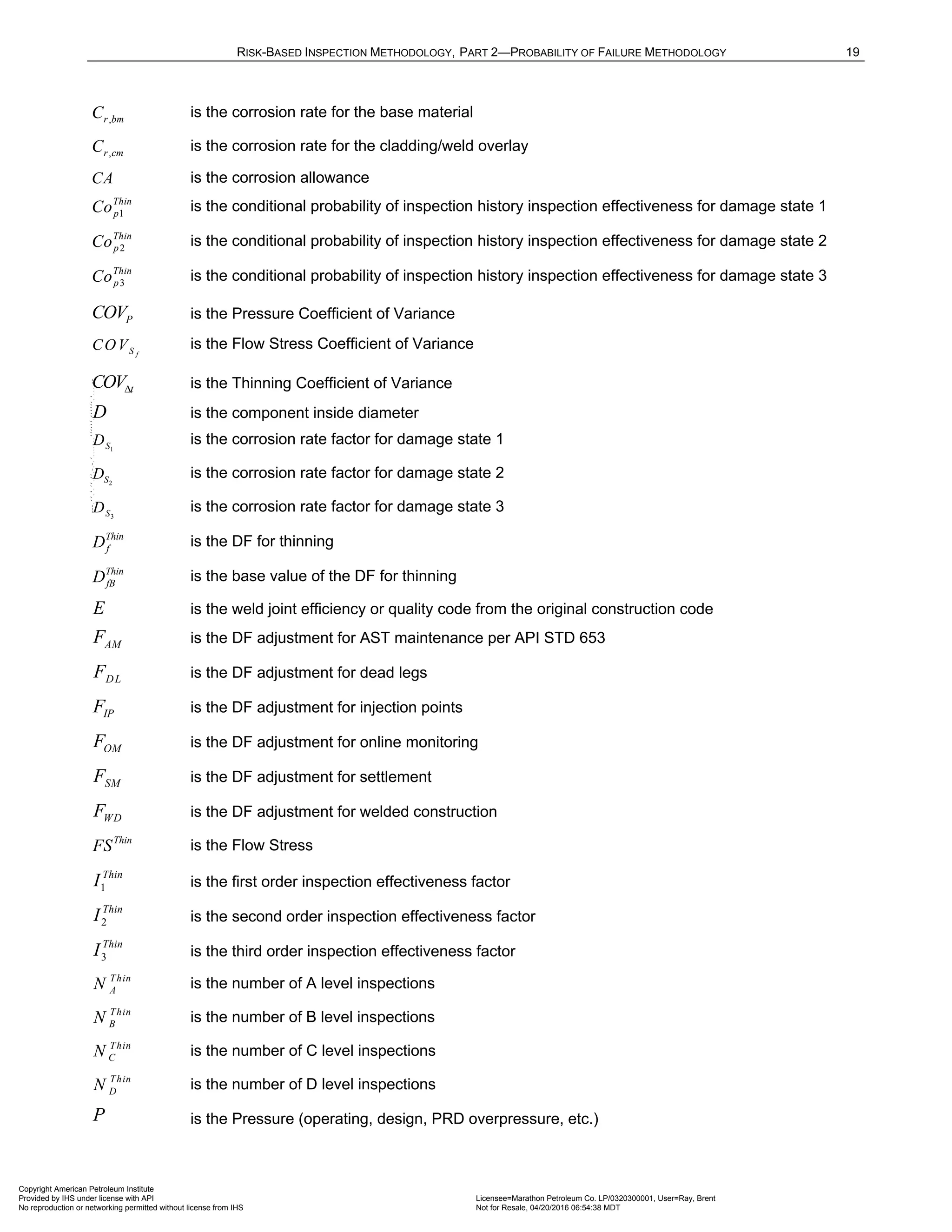 RISK-BASED INSPECTION METHODOLOGY, PART 2—PROBABILITY OF FAILURE METHODOLOGY 19
,
r bm
C is the corrosion rate for the base material
,
r cm
C is the corrosion rate for the cladding/weld overlay
CA is the corrosion allowance
1
Thin
p
Co is the conditional probability of inspection history inspection effectiveness for damage state 1
2
Thin
p
Co is the conditional probability of inspection history inspection effectiveness for damage state 2
3
Thin
p
Co is the conditional probability of inspection history inspection effectiveness for damage state 3
P
COV is the Pressure Coefficient of Variance
f
S
COV is the Flow Stress Coefficient of Variance
t
COVΔ is the Thinning Coefficient of Variance
D is the component inside diameter
1
S
D is the corrosion rate factor for damage state 1
2
S
D is the corrosion rate factor for damage state 2
3
S
D is the corrosion rate factor for damage state 3
Thin
f
D is the DF for thinning
Thin
fB
D is the base value of the DF for thinning
E is the weld joint efficiency or quality code from the original construction code
AM
F is the DF adjustment for AST maintenance per API STD 653
DL
F is the DF adjustment for dead legs
IP
F is the DF adjustment for injection points
OM
F is the DF adjustment for online monitoring
SM
F is the DF adjustment for settlement
WD
F is the DF adjustment for welded construction
Thin
FS is the Flow Stress
1
Thin
I is the first order inspection effectiveness factor
2
Thin
I is the second order inspection effectiveness factor
3
Thin
I is the third order inspection effectiveness factor
Thin
A
N is the number of A level inspections
Thin
B
N is the number of B level inspections
Thin
C
N is the number of C level inspections
Thin
D
N is the number of D level inspections
P is the Pressure (operating, design, PRD overpressure, etc.)
Copyright American Petroleum Institute
Provided by IHS under license with API Licensee=Marathon Petroleum Co. LP/0320300001, User=Ray, Brent
Not for Resale, 04/20/2016 06:54:38 MDT
No reproduction or networking permitted without license from IHS
--````,`,,,,,,`,,,,,,```````,`-`-`,,`,,`,`,,`---
 