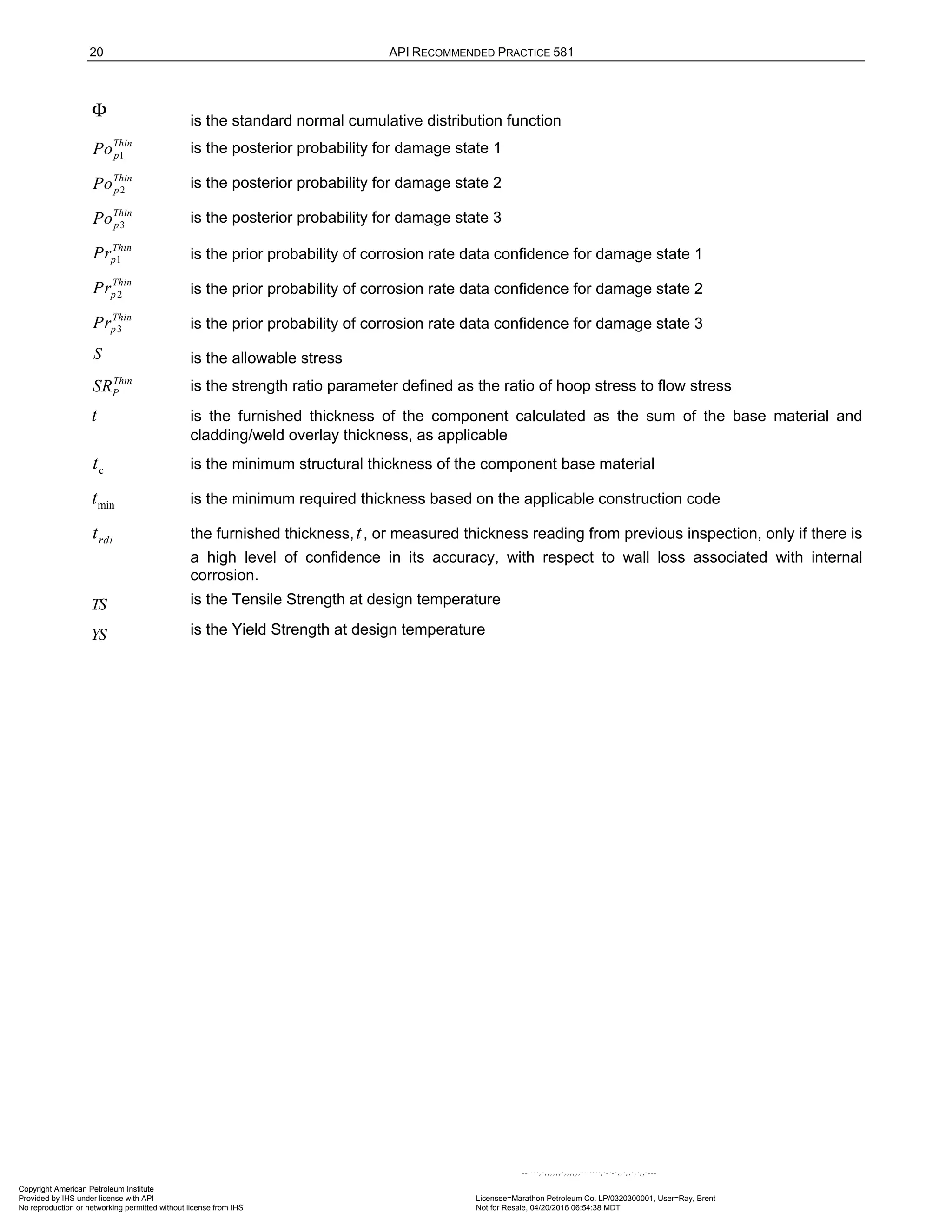20 API RECOMMENDED PRACTICE 581
Φ is the standard normal cumulative distribution function
1
Thin
p
Po is the posterior probability for damage state 1
2
Thin
p
Po is the posterior probability for damage state 2
3
Thin
p
Po is the posterior probability for damage state 3
1
Thin
p
Pr is the prior probability of corrosion rate data confidence for damage state 1
2
Thin
p
Pr is the prior probability of corrosion rate data confidence for damage state 2
3
Thin
p
Pr is the prior probability of corrosion rate data confidence for damage state 3
S is the allowable stress
Thin
P
SR is the strength ratio parameter defined as the ratio of hoop stress to flow stress
t is the furnished thickness of the component calculated as the sum of the base material and
cladding/weld overlay thickness, as applicable
c
t is the minimum structural thickness of the component base material
min
t is the minimum required thickness based on the applicable construction code
rdi
t the furnished thickness,t, or measured thickness reading from previous inspection, only if there is
a high level of confidence in its accuracy, with respect to wall loss associated with internal
corrosion.
TS is the Tensile Strength at design temperature
YS is the Yield Strength at design temperature
Copyright American Petroleum Institute
Provided by IHS under license with API Licensee=Marathon Petroleum Co. LP/0320300001, User=Ray, Brent
Not for Resale, 04/20/2016 06:54:38 MDT
No reproduction or networking permitted without license from IHS
--````,`,,,,,,`,,,,,,```````,`-`-`,,`,,`,`,,`---
 