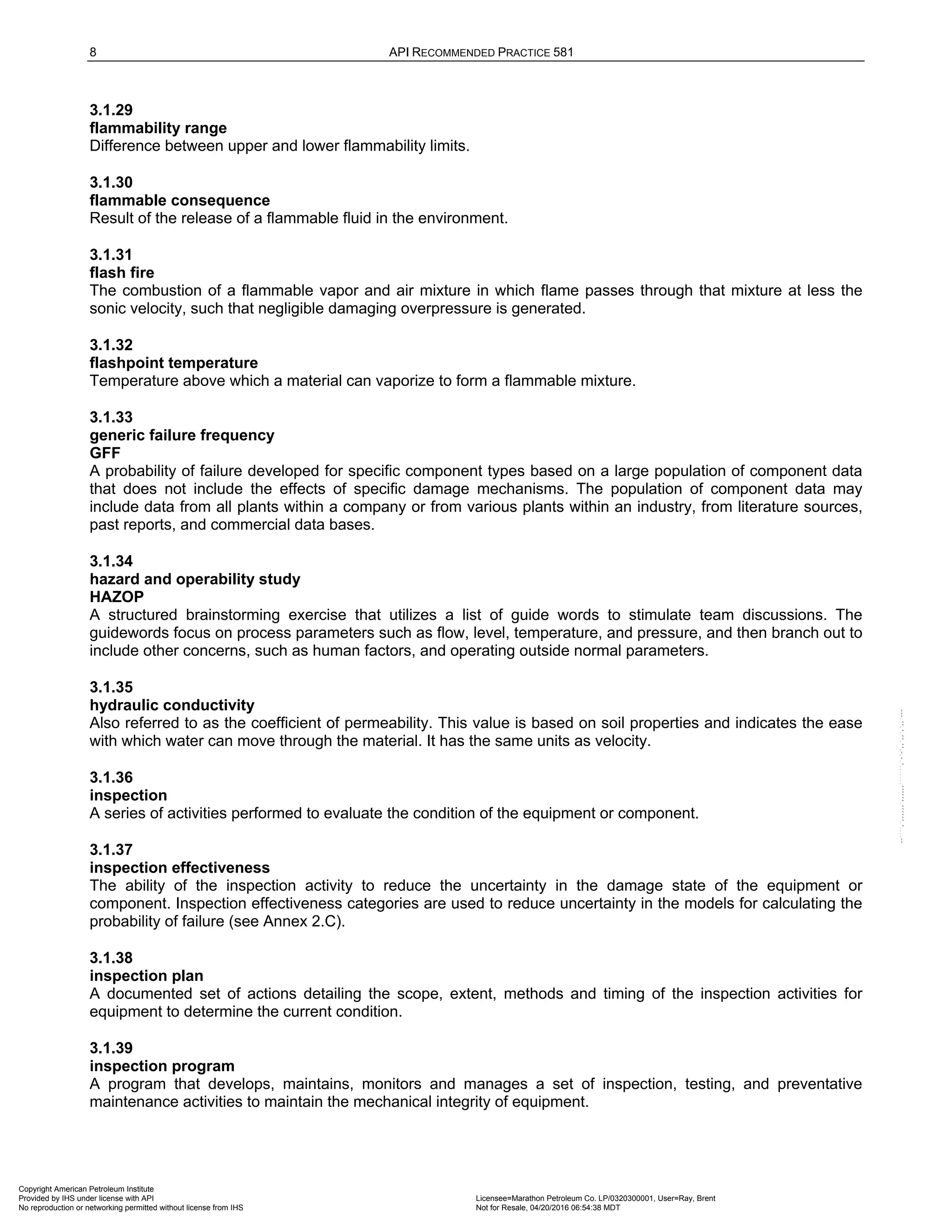 8 API RECOMMENDED PRACTICE 581
3.1.29
flammability range
Difference between upper and lower flammability limits.
3.1.30
flammable consequence
Result of the release of a flammable fluid in the environment.
3.1.31
flash fire
The combustion of a flammable vapor and air mixture in which flame passes through that mixture at less the
sonic velocity, such that negligible damaging overpressure is generated.
3.1.32
flashpoint temperature
Temperature above which a material can vaporize to form a flammable mixture.
3.1.33
generic failure frequency
GFF
A probability of failure developed for specific component types based on a large population of component data
that does not include the effects of specific damage mechanisms. The population of component data may
include data from all plants within a company or from various plants within an industry, from literature sources,
past reports, and commercial data bases.
3.1.34
hazard and operability study
HAZOP
A structured brainstorming exercise that utilizes a list of guide words to stimulate team discussions. The
guidewords focus on process parameters such as flow, level, temperature, and pressure, and then branch out to
include other concerns, such as human factors, and operating outside normal parameters.
3.1.35
hydraulic conductivity
Also referred to as the coefficient of permeability. This value is based on soil properties and indicates the ease
with which water can move through the material. It has the same units as velocity.
3.1.36
inspection
A series of activities performed to evaluate the condition of the equipment or component.
3.1.37
inspection effectiveness
The ability of the inspection activity to reduce the uncertainty in the damage state of the equipment or
component. Inspection effectiveness categories are used to reduce uncertainty in the models for calculating the
probability of failure (see Annex 2.C).
3.1.38
inspection plan
A documented set of actions detailing the scope, extent, methods and timing of the inspection activities for
equipment to determine the current condition.
3.1.39
inspection program
A program that develops, maintains, monitors and manages a set of inspection, testing, and preventative
maintenance activities to maintain the mechanical integrity of equipment.
Copyright American Petroleum Institute
Provided by IHS under license with API Licensee=Marathon Petroleum Co. LP/0320300001, User=Ray, Brent
Not for Resale, 04/20/2016 06:54:38 MDT
No reproduction or networking permitted without license from IHS
--````,`,,,,,,`,,,,,,```````,`-`-`,,`,,`,`,,`---
 