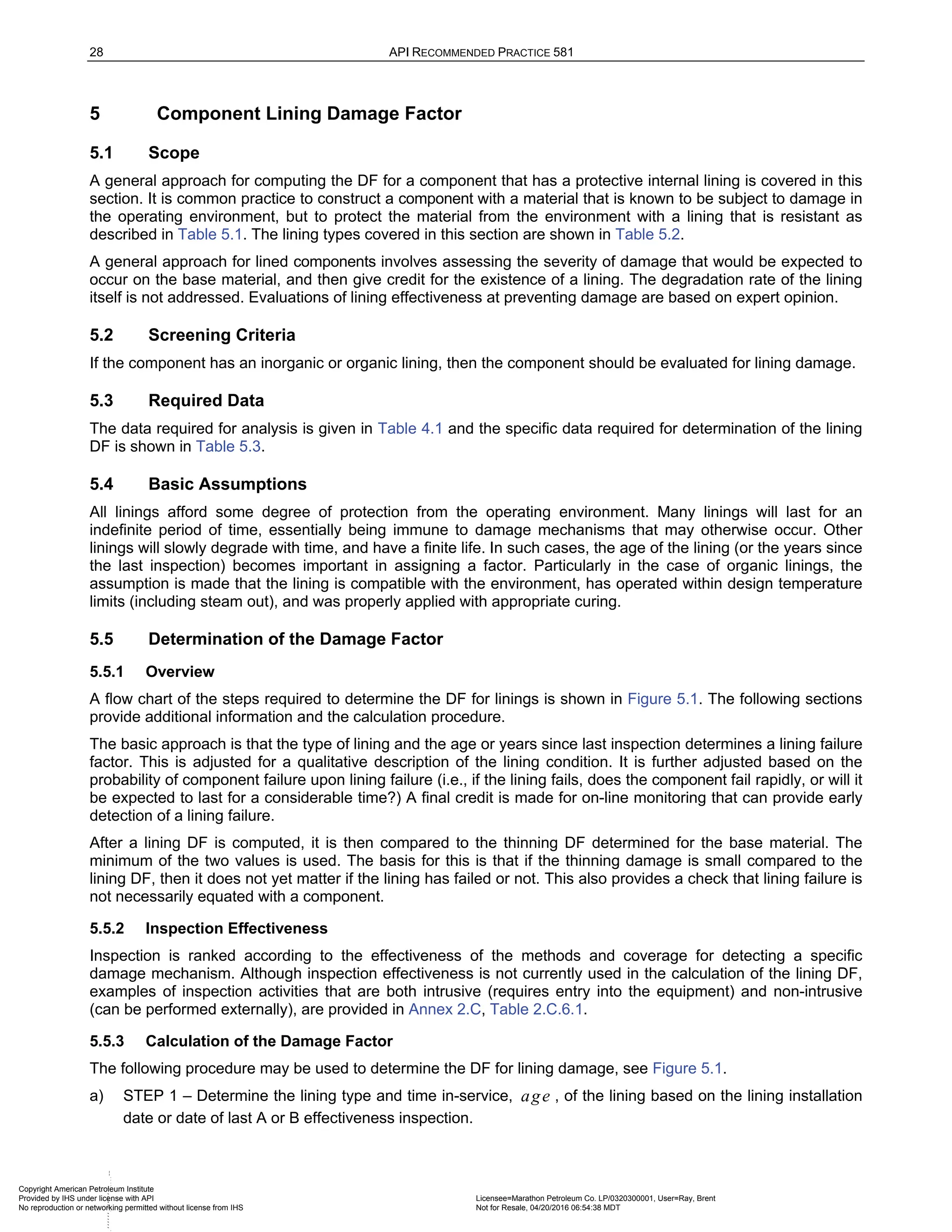 28 API RECOMMENDED PRACTICE 581
5 Component Lining Damage Factor
5.1 Scope
A general approach for computing the DF for a component that has a protective internal lining is covered in this
section. It is common practice to construct a component with a material that is known to be subject to damage in
the operating environment, but to protect the material from the environment with a lining that is resistant as
described in Table 5.1. The lining types covered in this section are shown in Table 5.2.
A general approach for lined components involves assessing the severity of damage that would be expected to
occur on the base material, and then give credit for the existence of a lining. The degradation rate of the lining
itself is not addressed. Evaluations of lining effectiveness at preventing damage are based on expert opinion.
5.2 Screening Criteria
If the component has an inorganic or organic lining, then the component should be evaluated for lining damage.
5.3 Required Data
The data required for analysis is given in Table 4.1 and the specific data required for determination of the lining
DF is shown in Table 5.3.
5.4 Basic Assumptions
All linings afford some degree of protection from the operating environment. Many linings will last for an
indefinite period of time, essentially being immune to damage mechanisms that may otherwise occur. Other
linings will slowly degrade with time, and have a finite life. In such cases, the age of the lining (or the years since
the last inspection) becomes important in assigning a factor. Particularly in the case of organic linings, the
assumption is made that the lining is compatible with the environment, has operated within design temperature
limits (including steam out), and was properly applied with appropriate curing.
5.5 Determination of the Damage Factor
5.5.1 Overview
A flow chart of the steps required to determine the DF for linings is shown in Figure 5.1. The following sections
provide additional information and the calculation procedure.
The basic approach is that the type of lining and the age or years since last inspection determines a lining failure
factor. This is adjusted for a qualitative description of the lining condition. It is further adjusted based on the
probability of component failure upon lining failure (i.e., if the lining fails, does the component fail rapidly, or will it
be expected to last for a considerable time?) A final credit is made for on-line monitoring that can provide early
detection of a lining failure.
After a lining DF is computed, it is then compared to the thinning DF determined for the base material. The
minimum of the two values is used. The basis for this is that if the thinning damage is small compared to the
lining DF, then it does not yet matter if the lining has failed or not. This also provides a check that lining failure is
not necessarily equated with a component.
5.5.2 Inspection Effectiveness
Inspection is ranked according to the effectiveness of the methods and coverage for detecting a specific
damage mechanism. Although inspection effectiveness is not currently used in the calculation of the lining DF,
examples of inspection activities that are both intrusive (requires entry into the equipment) and non-intrusive
(can be performed externally), are provided in Annex 2.C, Table 2.C.6.1.
5.5.3 Calculation of the Damage Factor
The following procedure may be used to determine the DF for lining damage, see Figure 5.1.
a) STEP 1 – Determine the lining type and time in-service, age , of the lining based on the lining installation
date or date of last A or B effectiveness inspection.
Copyright American Petroleum Institute
Provided by IHS under license with API Licensee=Marathon Petroleum Co. LP/0320300001, User=Ray, Brent
Not for Resale, 04/20/2016 06:54:38 MDT
No reproduction or networking permitted without license from IHS
--````,`,,,,,,`,,,,,,``
 