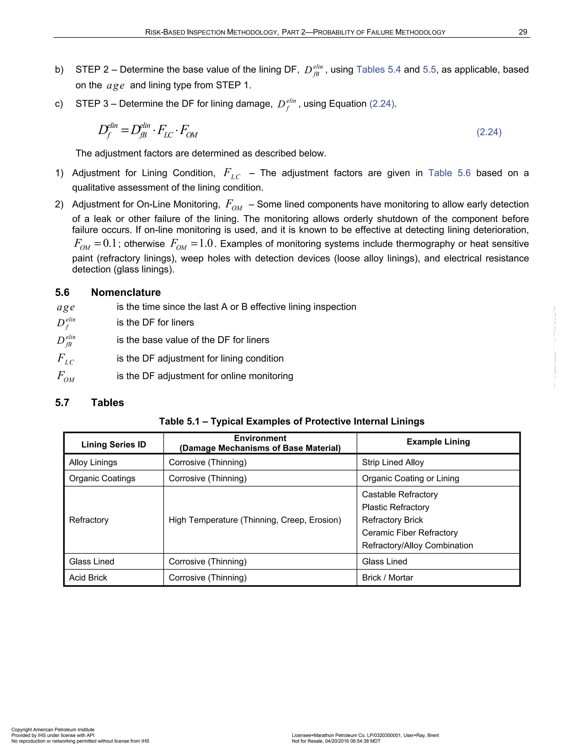 RISK-BASED INSPECTION METHODOLOGY, PART 2—PROBABILITY OF FAILURE METHODOLOGY 29
b) STEP 2 – Determine the base value of the lining DF, elin
fB
D , using Tables 5.4 and 5.5, as applicable, based
on the age and lining type from STEP 1.
c) STEP 3 – Determine the DF for lining damage, elin
f
D , using Equation (2.24).
elin elin
f fB LC OM
D D F F
= ⋅ ⋅ (2.24)
The adjustment factors are determined as described below.
1) Adjustment for Lining Condition, LC
F – The adjustment factors are given in Table 5.6 based on a
qualitative assessment of the lining condition.
2) Adjustment for On-Line Monitoring, OM
F – Some lined components have monitoring to allow early detection
of a leak or other failure of the lining. The monitoring allows orderly shutdown of the component before
failure occurs. If on-line monitoring is used, and it is known to be effective at detecting lining deterioration,
0.1
OM
F = ; otherwise 1.0
OM
F = . Examples of monitoring systems include thermography or heat sensitive
paint (refractory linings), weep holes with detection devices (loose alloy linings), and electrical resistance
detection (glass linings).
5.6 Nomenclature
age is the time since the last A or B effective lining inspection
elin
f
D is the DF for liners
elin
fB
D is the base value of the DF for liners
LC
F is the DF adjustment for lining condition
OM
F is the DF adjustment for online monitoring
5.7 Tables
Table 5.1 – Typical Examples of Protective Internal Linings
Lining Series ID
Environment
(Damage Mechanisms of Base Material)
Example Lining
Alloy Linings Corrosive (Thinning) Strip Lined Alloy
Organic Coatings Corrosive (Thinning) Organic Coating or Lining
Refractory High Temperature (Thinning, Creep, Erosion)
Castable Refractory
Plastic Refractory
Refractory Brick
Ceramic Fiber Refractory
Refractory/Alloy Combination
Glass Lined Corrosive (Thinning) Glass Lined
Acid Brick Corrosive (Thinning) Brick / Mortar
Copyright American Petroleum Institute
Provided by IHS under license with API Licensee=Marathon Petroleum Co. LP/0320300001, User=Ray, Brent
Not for Resale, 04/20/2016 06:54:38 MDT
No reproduction or networking permitted without license from IHS
--````,`,,,,,,`,,,,,,```````,`-`-`,,`,,`,`,,`---
 