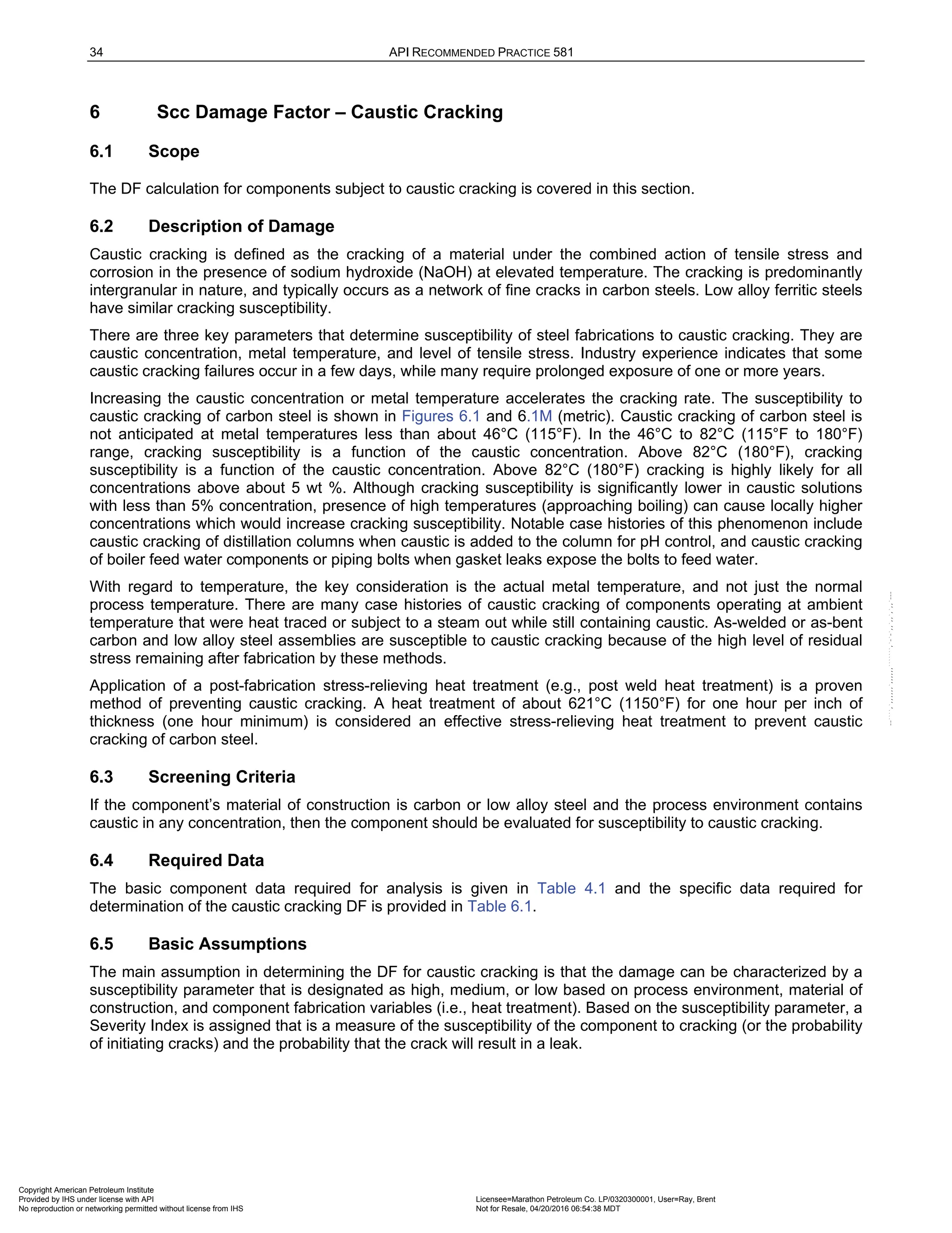 34 API RECOMMENDED PRACTICE 581
6 Scc Damage Factor – Caustic Cracking
6.1 Scope
The DF calculation for components subject to caustic cracking is covered in this section.
6.2 Description of Damage
Caustic cracking is defined as the cracking of a material under the combined action of tensile stress and
corrosion in the presence of sodium hydroxide (NaOH) at elevated temperature. The cracking is predominantly
intergranular in nature, and typically occurs as a network of fine cracks in carbon steels. Low alloy ferritic steels
have similar cracking susceptibility.
There are three key parameters that determine susceptibility of steel fabrications to caustic cracking. They are
caustic concentration, metal temperature, and level of tensile stress. Industry experience indicates that some
caustic cracking failures occur in a few days, while many require prolonged exposure of one or more years.
Increasing the caustic concentration or metal temperature accelerates the cracking rate. The susceptibility to
caustic cracking of carbon steel is shown in Figures 6.1 and 6.1M (metric). Caustic cracking of carbon steel is
not anticipated at metal temperatures less than about 46°C (115°F). In the 46°C to 82°C (115°F to 180°F)
range, cracking susceptibility is a function of the caustic concentration. Above 82°C (180°F), cracking
susceptibility is a function of the caustic concentration. Above 82°C (180°F) cracking is highly likely for all
concentrations above about 5 wt %. Although cracking susceptibility is significantly lower in caustic solutions
with less than 5% concentration, presence of high temperatures (approaching boiling) can cause locally higher
concentrations which would increase cracking susceptibility. Notable case histories of this phenomenon include
caustic cracking of distillation columns when caustic is added to the column for pH control, and caustic cracking
of boiler feed water components or piping bolts when gasket leaks expose the bolts to feed water.
With regard to temperature, the key consideration is the actual metal temperature, and not just the normal
process temperature. There are many case histories of caustic cracking of components operating at ambient
temperature that were heat traced or subject to a steam out while still containing caustic. As-welded or as-bent
carbon and low alloy steel assemblies are susceptible to caustic cracking because of the high level of residual
stress remaining after fabrication by these methods.
Application of a post-fabrication stress-relieving heat treatment (e.g., post weld heat treatment) is a proven
method of preventing caustic cracking. A heat treatment of about 621°C (1150°F) for one hour per inch of
thickness (one hour minimum) is considered an effective stress-relieving heat treatment to prevent caustic
cracking of carbon steel.
6.3 Screening Criteria
If the component’s material of construction is carbon or low alloy steel and the process environment contains
caustic in any concentration, then the component should be evaluated for susceptibility to caustic cracking.
6.4 Required Data
The basic component data required for analysis is given in Table 4.1 and the specific data required for
determination of the caustic cracking DF is provided in Table 6.1.
6.5 Basic Assumptions
The main assumption in determining the DF for caustic cracking is that the damage can be characterized by a
susceptibility parameter that is designated as high, medium, or low based on process environment, material of
construction, and component fabrication variables (i.e., heat treatment). Based on the susceptibility parameter, a
Severity Index is assigned that is a measure of the susceptibility of the component to cracking (or the probability
of initiating cracks) and the probability that the crack will result in a leak.
Copyright American Petroleum Institute
Provided by IHS under license with API Licensee=Marathon Petroleum Co. LP/0320300001, User=Ray, Brent
Not for Resale, 04/20/2016 06:54:38 MDT
No reproduction or networking permitted without license from IHS
--````,`,,,,,,`,,,,,,```````,`-`-`,,`,,`,`,,`---
 