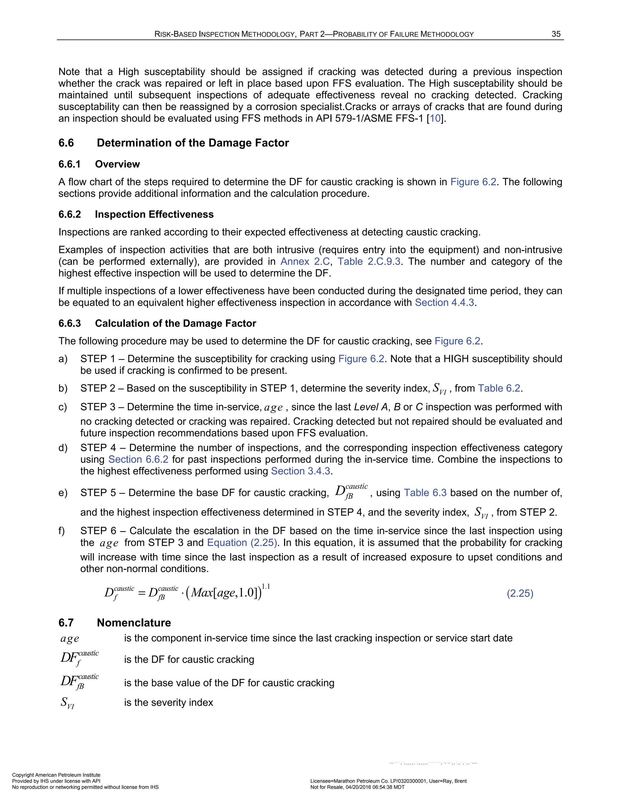 RISK-BASED INSPECTION METHODOLOGY, PART 2—PROBABILITY OF FAILURE METHODOLOGY 35
Note that a High susceptability should be assigned if cracking was detected during a previous inspection
whether the crack was repaired or left in place based upon FFS evaluation. The High susceptability should be
maintained until subsequent inspections of adequate effectiveness reveal no cracking detected. Cracking
susceptability can then be reassigned by a corrosion specialist.Cracks or arrays of cracks that are found during
an inspection should be evaluated using FFS methods in API 579-1/ASME FFS-1 [10].
6.6 Determination of the Damage Factor
6.6.1 Overview
A flow chart of the steps required to determine the DF for caustic cracking is shown in Figure 6.2. The following
sections provide additional information and the calculation procedure.
6.6.2 Inspection Effectiveness
Inspections are ranked according to their expected effectiveness at detecting caustic cracking.
Examples of inspection activities that are both intrusive (requires entry into the equipment) and non-intrusive
(can be performed externally), are provided in Annex 2.C, Table 2.C.9.3. The number and category of the
highest effective inspection will be used to determine the DF.
If multiple inspections of a lower effectiveness have been conducted during the designated time period, they can
be equated to an equivalent higher effectiveness inspection in accordance with Section 4.4.3.
6.6.3 Calculation of the Damage Factor
The following procedure may be used to determine the DF for caustic cracking, see Figure 6.2.
a) STEP 1 – Determine the susceptibility for cracking using Figure 6.2. Note that a HIGH susceptibility should
be used if cracking is confirmed to be present.
b) STEP 2 – Based on the susceptibility in STEP 1, determine the severity index, VI
S , from Table 6.2.
c) STEP 3 – Determine the time in-service, age , since the last Level A, B or C inspection was performed with
no cracking detected or cracking was repaired. Cracking detected but not repaired should be evaluated and
future inspection recommendations based upon FFS evaluation.
d) STEP 4 – Determine the number of inspections, and the corresponding inspection effectiveness category
using Section 6.6.2 for past inspections performed during the in-service time. Combine the inspections to
the highest effectiveness performed using Section 3.4.3.
e) STEP 5 – Determine the base DF for caustic cracking,
caustic
fB
D , using Table 6.3 based on the number of,
and the highest inspection effectiveness determined in STEP 4, and the severity index, VI
S , from STEP 2.
f) STEP 6 – Calculate the escalation in the DF based on the time in-service since the last inspection using
the age from STEP 3 and Equation (2.25). In this equation, it is assumed that the probability for cracking
will increase with time since the last inspection as a result of increased exposure to upset conditions and
other non-normal conditions.
( )
1.1
[ ,1.0]
caustic caustic
f fB
D D Max age
= ⋅ (2.25)
6.7 Nomenclature
age is the component in-service time since the last cracking inspection or service start date
caustic
f
DF is the DF for caustic cracking
caustic
fB
DF is the base value of the DF for caustic cracking
VI
S is the severity index
Copyright American Petroleum Institute
Provided by IHS under license with API Licensee=Marathon Petroleum Co. LP/0320300001, User=Ray, Brent
Not for Resale, 04/20/2016 06:54:38 MDT
No reproduction or networking permitted without license from IHS
--````,`,,,,,,`,,,,,,```````,`-`-`,,`,,`,`,,`---
 