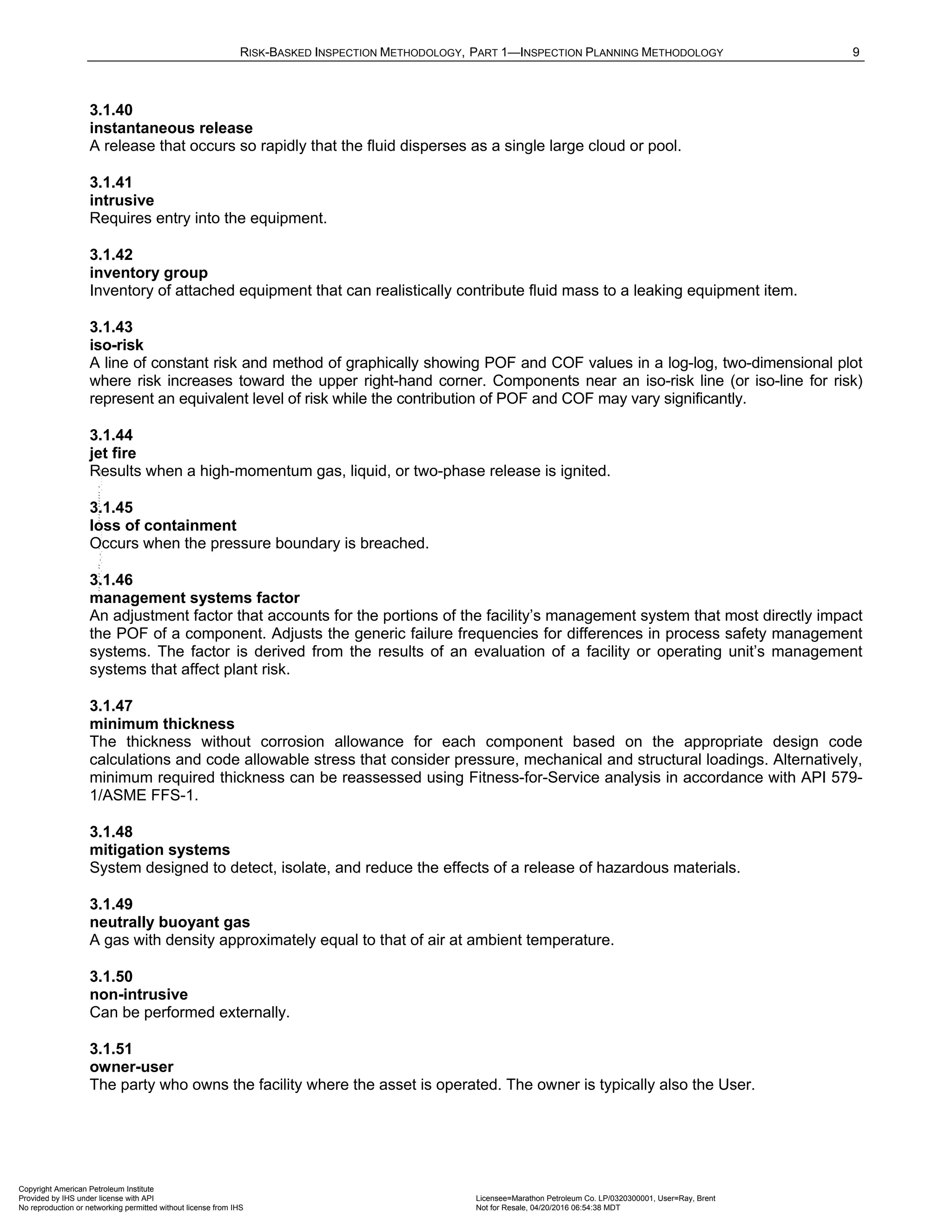 RISK-BASKED INSPECTION METHODOLOGY, PART 1—INSPECTION PLANNING METHODOLOGY 9
3.1.40
instantaneous release
A release that occurs so rapidly that the fluid disperses as a single large cloud or pool.
3.1.41
intrusive
Requires entry into the equipment.
3.1.42
inventory group
Inventory of attached equipment that can realistically contribute fluid mass to a leaking equipment item.
3.1.43
iso-risk
A line of constant risk and method of graphically showing POF and COF values in a log-log, two-dimensional plot
where risk increases toward the upper right-hand corner. Components near an iso-risk line (or iso-line for risk)
represent an equivalent level of risk while the contribution of POF and COF may vary significantly.
3.1.44
jet fire
Results when a high-momentum gas, liquid, or two-phase release is ignited.
3.1.45
loss of containment
Occurs when the pressure boundary is breached.
3.1.46
management systems factor
An adjustment factor that accounts for the portions of the facility’s management system that most directly impact
the POF of a component. Adjusts the generic failure frequencies for differences in process safety management
systems. The factor is derived from the results of an evaluation of a facility or operating unit’s management
systems that affect plant risk.
3.1.47
minimum thickness
The thickness without corrosion allowance for each component based on the appropriate design code
calculations and code allowable stress that consider pressure, mechanical and structural loadings. Alternatively,
minimum required thickness can be reassessed using Fitness-for-Service analysis in accordance with API 579-
1/ASME FFS-1.
3.1.48
mitigation systems
System designed to detect, isolate, and reduce the effects of a release of hazardous materials.
3.1.49
neutrally buoyant gas
A gas with density approximately equal to that of air at ambient temperature.
3.1.50
non-intrusive
Can be performed externally.
3.1.51
owner-user
The party who owns the facility where the asset is operated. The owner is typically also the User.
Copyright American Petroleum Institute
Provided by IHS under license with API Licensee=Marathon Petroleum Co. LP/0320300001, User=Ray, Brent
Not for Resale, 04/20/2016 06:54:38 MDT
No reproduction or networking permitted without license from IHS
--````,`,,,,,,`,,,,,,```````,`-`-`,,`,,`,`,,`---
 