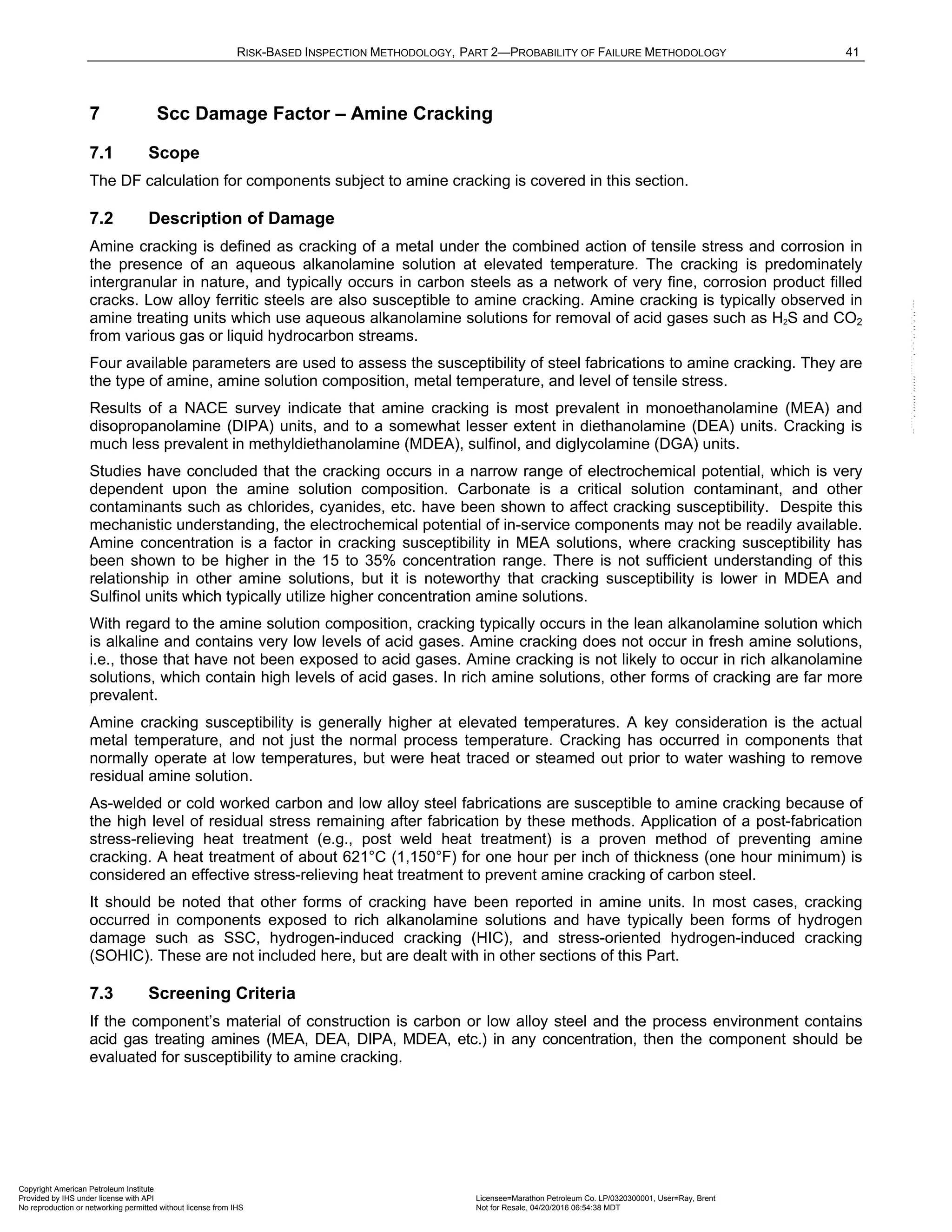 RISK-BASED INSPECTION METHODOLOGY, PART 2—PROBABILITY OF FAILURE METHODOLOGY 41
7 Scc Damage Factor – Amine Cracking
7.1 Scope
The DF calculation for components subject to amine cracking is covered in this section.
7.2 Description of Damage
Amine cracking is defined as cracking of a metal under the combined action of tensile stress and corrosion in
the presence of an aqueous alkanolamine solution at elevated temperature. The cracking is predominately
intergranular in nature, and typically occurs in carbon steels as a network of very fine, corrosion product filled
cracks. Low alloy ferritic steels are also susceptible to amine cracking. Amine cracking is typically observed in
amine treating units which use aqueous alkanolamine solutions for removal of acid gases such as H2S and CO2
from various gas or liquid hydrocarbon streams.
Four available parameters are used to assess the susceptibility of steel fabrications to amine cracking. They are
the type of amine, amine solution composition, metal temperature, and level of tensile stress.
Results of a NACE survey indicate that amine cracking is most prevalent in monoethanolamine (MEA) and
disopropanolamine (DIPA) units, and to a somewhat lesser extent in diethanolamine (DEA) units. Cracking is
much less prevalent in methyldiethanolamine (MDEA), sulfinol, and diglycolamine (DGA) units.
Studies have concluded that the cracking occurs in a narrow range of electrochemical potential, which is very
dependent upon the amine solution composition. Carbonate is a critical solution contaminant, and other
contaminants such as chlorides, cyanides, etc. have been shown to affect cracking susceptibility. Despite this
mechanistic understanding, the electrochemical potential of in-service components may not be readily available.
Amine concentration is a factor in cracking susceptibility in MEA solutions, where cracking susceptibility has
been shown to be higher in the 15 to 35% concentration range. There is not sufficient understanding of this
relationship in other amine solutions, but it is noteworthy that cracking susceptibility is lower in MDEA and
Sulfinol units which typically utilize higher concentration amine solutions.
With regard to the amine solution composition, cracking typically occurs in the lean alkanolamine solution which
is alkaline and contains very low levels of acid gases. Amine cracking does not occur in fresh amine solutions,
i.e., those that have not been exposed to acid gases. Amine cracking is not likely to occur in rich alkanolamine
solutions, which contain high levels of acid gases. In rich amine solutions, other forms of cracking are far more
prevalent.
Amine cracking susceptibility is generally higher at elevated temperatures. A key consideration is the actual
metal temperature, and not just the normal process temperature. Cracking has occurred in components that
normally operate at low temperatures, but were heat traced or steamed out prior to water washing to remove
residual amine solution.
As-welded or cold worked carbon and low alloy steel fabrications are susceptible to amine cracking because of
the high level of residual stress remaining after fabrication by these methods. Application of a post-fabrication
stress-relieving heat treatment (e.g., post weld heat treatment) is a proven method of preventing amine
cracking. A heat treatment of about 621°C (1,150°F) for one hour per inch of thickness (one hour minimum) is
considered an effective stress-relieving heat treatment to prevent amine cracking of carbon steel.
It should be noted that other forms of cracking have been reported in amine units. In most cases, cracking
occurred in components exposed to rich alkanolamine solutions and have typically been forms of hydrogen
damage such as SSC, hydrogen-induced cracking (HIC), and stress-oriented hydrogen-induced cracking
(SOHIC). These are not included here, but are dealt with in other sections of this Part.
7.3 Screening Criteria
If the component’s material of construction is carbon or low alloy steel and the process environment contains
acid gas treating amines (MEA, DEA, DIPA, MDEA, etc.) in any concentration, then the component should be
evaluated for susceptibility to amine cracking.
Copyright American Petroleum Institute
Provided by IHS under license with API Licensee=Marathon Petroleum Co. LP/0320300001, User=Ray, Brent
Not for Resale, 04/20/2016 06:54:38 MDT
No reproduction or networking permitted without license from IHS
--````,`,,,,,,`,,,,,,```````,`-`-`,,`,,`,`,,`---
 