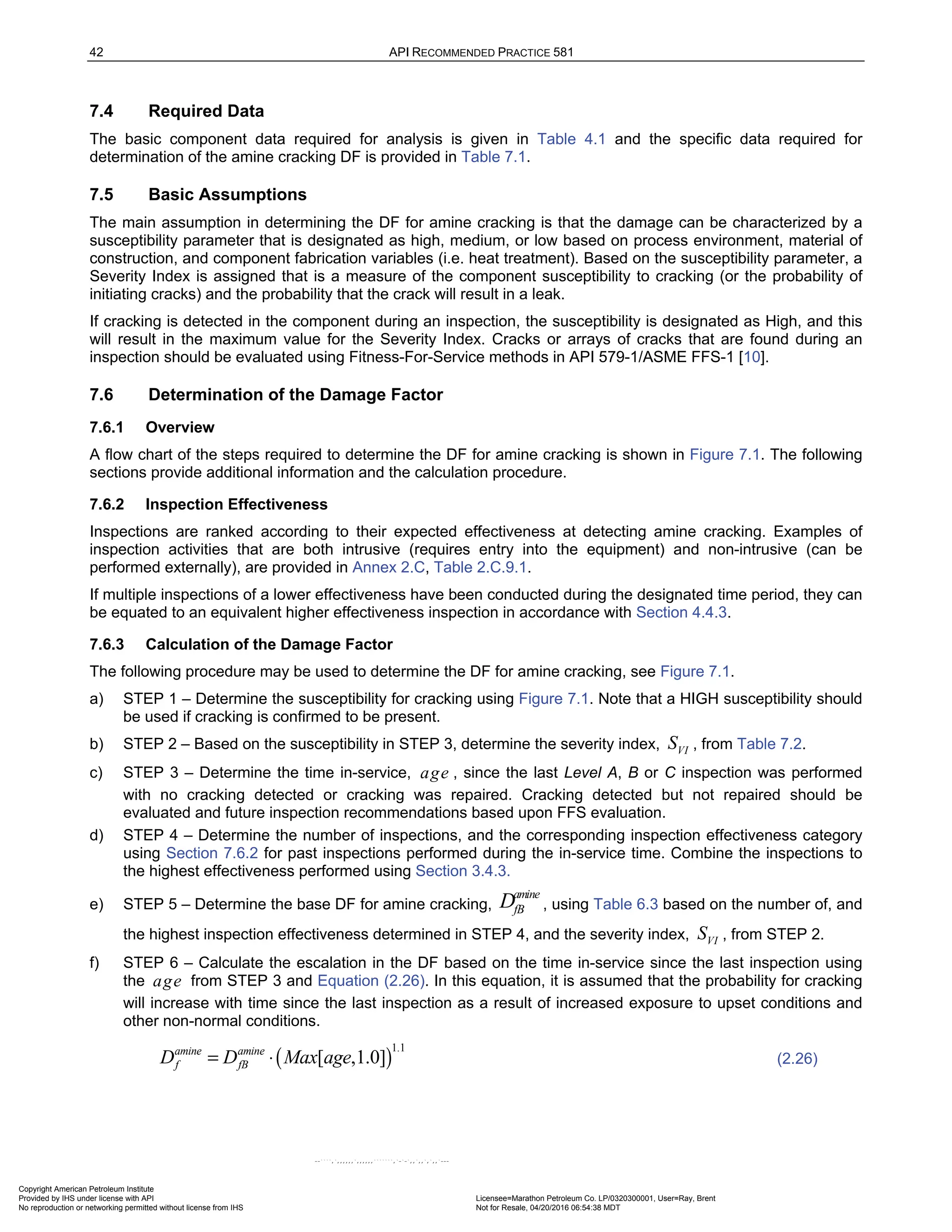 42 API RECOMMENDED PRACTICE 581
7.4 Required Data
The basic component data required for analysis is given in Table 4.1 and the specific data required for
determination of the amine cracking DF is provided in Table 7.1.
7.5 Basic Assumptions
The main assumption in determining the DF for amine cracking is that the damage can be characterized by a
susceptibility parameter that is designated as high, medium, or low based on process environment, material of
construction, and component fabrication variables (i.e. heat treatment). Based on the susceptibility parameter, a
Severity Index is assigned that is a measure of the component susceptibility to cracking (or the probability of
initiating cracks) and the probability that the crack will result in a leak.
If cracking is detected in the component during an inspection, the susceptibility is designated as High, and this
will result in the maximum value for the Severity Index. Cracks or arrays of cracks that are found during an
inspection should be evaluated using Fitness-For-Service methods in API 579-1/ASME FFS-1 [10].
7.6 Determination of the Damage Factor
7.6.1 Overview
A flow chart of the steps required to determine the DF for amine cracking is shown in Figure 7.1. The following
sections provide additional information and the calculation procedure.
7.6.2 Inspection Effectiveness
Inspections are ranked according to their expected effectiveness at detecting amine cracking. Examples of
inspection activities that are both intrusive (requires entry into the equipment) and non-intrusive (can be
performed externally), are provided in Annex 2.C, Table 2.C.9.1.
If multiple inspections of a lower effectiveness have been conducted during the designated time period, they can
be equated to an equivalent higher effectiveness inspection in accordance with Section 4.4.3.
7.6.3 Calculation of the Damage Factor
The following procedure may be used to determine the DF for amine cracking, see Figure 7.1.
a) STEP 1 – Determine the susceptibility for cracking using Figure 7.1. Note that a HIGH susceptibility should
be used if cracking is confirmed to be present.
b) STEP 2 – Based on the susceptibility in STEP 3, determine the severity index, VI
S , from Table 7.2.
c) STEP 3 – Determine the time in-service, age , since the last Level A, B or C inspection was performed
with no cracking detected or cracking was repaired. Cracking detected but not repaired should be
evaluated and future inspection recommendations based upon FFS evaluation.
d) STEP 4 – Determine the number of inspections, and the corresponding inspection effectiveness category
using Section 7.6.2 for past inspections performed during the in-service time. Combine the inspections to
the highest effectiveness performed using Section 3.4.3.
e) STEP 5 – Determine the base DF for amine cracking,
amine
fB
D , using Table 6.3 based on the number of, and
the highest inspection effectiveness determined in STEP 4, and the severity index, VI
S , from STEP 2.
f) STEP 6 – Calculate the escalation in the DF based on the time in-service since the last inspection using
the age from STEP 3 and Equation (2.26). In this equation, it is assumed that the probability for cracking
will increase with time since the last inspection as a result of increased exposure to upset conditions and
other non-normal conditions.
( )
1.1
[ ,1.0]
amine amine
f fB
D D Max age
= ⋅ (2.26)
Copyright American Petroleum Institute
Provided by IHS under license with API Licensee=Marathon Petroleum Co. LP/0320300001, User=Ray, Brent
Not for Resale, 04/20/2016 06:54:38 MDT
No reproduction or networking permitted without license from IHS
--````,`,,,,,,`,,,,,,```````,`-`-`,,`,,`,`,,`---
 