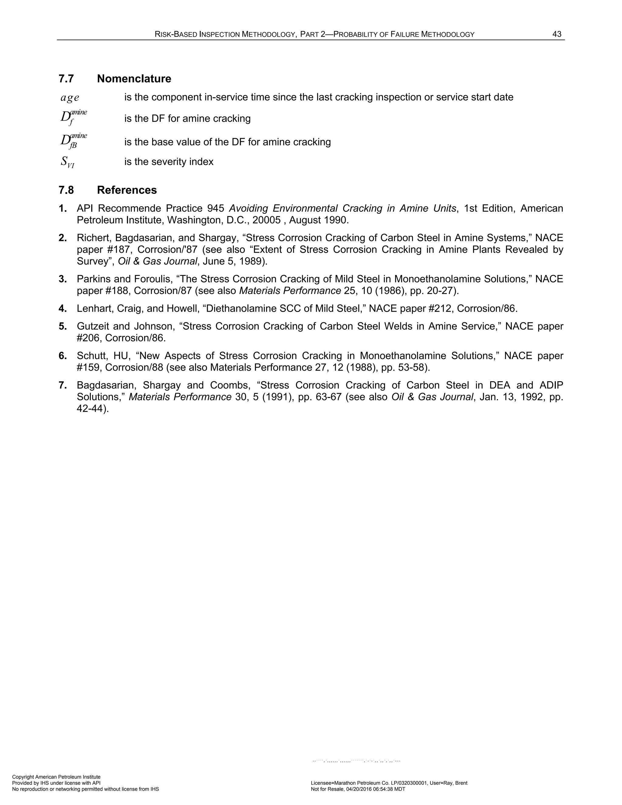 RISK-BASED INSPECTION METHODOLOGY, PART 2—PROBABILITY OF FAILURE METHODOLOGY 43
7.7 Nomenclature
age is the component in-service time since the last cracking inspection or service start date
amine
f
D is the DF for amine cracking
amine
fB
D is the base value of the DF for amine cracking
VI
S is the severity index
7.8 References
1. API Recommende Practice 945 Avoiding Environmental Cracking in Amine Units, 1st Edition, American
Petroleum Institute, Washington, D.C., 20005 , August 1990.
2. Richert, Bagdasarian, and Shargay, “Stress Corrosion Cracking of Carbon Steel in Amine Systems,” NACE
paper #187, Corrosion/'87 (see also “Extent of Stress Corrosion Cracking in Amine Plants Revealed by
Survey”, Oil & Gas Journal, June 5, 1989).
3. Parkins and Foroulis, “The Stress Corrosion Cracking of Mild Steel in Monoethanolamine Solutions,” NACE
paper #188, Corrosion/87 (see also Materials Performance 25, 10 (1986), pp. 20-27).
4. Lenhart, Craig, and Howell, “Diethanolamine SCC of Mild Steel,” NACE paper #212, Corrosion/86.
5. Gutzeit and Johnson, “Stress Corrosion Cracking of Carbon Steel Welds in Amine Service,” NACE paper
#206, Corrosion/86.
6. Schutt, HU, “New Aspects of Stress Corrosion Cracking in Monoethanolamine Solutions,” NACE paper
#159, Corrosion/88 (see also Materials Performance 27, 12 (1988), pp. 53-58).
7. Bagdasarian, Shargay and Coombs, “Stress Corrosion Cracking of Carbon Steel in DEA and ADIP
Solutions,” Materials Performance 30, 5 (1991), pp. 63-67 (see also Oil & Gas Journal, Jan. 13, 1992, pp.
42-44).
Copyright American Petroleum Institute
Provided by IHS under license with API Licensee=Marathon Petroleum Co. LP/0320300001, User=Ray, Brent
Not for Resale, 04/20/2016 06:54:38 MDT
No reproduction or networking permitted without license from IHS
--````,`,,,,,,`,,,,,,```````,`-`-`,,`,,`,`,,`---
 