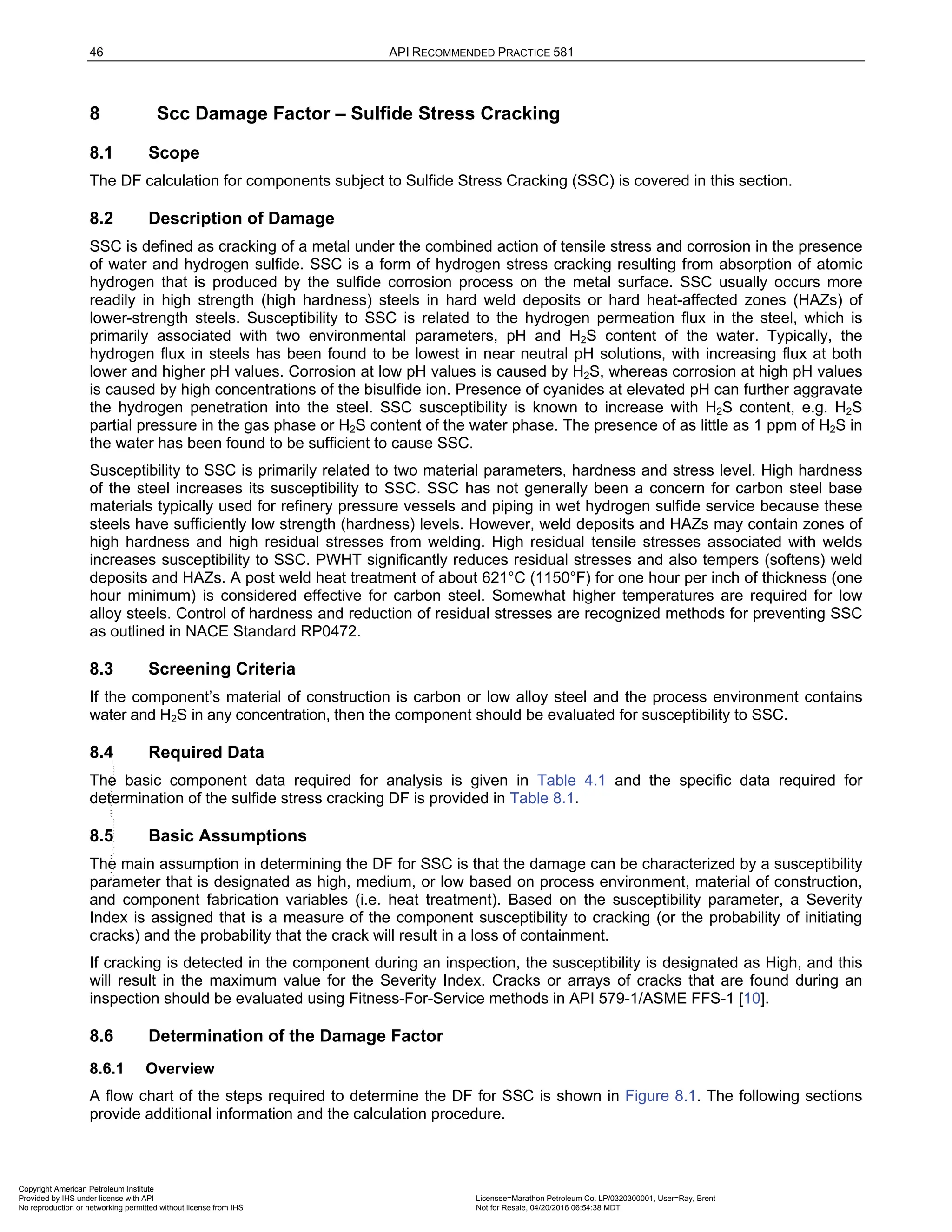 46 API RECOMMENDED PRACTICE 581
8 Scc Damage Factor – Sulfide Stress Cracking
8.1 Scope
The DF calculation for components subject to Sulfide Stress Cracking (SSC) is covered in this section.
8.2 Description of Damage
SSC is defined as cracking of a metal under the combined action of tensile stress and corrosion in the presence
of water and hydrogen sulfide. SSC is a form of hydrogen stress cracking resulting from absorption of atomic
hydrogen that is produced by the sulfide corrosion process on the metal surface. SSC usually occurs more
readily in high strength (high hardness) steels in hard weld deposits or hard heat-affected zones (HAZs) of
lower-strength steels. Susceptibility to SSC is related to the hydrogen permeation flux in the steel, which is
primarily associated with two environmental parameters, pH and H2S content of the water. Typically, the
hydrogen flux in steels has been found to be lowest in near neutral pH solutions, with increasing flux at both
lower and higher pH values. Corrosion at low pH values is caused by H2S, whereas corrosion at high pH values
is caused by high concentrations of the bisulfide ion. Presence of cyanides at elevated pH can further aggravate
the hydrogen penetration into the steel. SSC susceptibility is known to increase with H2S content, e.g. H2S
partial pressure in the gas phase or H2S content of the water phase. The presence of as little as 1 ppm of H2S in
the water has been found to be sufficient to cause SSC.
Susceptibility to SSC is primarily related to two material parameters, hardness and stress level. High hardness
of the steel increases its susceptibility to SSC. SSC has not generally been a concern for carbon steel base
materials typically used for refinery pressure vessels and piping in wet hydrogen sulfide service because these
steels have sufficiently low strength (hardness) levels. However, weld deposits and HAZs may contain zones of
high hardness and high residual stresses from welding. High residual tensile stresses associated with welds
increases susceptibility to SSC. PWHT significantly reduces residual stresses and also tempers (softens) weld
deposits and HAZs. A post weld heat treatment of about 621°C (1150°F) for one hour per inch of thickness (one
hour minimum) is considered effective for carbon steel. Somewhat higher temperatures are required for low
alloy steels. Control of hardness and reduction of residual stresses are recognized methods for preventing SSC
as outlined in NACE Standard RP0472.
8.3 Screening Criteria
If the component’s material of construction is carbon or low alloy steel and the process environment contains
water and H2S in any concentration, then the component should be evaluated for susceptibility to SSC.
8.4 Required Data
The basic component data required for analysis is given in Table 4.1 and the specific data required for
determination of the sulfide stress cracking DF is provided in Table 8.1.
8.5 Basic Assumptions
The main assumption in determining the DF for SSC is that the damage can be characterized by a susceptibility
parameter that is designated as high, medium, or low based on process environment, material of construction,
and component fabrication variables (i.e. heat treatment). Based on the susceptibility parameter, a Severity
Index is assigned that is a measure of the component susceptibility to cracking (or the probability of initiating
cracks) and the probability that the crack will result in a loss of containment.
If cracking is detected in the component during an inspection, the susceptibility is designated as High, and this
will result in the maximum value for the Severity Index. Cracks or arrays of cracks that are found during an
inspection should be evaluated using Fitness-For-Service methods in API 579-1/ASME FFS-1 [10].
8.6 Determination of the Damage Factor
8.6.1 Overview
A flow chart of the steps required to determine the DF for SSC is shown in Figure 8.1. The following sections
provide additional information and the calculation procedure.
Copyright American Petroleum Institute
Provided by IHS under license with API Licensee=Marathon Petroleum Co. LP/0320300001, User=Ray, Brent
Not for Resale, 04/20/2016 06:54:38 MDT
No reproduction or networking permitted without license from IHS
--````,`,,,,,,`,,,,,,```````,`-`-`,,`,,`,`,,`---
 