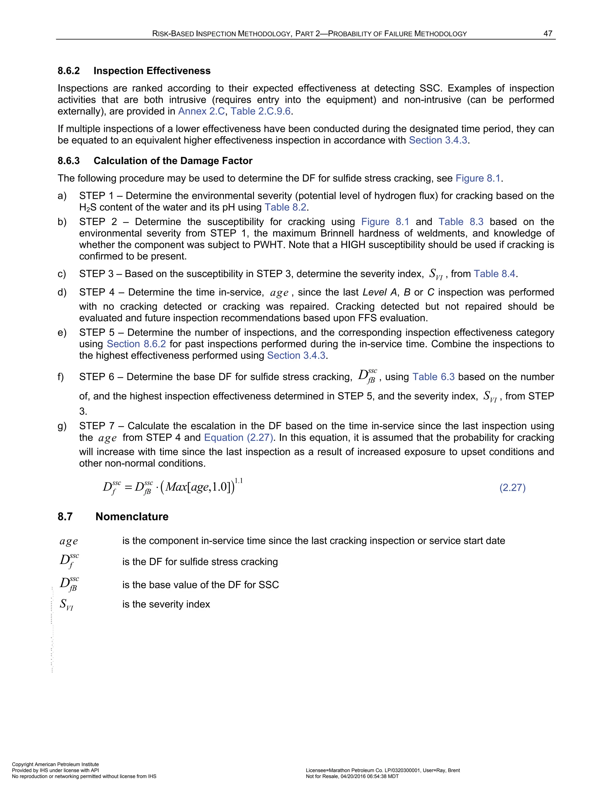 RISK-BASED INSPECTION METHODOLOGY, PART 2—PROBABILITY OF FAILURE METHODOLOGY 47
8.6.2 Inspection Effectiveness
Inspections are ranked according to their expected effectiveness at detecting SSC. Examples of inspection
activities that are both intrusive (requires entry into the equipment) and non-intrusive (can be performed
externally), are provided in Annex 2.C, Table 2.C.9.6.
If multiple inspections of a lower effectiveness have been conducted during the designated time period, they can
be equated to an equivalent higher effectiveness inspection in accordance with Section 3.4.3.
8.6.3 Calculation of the Damage Factor
The following procedure may be used to determine the DF for sulfide stress cracking, see Figure 8.1.
a) STEP 1 – Determine the environmental severity (potential level of hydrogen flux) for cracking based on the
H2S content of the water and its pH using Table 8.2.
b) STEP 2 – Determine the susceptibility for cracking using Figure 8.1 and Table 8.3 based on the
environmental severity from STEP 1, the maximum Brinnell hardness of weldments, and knowledge of
whether the component was subject to PWHT. Note that a HIGH susceptibility should be used if cracking is
confirmed to be present.
c) STEP 3 – Based on the susceptibility in STEP 3, determine the severity index, VI
S , from Table 8.4.
d) STEP 4 – Determine the time in-service, age , since the last Level A, B or C inspection was performed
with no cracking detected or cracking was repaired. Cracking detected but not repaired should be
evaluated and future inspection recommendations based upon FFS evaluation.
e) STEP 5 – Determine the number of inspections, and the corresponding inspection effectiveness category
using Section 8.6.2 for past inspections performed during the in-service time. Combine the inspections to
the highest effectiveness performed using Section 3.4.3.
f) STEP 6 – Determine the base DF for sulfide stress cracking,
ssc
fB
D , using Table 6.3 based on the number
of, and the highest inspection effectiveness determined in STEP 5, and the severity index, VI
S , from STEP
3.
g) STEP 7 – Calculate the escalation in the DF based on the time in-service since the last inspection using
the age from STEP 4 and Equation (2.27). In this equation, it is assumed that the probability for cracking
will increase with time since the last inspection as a result of increased exposure to upset conditions and
other non-normal conditions.
( )
1.1
[ ,1.0]
ssc ssc
f fB
D D Max age
= ⋅ (2.27)
8.7 Nomenclature
age is the component in-service time since the last cracking inspection or service start date
ssc
f
D is the DF for sulfide stress cracking
ssc
fB
D is the base value of the DF for SSC
VI
S is the severity index
Copyright American Petroleum Institute
Provided by IHS under license with API Licensee=Marathon Petroleum Co. LP/0320300001, User=Ray, Brent
Not for Resale, 04/20/2016 06:54:38 MDT
No reproduction or networking permitted without license from IHS
--````,`,,,,,,`,,,,,,```````,`-`-`,,`,,`,`,,`---
 
