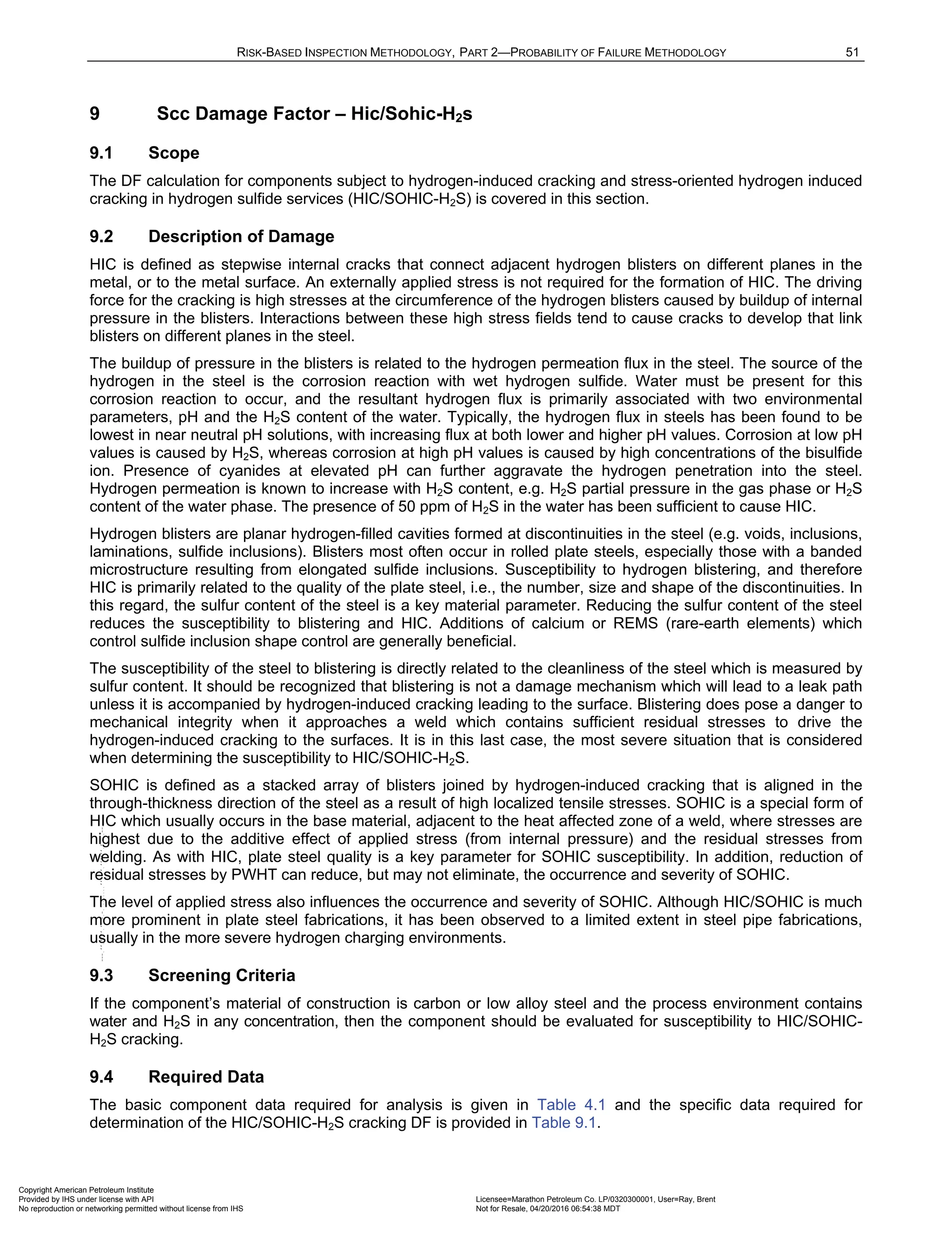 RISK-BASED INSPECTION METHODOLOGY, PART 2—PROBABILITY OF FAILURE METHODOLOGY 51
9 Scc Damage Factor – Hic/Sohic-H2s
9.1 Scope
The DF calculation for components subject to hydrogen-induced cracking and stress-oriented hydrogen induced
cracking in hydrogen sulfide services (HIC/SOHIC-H2S) is covered in this section.
9.2 Description of Damage
HIC is defined as stepwise internal cracks that connect adjacent hydrogen blisters on different planes in the
metal, or to the metal surface. An externally applied stress is not required for the formation of HIC. The driving
force for the cracking is high stresses at the circumference of the hydrogen blisters caused by buildup of internal
pressure in the blisters. Interactions between these high stress fields tend to cause cracks to develop that link
blisters on different planes in the steel.
The buildup of pressure in the blisters is related to the hydrogen permeation flux in the steel. The source of the
hydrogen in the steel is the corrosion reaction with wet hydrogen sulfide. Water must be present for this
corrosion reaction to occur, and the resultant hydrogen flux is primarily associated with two environmental
parameters, pH and the H2S content of the water. Typically, the hydrogen flux in steels has been found to be
lowest in near neutral pH solutions, with increasing flux at both lower and higher pH values. Corrosion at low pH
values is caused by H2S, whereas corrosion at high pH values is caused by high concentrations of the bisulfide
ion. Presence of cyanides at elevated pH can further aggravate the hydrogen penetration into the steel.
Hydrogen permeation is known to increase with H2S content, e.g. H2S partial pressure in the gas phase or H2S
content of the water phase. The presence of 50 ppm of H2S in the water has been sufficient to cause HIC.
Hydrogen blisters are planar hydrogen-filled cavities formed at discontinuities in the steel (e.g. voids, inclusions,
laminations, sulfide inclusions). Blisters most often occur in rolled plate steels, especially those with a banded
microstructure resulting from elongated sulfide inclusions. Susceptibility to hydrogen blistering, and therefore
HIC is primarily related to the quality of the plate steel, i.e., the number, size and shape of the discontinuities. In
this regard, the sulfur content of the steel is a key material parameter. Reducing the sulfur content of the steel
reduces the susceptibility to blistering and HIC. Additions of calcium or REMS (rare-earth elements) which
control sulfide inclusion shape control are generally beneficial.
The susceptibility of the steel to blistering is directly related to the cleanliness of the steel which is measured by
sulfur content. It should be recognized that blistering is not a damage mechanism which will lead to a leak path
unless it is accompanied by hydrogen-induced cracking leading to the surface. Blistering does pose a danger to
mechanical integrity when it approaches a weld which contains sufficient residual stresses to drive the
hydrogen-induced cracking to the surfaces. It is in this last case, the most severe situation that is considered
when determining the susceptibility to HIC/SOHIC-H2S.
SOHIC is defined as a stacked array of blisters joined by hydrogen-induced cracking that is aligned in the
through-thickness direction of the steel as a result of high localized tensile stresses. SOHIC is a special form of
HIC which usually occurs in the base material, adjacent to the heat affected zone of a weld, where stresses are
highest due to the additive effect of applied stress (from internal pressure) and the residual stresses from
welding. As with HIC, plate steel quality is a key parameter for SOHIC susceptibility. In addition, reduction of
residual stresses by PWHT can reduce, but may not eliminate, the occurrence and severity of SOHIC.
The level of applied stress also influences the occurrence and severity of SOHIC. Although HIC/SOHIC is much
more prominent in plate steel fabrications, it has been observed to a limited extent in steel pipe fabrications,
usually in the more severe hydrogen charging environments.
9.3 Screening Criteria
If the component’s material of construction is carbon or low alloy steel and the process environment contains
water and H2S in any concentration, then the component should be evaluated for susceptibility to HIC/SOHIC-
H2S cracking.
9.4 Required Data
The basic component data required for analysis is given in Table 4.1 and the specific data required for
determination of the HIC/SOHIC-H2S cracking DF is provided in Table 9.1.
Copyright American Petroleum Institute
Provided by IHS under license with API Licensee=Marathon Petroleum Co. LP/0320300001, User=Ray, Brent
Not for Resale, 04/20/2016 06:54:38 MDT
No reproduction or networking permitted without license from IHS
--````,`,,,,,,`,,,,,,```````,`-`-`,,`,,`,`,,`---
 