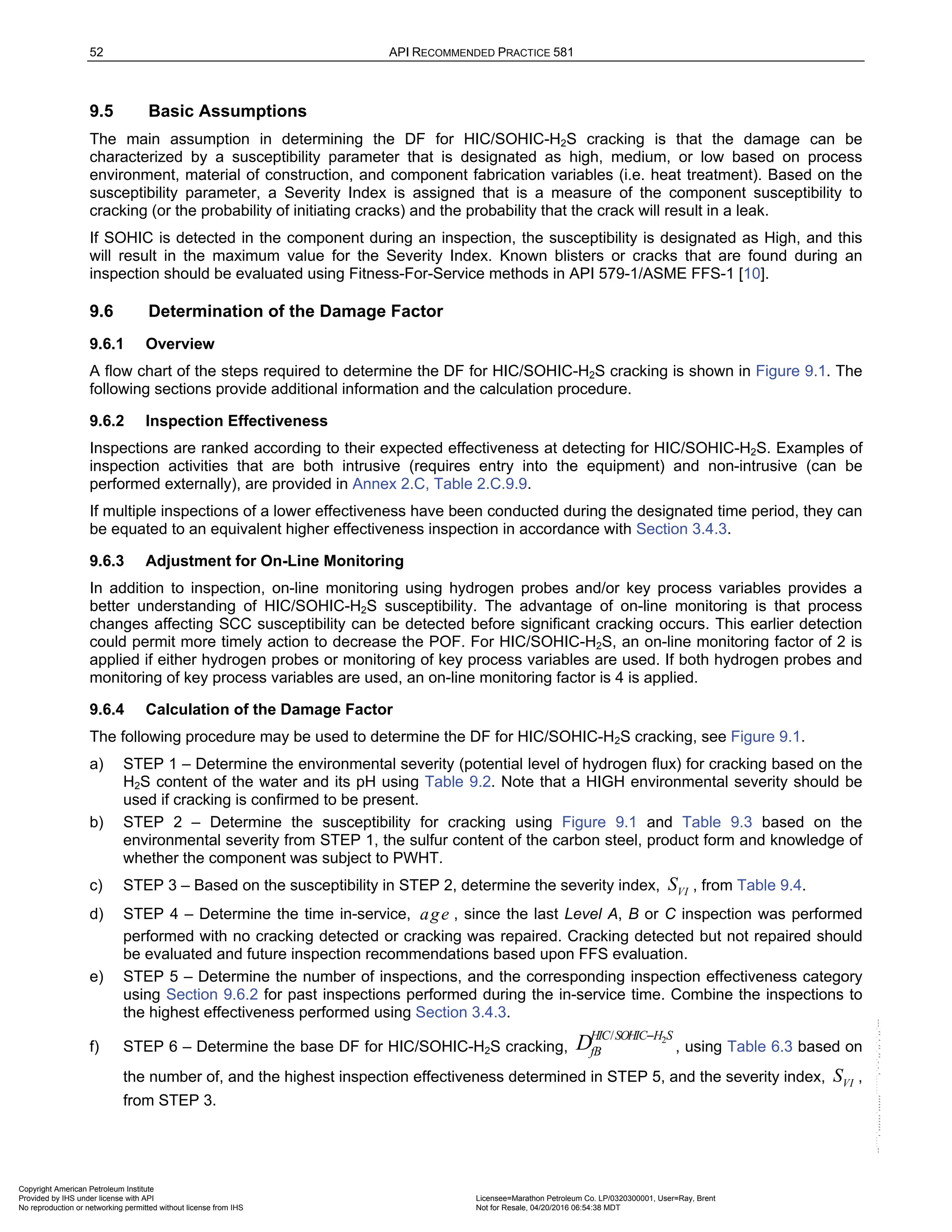52 API RECOMMENDED PRACTICE 581
9.5 Basic Assumptions
The main assumption in determining the DF for HIC/SOHIC-H2S cracking is that the damage can be
characterized by a susceptibility parameter that is designated as high, medium, or low based on process
environment, material of construction, and component fabrication variables (i.e. heat treatment). Based on the
susceptibility parameter, a Severity Index is assigned that is a measure of the component susceptibility to
cracking (or the probability of initiating cracks) and the probability that the crack will result in a leak.
If SOHIC is detected in the component during an inspection, the susceptibility is designated as High, and this
will result in the maximum value for the Severity Index. Known blisters or cracks that are found during an
inspection should be evaluated using Fitness-For-Service methods in API 579-1/ASME FFS-1 [10].
9.6 Determination of the Damage Factor
9.6.1 Overview
A flow chart of the steps required to determine the DF for HIC/SOHIC-H2S cracking is shown in Figure 9.1. The
following sections provide additional information and the calculation procedure.
9.6.2 Inspection Effectiveness
Inspections are ranked according to their expected effectiveness at detecting for HIC/SOHIC-H2S. Examples of
inspection activities that are both intrusive (requires entry into the equipment) and non-intrusive (can be
performed externally), are provided in Annex 2.C, Table 2.C.9.9.
If multiple inspections of a lower effectiveness have been conducted during the designated time period, they can
be equated to an equivalent higher effectiveness inspection in accordance with Section 3.4.3.
9.6.3 Adjustment for On-Line Monitoring
In addition to inspection, on-line monitoring using hydrogen probes and/or key process variables provides a
better understanding of HIC/SOHIC-H2S susceptibility. The advantage of on-line monitoring is that process
changes affecting SCC susceptibility can be detected before significant cracking occurs. This earlier detection
could permit more timely action to decrease the POF. For HIC/SOHIC-H2S, an on-line monitoring factor of 2 is
applied if either hydrogen probes or monitoring of key process variables are used. If both hydrogen probes and
monitoring of key process variables are used, an on-line monitoring factor is 4 is applied.
9.6.4 Calculation of the Damage Factor
The following procedure may be used to determine the DF for HIC/SOHIC-H2S cracking, see Figure 9.1.
a) STEP 1 – Determine the environmental severity (potential level of hydrogen flux) for cracking based on the
H2S content of the water and its pH using Table 9.2. Note that a HIGH environmental severity should be
used if cracking is confirmed to be present.
b) STEP 2 – Determine the susceptibility for cracking using Figure 9.1 and Table 9.3 based on the
environmental severity from STEP 1, the sulfur content of the carbon steel, product form and knowledge of
whether the component was subject to PWHT.
c) STEP 3 – Based on the susceptibility in STEP 2, determine the severity index, VI
S , from Table 9.4.
d) STEP 4 – Determine the time in-service, age , since the last Level A, B or C inspection was performed
performed with no cracking detected or cracking was repaired. Cracking detected but not repaired should
be evaluated and future inspection recommendations based upon FFS evaluation.
e) STEP 5 – Determine the number of inspections, and the corresponding inspection effectiveness category
using Section 9.6.2 for past inspections performed during the in-service time. Combine the inspections to
the highest effectiveness performed using Section 3.4.3.
f) STEP 6 – Determine the base DF for HIC/SOHIC-H2S cracking,
2
/
HIC SOHIC H S
fB
D −
, using Table 6.3 based on
the number of, and the highest inspection effectiveness determined in STEP 5, and the severity index, VI
S ,
from STEP 3.
Copyright American Petroleum Institute
Provided by IHS under license with API Licensee=Marathon Petroleum Co. LP/0320300001, User=Ray, Brent
Not for Resale, 04/20/2016 06:54:38 MDT
No reproduction or networking permitted without license from IHS
--````,`,,,,,,`,,,,,,```````,`-`-`,,`,,`,`,,`---
 