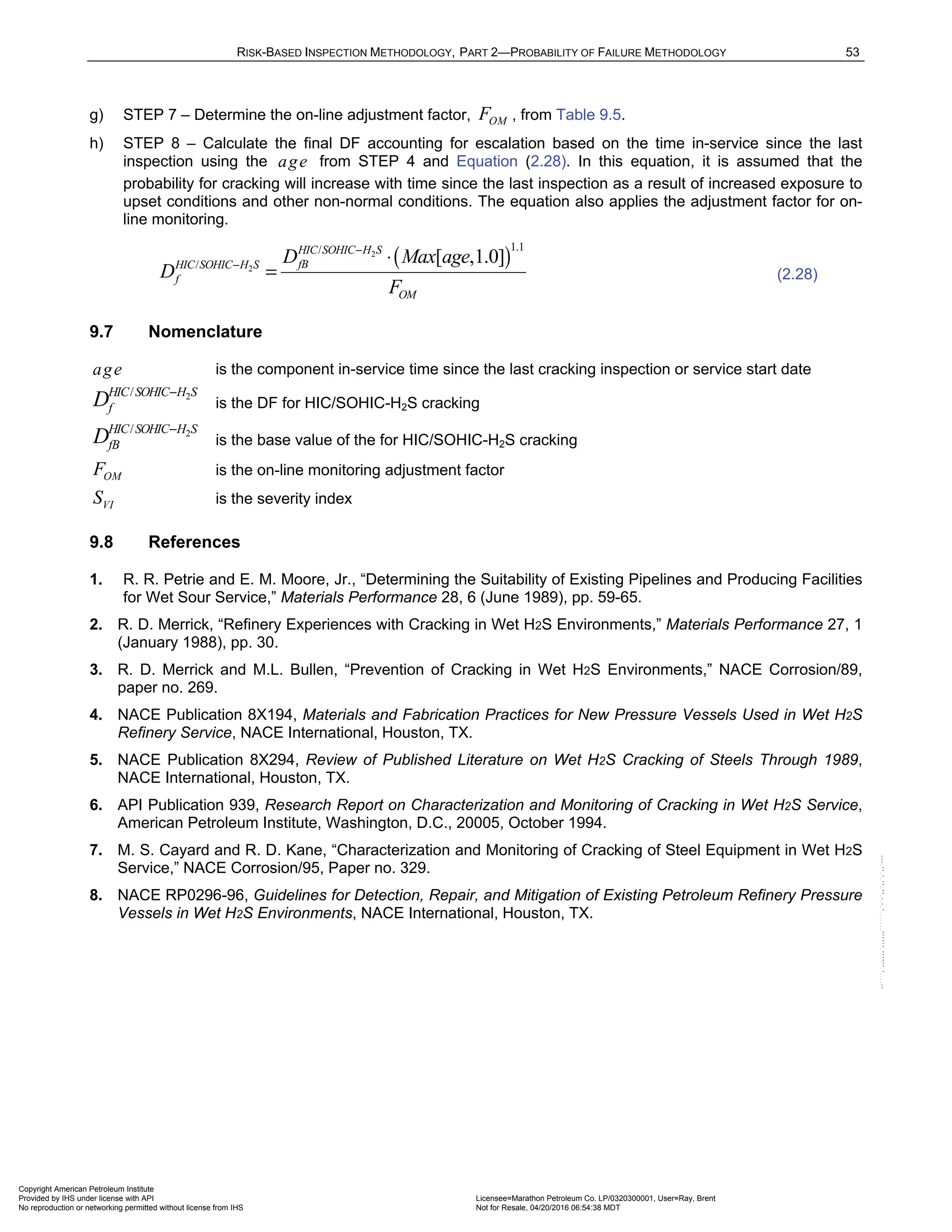 RISK-BASED INSPECTION METHODOLOGY, PART 2—PROBABILITY OF FAILURE METHODOLOGY 53
g) STEP 7 – Determine the on-line adjustment factor, OM
F , from Table 9.5.
h) STEP 8 – Calculate the final DF accounting for escalation based on the time in-service since the last
inspection using the age from STEP 4 and Equation (2.28). In this equation, it is assumed that the
probability for cracking will increase with time since the last inspection as a result of increased exposure to
upset conditions and other non-normal conditions. The equation also applies the adjustment factor for on-
line monitoring.
( )
2
2
1.1
/
/ [ ,1.0]
HIC SOHIC H S
fB
HIC SOHIC H S
f
OM
D Max age
D
F
−
− ⋅
= (2.28)
9.7 Nomenclature
age is the component in-service time since the last cracking inspection or service start date
2
/
HIC SOHIC H S
f
D −
is the DF for HIC/SOHIC-H2S cracking
2
/
HIC SOHIC H S
fB
D −
is the base value of the for HIC/SOHIC-H2S cracking
OM
F is the on-line monitoring adjustment factor
VI
S is the severity index
9.8 References
1. R. R. Petrie and E. M. Moore, Jr., “Determining the Suitability of Existing Pipelines and Producing Facilities
for Wet Sour Service,” Materials Performance 28, 6 (June 1989), pp. 59-65.
2. R. D. Merrick, “Refinery Experiences with Cracking in Wet H2S Environments,” Materials Performance 27, 1
(January 1988), pp. 30.
3. R. D. Merrick and M.L. Bullen, “Prevention of Cracking in Wet H2S Environments,” NACE Corrosion/89,
paper no. 269.
4. NACE Publication 8X194, Materials and Fabrication Practices for New Pressure Vessels Used in Wet H2S
Refinery Service, NACE International, Houston, TX.
5. NACE Publication 8X294, Review of Published Literature on Wet H2S Cracking of Steels Through 1989,
NACE International, Houston, TX.
6. API Publication 939, Research Report on Characterization and Monitoring of Cracking in Wet H2S Service,
American Petroleum Institute, Washington, D.C., 20005, October 1994.
7. M. S. Cayard and R. D. Kane, “Characterization and Monitoring of Cracking of Steel Equipment in Wet H2S
Service,” NACE Corrosion/95, Paper no. 329.
8. NACE RP0296-96, Guidelines for Detection, Repair, and Mitigation of Existing Petroleum Refinery Pressure
Vessels in Wet H2S Environments, NACE International, Houston, TX.
Copyright American Petroleum Institute
Provided by IHS under license with API Licensee=Marathon Petroleum Co. LP/0320300001, User=Ray, Brent
Not for Resale, 04/20/2016 06:54:38 MDT
No reproduction or networking permitted without license from IHS
--````,`,,,,,,`,,,,,,```````,`-`-`,,`,,`,`,,`---
 