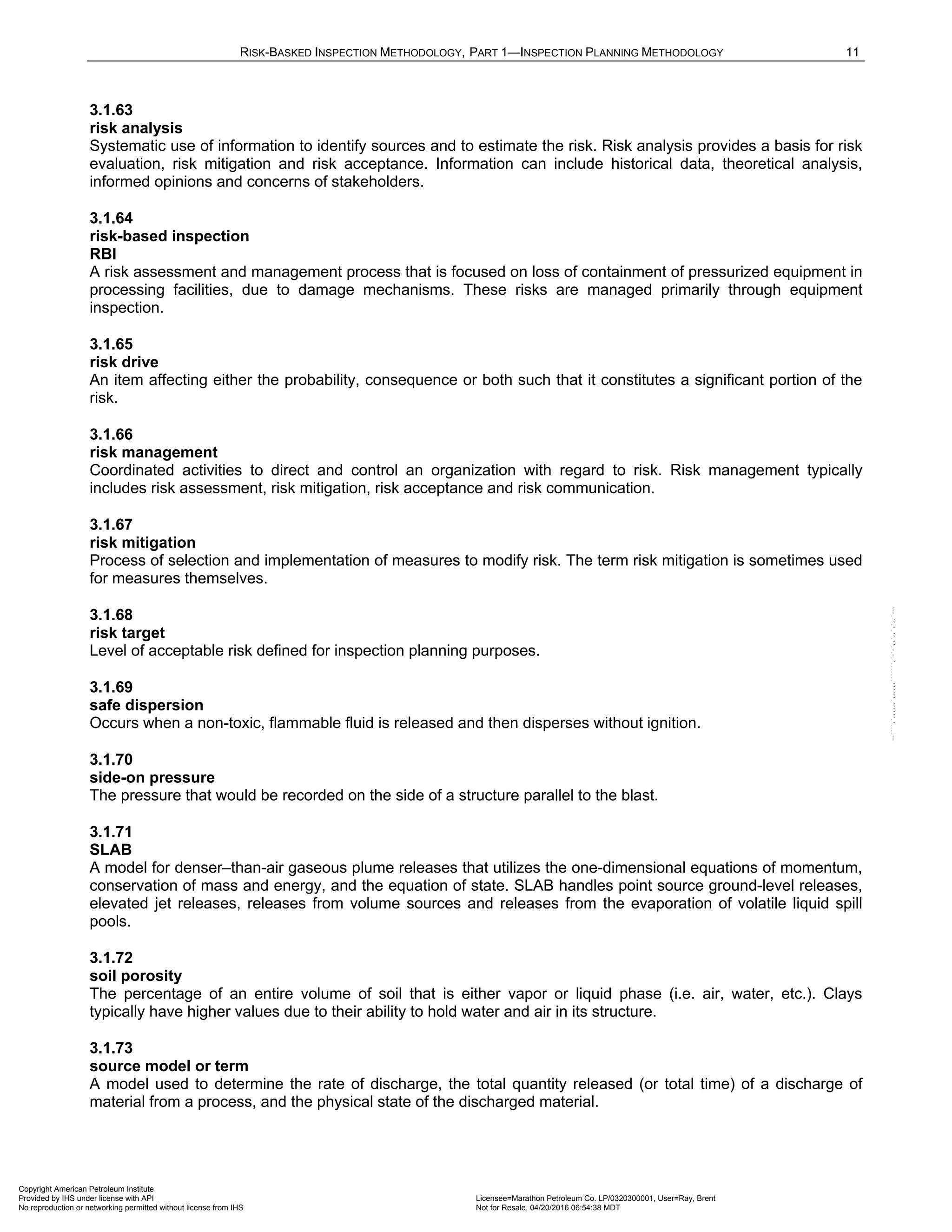 RISK-BASKED INSPECTION METHODOLOGY, PART 1—INSPECTION PLANNING METHODOLOGY 11
3.1.63
risk analysis
Systematic use of information to identify sources and to estimate the risk. Risk analysis provides a basis for risk
evaluation, risk mitigation and risk acceptance. Information can include historical data, theoretical analysis,
informed opinions and concerns of stakeholders.
3.1.64
risk-based inspection
RBI
A risk assessment and management process that is focused on loss of containment of pressurized equipment in
processing facilities, due to damage mechanisms. These risks are managed primarily through equipment
inspection.
3.1.65
risk drive
An item affecting either the probability, consequence or both such that it constitutes a significant portion of the
risk.
3.1.66
risk management
Coordinated activities to direct and control an organization with regard to risk. Risk management typically
includes risk assessment, risk mitigation, risk acceptance and risk communication.
3.1.67
risk mitigation
Process of selection and implementation of measures to modify risk. The term risk mitigation is sometimes used
for measures themselves.
3.1.68
risk target
Level of acceptable risk defined for inspection planning purposes.
3.1.69
safe dispersion
Occurs when a non-toxic, flammable fluid is released and then disperses without ignition.
3.1.70
side-on pressure
The pressure that would be recorded on the side of a structure parallel to the blast.
3.1.71
SLAB
A model for denser–than-air gaseous plume releases that utilizes the one-dimensional equations of momentum,
conservation of mass and energy, and the equation of state. SLAB handles point source ground-level releases,
elevated jet releases, releases from volume sources and releases from the evaporation of volatile liquid spill
pools.
3.1.72
soil porosity
The percentage of an entire volume of soil that is either vapor or liquid phase (i.e. air, water, etc.). Clays
typically have higher values due to their ability to hold water and air in its structure.
3.1.73
source model or term
A model used to determine the rate of discharge, the total quantity released (or total time) of a discharge of
material from a process, and the physical state of the discharged material.
Copyright American Petroleum Institute
Provided by IHS under license with API Licensee=Marathon Petroleum Co. LP/0320300001, User=Ray, Brent
Not for Resale, 04/20/2016 06:54:38 MDT
No reproduction or networking permitted without license from IHS
--````,`,,,,,,`,,,,,,```````,`-`-`,,`,,`,`,,`---
 