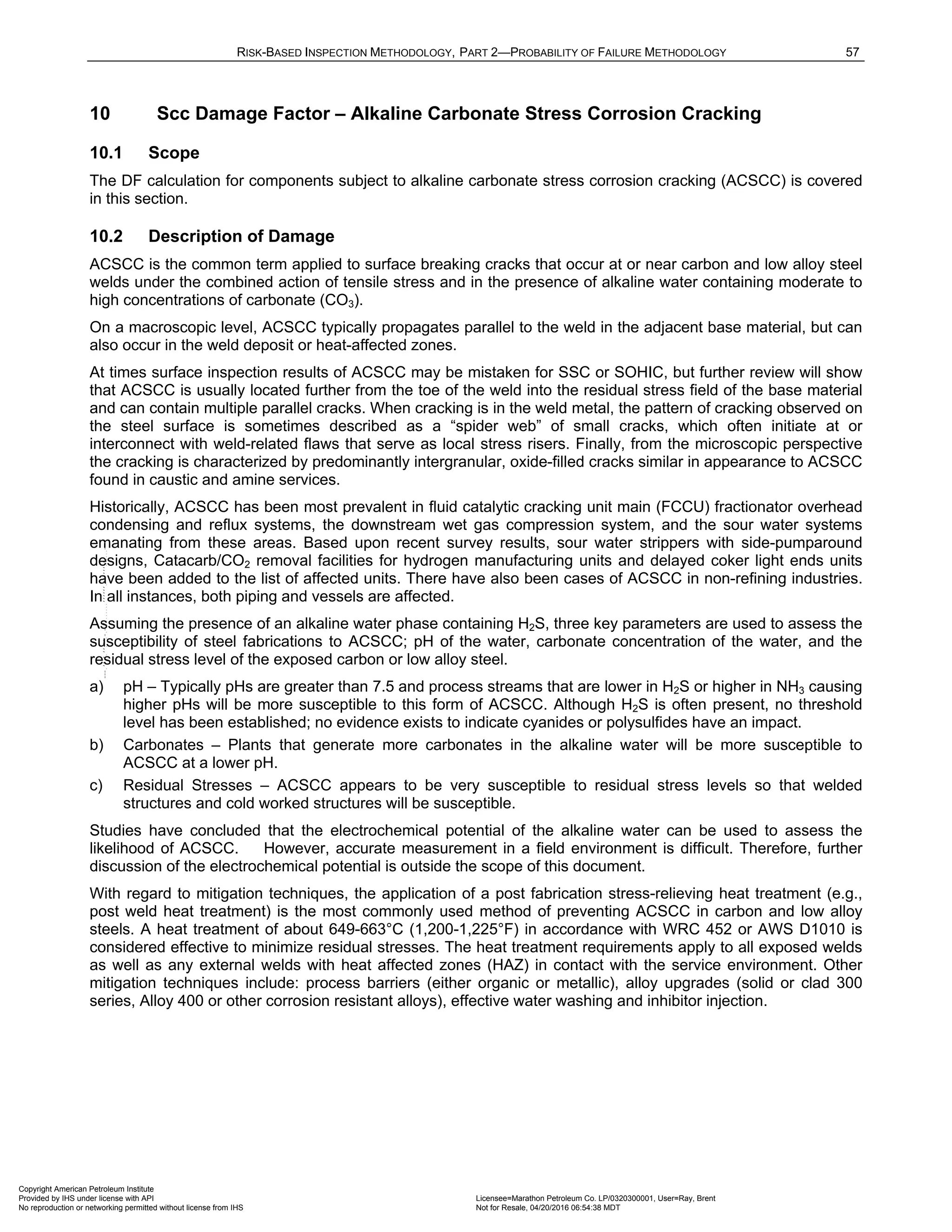 RISK-BASED INSPECTION METHODOLOGY, PART 2—PROBABILITY OF FAILURE METHODOLOGY 57
10 Scc Damage Factor – Alkaline Carbonate Stress Corrosion Cracking
10.1 Scope
The DF calculation for components subject to alkaline carbonate stress corrosion cracking (ACSCC) is covered
in this section.
10.2 Description of Damage
ACSCC is the common term applied to surface breaking cracks that occur at or near carbon and low alloy steel
welds under the combined action of tensile stress and in the presence of alkaline water containing moderate to
high concentrations of carbonate (CO3).
On a macroscopic level, ACSCC typically propagates parallel to the weld in the adjacent base material, but can
also occur in the weld deposit or heat-affected zones.
At times surface inspection results of ACSCC may be mistaken for SSC or SOHIC, but further review will show
that ACSCC is usually located further from the toe of the weld into the residual stress field of the base material
and can contain multiple parallel cracks. When cracking is in the weld metal, the pattern of cracking observed on
the steel surface is sometimes described as a “spider web” of small cracks, which often initiate at or
interconnect with weld-related flaws that serve as local stress risers. Finally, from the microscopic perspective
the cracking is characterized by predominantly intergranular, oxide-filled cracks similar in appearance to ACSCC
found in caustic and amine services.
Historically, ACSCC has been most prevalent in fluid catalytic cracking unit main (FCCU) fractionator overhead
condensing and reflux systems, the downstream wet gas compression system, and the sour water systems
emanating from these areas. Based upon recent survey results, sour water strippers with side-pumparound
designs, Catacarb/CO2 removal facilities for hydrogen manufacturing units and delayed coker light ends units
have been added to the list of affected units. There have also been cases of ACSCC in non-refining industries.
In all instances, both piping and vessels are affected.
Assuming the presence of an alkaline water phase containing H2S, three key parameters are used to assess the
susceptibility of steel fabrications to ACSCC; pH of the water, carbonate concentration of the water, and the
residual stress level of the exposed carbon or low alloy steel.
a) pH – Typically pHs are greater than 7.5 and process streams that are lower in H2S or higher in NH3 causing
higher pHs will be more susceptible to this form of ACSCC. Although H2S is often present, no threshold
level has been established; no evidence exists to indicate cyanides or polysulfides have an impact.
b) Carbonates – Plants that generate more carbonates in the alkaline water will be more susceptible to
ACSCC at a lower pH.
c) Residual Stresses – ACSCC appears to be very susceptible to residual stress levels so that welded
structures and cold worked structures will be susceptible.
Studies have concluded that the electrochemical potential of the alkaline water can be used to assess the
likelihood of ACSCC. However, accurate measurement in a field environment is difficult. Therefore, further
discussion of the electrochemical potential is outside the scope of this document.
With regard to mitigation techniques, the application of a post fabrication stress-relieving heat treatment (e.g.,
post weld heat treatment) is the most commonly used method of preventing ACSCC in carbon and low alloy
steels. A heat treatment of about 649-663°C (1,200-1,225°F) in accordance with WRC 452 or AWS D1010 is
considered effective to minimize residual stresses. The heat treatment requirements apply to all exposed welds
as well as any external welds with heat affected zones (HAZ) in contact with the service environment. Other
mitigation techniques include: process barriers (either organic or metallic), alloy upgrades (solid or clad 300
series, Alloy 400 or other corrosion resistant alloys), effective water washing and inhibitor injection.
Copyright American Petroleum Institute
Provided by IHS under license with API Licensee=Marathon Petroleum Co. LP/0320300001, User=Ray, Brent
Not for Resale, 04/20/2016 06:54:38 MDT
No reproduction or networking permitted without license from IHS
--````,`,,,,,,`,,,,,,```````,`-`-`,,`,,`,`,,`---
 