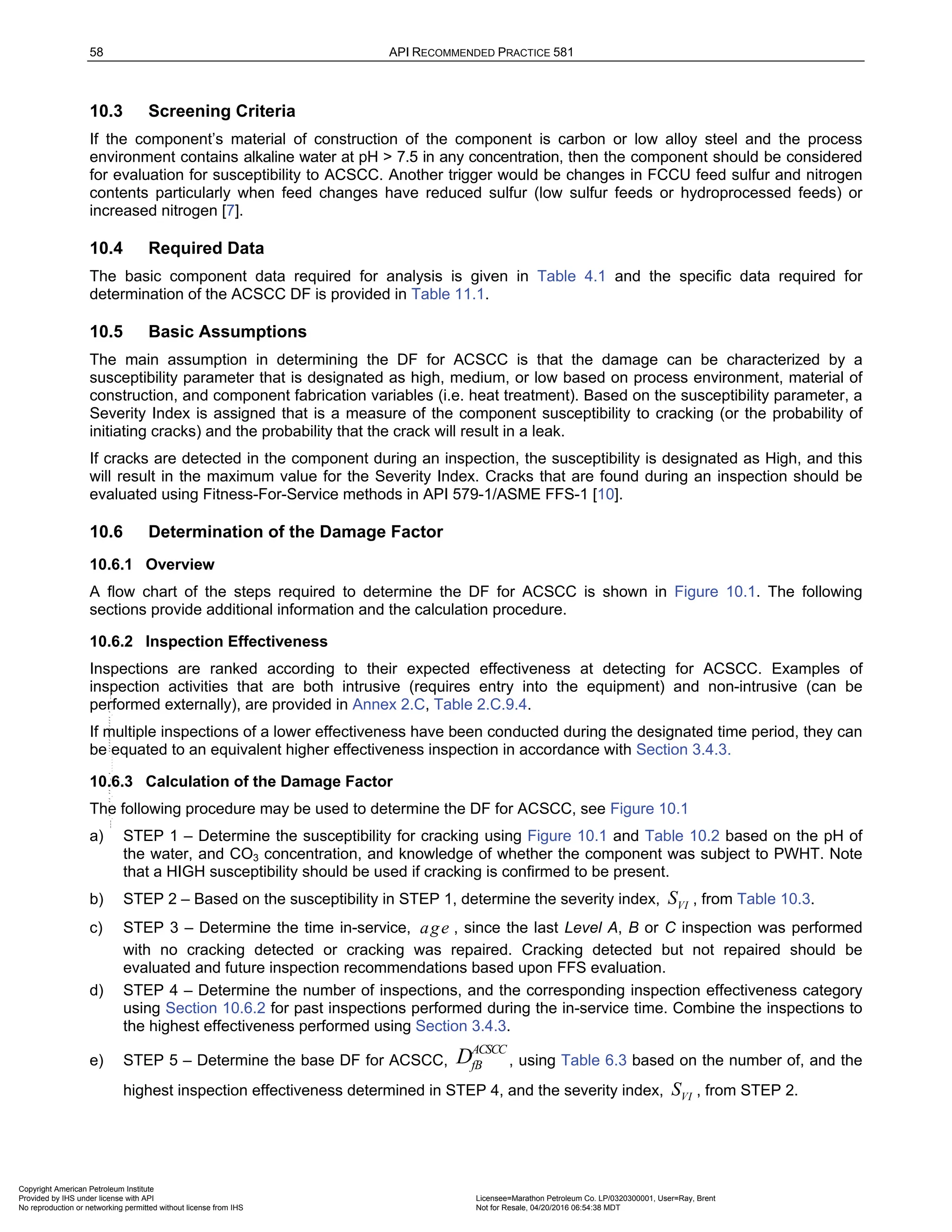 58 API RECOMMENDED PRACTICE 581
10.3 Screening Criteria
If the component’s material of construction of the component is carbon or low alloy steel and the process
environment contains alkaline water at pH > 7.5 in any concentration, then the component should be considered
for evaluation for susceptibility to ACSCC. Another trigger would be changes in FCCU feed sulfur and nitrogen
contents particularly when feed changes have reduced sulfur (low sulfur feeds or hydroprocessed feeds) or
increased nitrogen [7].
10.4 Required Data
The basic component data required for analysis is given in Table 4.1 and the specific data required for
determination of the ACSCC DF is provided in Table 11.1.
10.5 Basic Assumptions
The main assumption in determining the DF for ACSCC is that the damage can be characterized by a
susceptibility parameter that is designated as high, medium, or low based on process environment, material of
construction, and component fabrication variables (i.e. heat treatment). Based on the susceptibility parameter, a
Severity Index is assigned that is a measure of the component susceptibility to cracking (or the probability of
initiating cracks) and the probability that the crack will result in a leak.
If cracks are detected in the component during an inspection, the susceptibility is designated as High, and this
will result in the maximum value for the Severity Index. Cracks that are found during an inspection should be
evaluated using Fitness-For-Service methods in API 579-1/ASME FFS-1 [10].
10.6 Determination of the Damage Factor
10.6.1 Overview
A flow chart of the steps required to determine the DF for ACSCC is shown in Figure 10.1. The following
sections provide additional information and the calculation procedure.
10.6.2 Inspection Effectiveness
Inspections are ranked according to their expected effectiveness at detecting for ACSCC. Examples of
inspection activities that are both intrusive (requires entry into the equipment) and non-intrusive (can be
performed externally), are provided in Annex 2.C, Table 2.C.9.4.
If multiple inspections of a lower effectiveness have been conducted during the designated time period, they can
be equated to an equivalent higher effectiveness inspection in accordance with Section 3.4.3.
10.6.3 Calculation of the Damage Factor
The following procedure may be used to determine the DF for ACSCC, see Figure 10.1
a) STEP 1 – Determine the susceptibility for cracking using Figure 10.1 and Table 10.2 based on the pH of
the water, and CO3 concentration, and knowledge of whether the component was subject to PWHT. Note
that a HIGH susceptibility should be used if cracking is confirmed to be present.
b) STEP 2 – Based on the susceptibility in STEP 1, determine the severity index, VI
S , from Table 10.3.
c) STEP 3 – Determine the time in-service, age , since the last Level A, B or C inspection was performed
with no cracking detected or cracking was repaired. Cracking detected but not repaired should be
evaluated and future inspection recommendations based upon FFS evaluation.
d) STEP 4 – Determine the number of inspections, and the corresponding inspection effectiveness category
using Section 10.6.2 for past inspections performed during the in-service time. Combine the inspections to
the highest effectiveness performed using Section 3.4.3.
e) STEP 5 – Determine the base DF for ACSCC,
ACSCC
fB
D , using Table 6.3 based on the number of, and the
highest inspection effectiveness determined in STEP 4, and the severity index, VI
S , from STEP 2.
Copyright American Petroleum Institute
Provided by IHS under license with API Licensee=Marathon Petroleum Co. LP/0320300001, User=Ray, Brent
Not for Resale, 04/20/2016 06:54:38 MDT
No reproduction or networking permitted without license from IHS
--````,`,,,,,,`,,,,,,```````,`-`-`,,`,,`,`,,`---
 