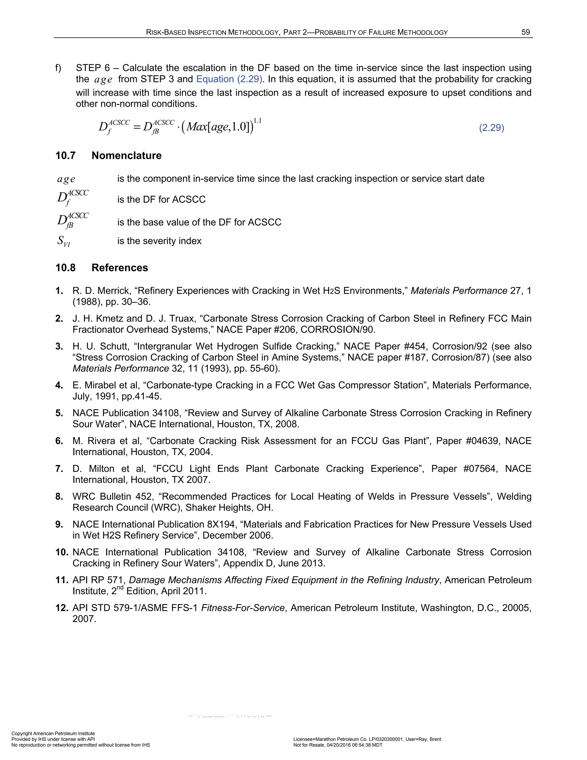 RISK-BASED INSPECTION METHODOLOGY, PART 2—PROBABILITY OF FAILURE METHODOLOGY 59
f) STEP 6 – Calculate the escalation in the DF based on the time in-service since the last inspection using
the age from STEP 3 and Equation (2.29). In this equation, it is assumed that the probability for cracking
will increase with time since the last inspection as a result of increased exposure to upset conditions and
other non-normal conditions.
( )
1.1
[ ,1.0]
ACSCC ACSCC
f fB
D D Max age
= ⋅ (2.29)
10.7 Nomenclature
age is the component in-service time since the last cracking inspection or service start date
ACSCC
f
D is the DF for ACSCC
ACSCC
fB
D is the base value of the DF for ACSCC
VI
S is the severity index
10.8 References
1. R. D. Merrick, “Refinery Experiences with Cracking in Wet H2S Environments,” Materials Performance 27, 1
(1988), pp. 30–36.
2. J. H. Kmetz and D. J. Truax, “Carbonate Stress Corrosion Cracking of Carbon Steel in Refinery FCC Main
Fractionator Overhead Systems,” NACE Paper #206, CORROSION/90.
3. H. U. Schutt, “Intergranular Wet Hydrogen Sulfide Cracking,” NACE Paper #454, Corrosion/92 (see also
“Stress Corrosion Cracking of Carbon Steel in Amine Systems,” NACE paper #187, Corrosion/87) (see also
Materials Performance 32, 11 (1993), pp. 55-60).
4. E. Mirabel et al, “Carbonate-type Cracking in a FCC Wet Gas Compressor Station”, Materials Performance,
July, 1991, pp.41-45.
5. NACE Publication 34108, “Review and Survey of Alkaline Carbonate Stress Corrosion Cracking in Refinery
Sour Water”, NACE International, Houston, TX, 2008.
6. M. Rivera et al, “Carbonate Cracking Risk Assessment for an FCCU Gas Plant”, Paper #04639, NACE
International, Houston, TX, 2004.
7. D. Milton et al, “FCCU Light Ends Plant Carbonate Cracking Experience”, Paper #07564, NACE
International, Houston, TX 2007.
8. WRC Bulletin 452, “Recommended Practices for Local Heating of Welds in Pressure Vessels”, Welding
Research Council (WRC), Shaker Heights, OH.
9. NACE International Publication 8X194, “Materials and Fabrication Practices for New Pressure Vessels Used
in Wet H2S Refinery Service”, December 2006.
10. NACE International Publication 34108, “Review and Survey of Alkaline Carbonate Stress Corrosion
Cracking in Refinery Sour Waters”, Appendix D, June 2013.
11. API RP 571, Damage Mechanisms Affecting Fixed Equipment in the Refining Industry, American Petroleum
Institute, 2nd
Edition, April 2011.
12. API STD 579-1/ASME FFS-1 Fitness-For-Service, American Petroleum Institute, Washington, D.C., 20005,
2007.
Copyright American Petroleum Institute
Provided by IHS under license with API Licensee=Marathon Petroleum Co. LP/0320300001, User=Ray, Brent
Not for Resale, 04/20/2016 06:54:38 MDT
No reproduction or networking permitted without license from IHS
--````,`,,,,,,`,,,,,,```````,`-`-`,,`,,`,`,,`---
 
