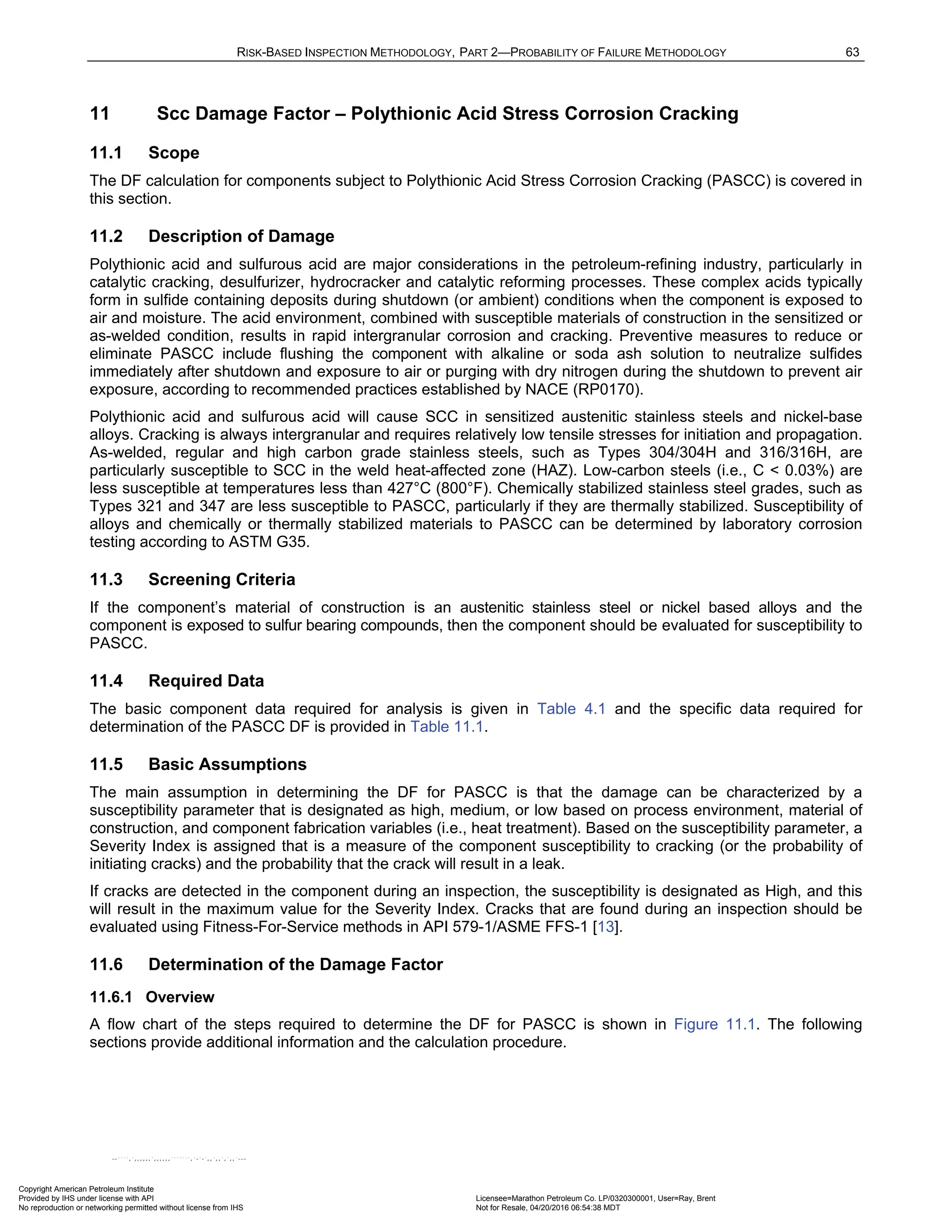 RISK-BASED INSPECTION METHODOLOGY, PART 2—PROBABILITY OF FAILURE METHODOLOGY 63
11 Scc Damage Factor – Polythionic Acid Stress Corrosion Cracking
11.1 Scope
The DF calculation for components subject to Polythionic Acid Stress Corrosion Cracking (PASCC) is covered in
this section.
11.2 Description of Damage
Polythionic acid and sulfurous acid are major considerations in the petroleum-refining industry, particularly in
catalytic cracking, desulfurizer, hydrocracker and catalytic reforming processes. These complex acids typically
form in sulfide containing deposits during shutdown (or ambient) conditions when the component is exposed to
air and moisture. The acid environment, combined with susceptible materials of construction in the sensitized or
as-welded condition, results in rapid intergranular corrosion and cracking. Preventive measures to reduce or
eliminate PASCC include flushing the component with alkaline or soda ash solution to neutralize sulfides
immediately after shutdown and exposure to air or purging with dry nitrogen during the shutdown to prevent air
exposure, according to recommended practices established by NACE (RP0170).
Polythionic acid and sulfurous acid will cause SCC in sensitized austenitic stainless steels and nickel-base
alloys. Cracking is always intergranular and requires relatively low tensile stresses for initiation and propagation.
As-welded, regular and high carbon grade stainless steels, such as Types 304/304H and 316/316H, are
particularly susceptible to SCC in the weld heat-affected zone (HAZ). Low-carbon steels (i.e., C < 0.03%) are
less susceptible at temperatures less than 427°C (800°F). Chemically stabilized stainless steel grades, such as
Types 321 and 347 are less susceptible to PASCC, particularly if they are thermally stabilized. Susceptibility of
alloys and chemically or thermally stabilized materials to PASCC can be determined by laboratory corrosion
testing according to ASTM G35.
11.3 Screening Criteria
If the component’s material of construction is an austenitic stainless steel or nickel based alloys and the
component is exposed to sulfur bearing compounds, then the component should be evaluated for susceptibility to
PASCC.
11.4 Required Data
The basic component data required for analysis is given in Table 4.1 and the specific data required for
determination of the PASCC DF is provided in Table 11.1.
11.5 Basic Assumptions
The main assumption in determining the DF for PASCC is that the damage can be characterized by a
susceptibility parameter that is designated as high, medium, or low based on process environment, material of
construction, and component fabrication variables (i.e., heat treatment). Based on the susceptibility parameter, a
Severity Index is assigned that is a measure of the component susceptibility to cracking (or the probability of
initiating cracks) and the probability that the crack will result in a leak.
If cracks are detected in the component during an inspection, the susceptibility is designated as High, and this
will result in the maximum value for the Severity Index. Cracks that are found during an inspection should be
evaluated using Fitness-For-Service methods in API 579-1/ASME FFS-1 [13].
11.6 Determination of the Damage Factor
11.6.1 Overview
A flow chart of the steps required to determine the DF for PASCC is shown in Figure 11.1. The following
sections provide additional information and the calculation procedure.
Copyright American Petroleum Institute
Provided by IHS under license with API Licensee=Marathon Petroleum Co. LP/0320300001, User=Ray, Brent
Not for Resale, 04/20/2016 06:54:38 MDT
No reproduction or networking permitted without license from IHS
--````,`,,,,,,`,,,,,,```````,`-`-`,,`,,`,`,,`---
 