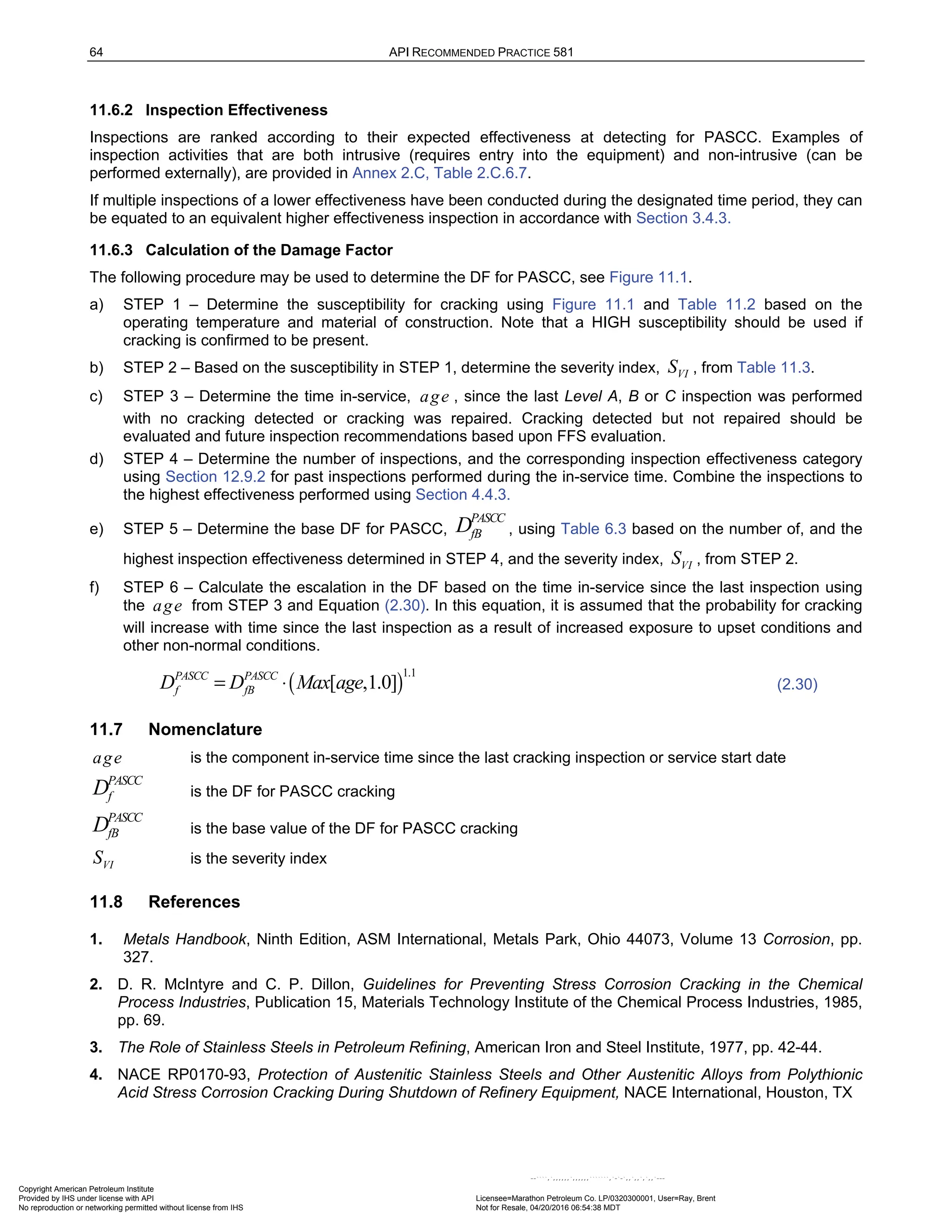 64 API RECOMMENDED PRACTICE 581
11.6.2 Inspection Effectiveness
Inspections are ranked according to their expected effectiveness at detecting for PASCC. Examples of
inspection activities that are both intrusive (requires entry into the equipment) and non-intrusive (can be
performed externally), are provided in Annex 2.C, Table 2.C.6.7.
If multiple inspections of a lower effectiveness have been conducted during the designated time period, they can
be equated to an equivalent higher effectiveness inspection in accordance with Section 3.4.3.
11.6.3 Calculation of the Damage Factor
The following procedure may be used to determine the DF for PASCC, see Figure 11.1.
a) STEP 1 – Determine the susceptibility for cracking using Figure 11.1 and Table 11.2 based on the
operating temperature and material of construction. Note that a HIGH susceptibility should be used if
cracking is confirmed to be present.
b) STEP 2 – Based on the susceptibility in STEP 1, determine the severity index, VI
S , from Table 11.3.
c) STEP 3 – Determine the time in-service, age , since the last Level A, B or C inspection was performed
with no cracking detected or cracking was repaired. Cracking detected but not repaired should be
evaluated and future inspection recommendations based upon FFS evaluation.
d) STEP 4 – Determine the number of inspections, and the corresponding inspection effectiveness category
using Section 12.9.2 for past inspections performed during the in-service time. Combine the inspections to
the highest effectiveness performed using Section 4.4.3.
e) STEP 5 – Determine the base DF for PASCC,
PASCC
fB
D , using Table 6.3 based on the number of, and the
highest inspection effectiveness determined in STEP 4, and the severity index, VI
S , from STEP 2.
f) STEP 6 – Calculate the escalation in the DF based on the time in-service since the last inspection using
the age from STEP 3 and Equation (2.30). In this equation, it is assumed that the probability for cracking
will increase with time since the last inspection as a result of increased exposure to upset conditions and
other non-normal conditions.
( )
1.1
[ ,1.0]
PASCC PASCC
f fB
D D Max age
= ⋅ (2.30)
11.7 Nomenclature
age is the component in-service time since the last cracking inspection or service start date
PASCC
f
D is the DF for PASCC cracking
PASCC
fB
D is the base value of the DF for PASCC cracking
VI
S is the severity index
11.8 References
1. Metals Handbook, Ninth Edition, ASM International, Metals Park, Ohio 44073, Volume 13 Corrosion, pp.
327.
2. D. R. McIntyre and C. P. Dillon, Guidelines for Preventing Stress Corrosion Cracking in the Chemical
Process Industries, Publication 15, Materials Technology Institute of the Chemical Process Industries, 1985,
pp. 69.
3. The Role of Stainless Steels in Petroleum Refining, American Iron and Steel Institute, 1977, pp. 42-44.
4. NACE RP0170-93, Protection of Austenitic Stainless Steels and Other Austenitic Alloys from Polythionic
Acid Stress Corrosion Cracking During Shutdown of Refinery Equipment, NACE International, Houston, TX
Copyright American Petroleum Institute
Provided by IHS under license with API Licensee=Marathon Petroleum Co. LP/0320300001, User=Ray, Brent
Not for Resale, 04/20/2016 06:54:38 MDT
No reproduction or networking permitted without license from IHS
--````,`,,,,,,`,,,,,,```````,`-`-`,,`,,`,`,,`---
 