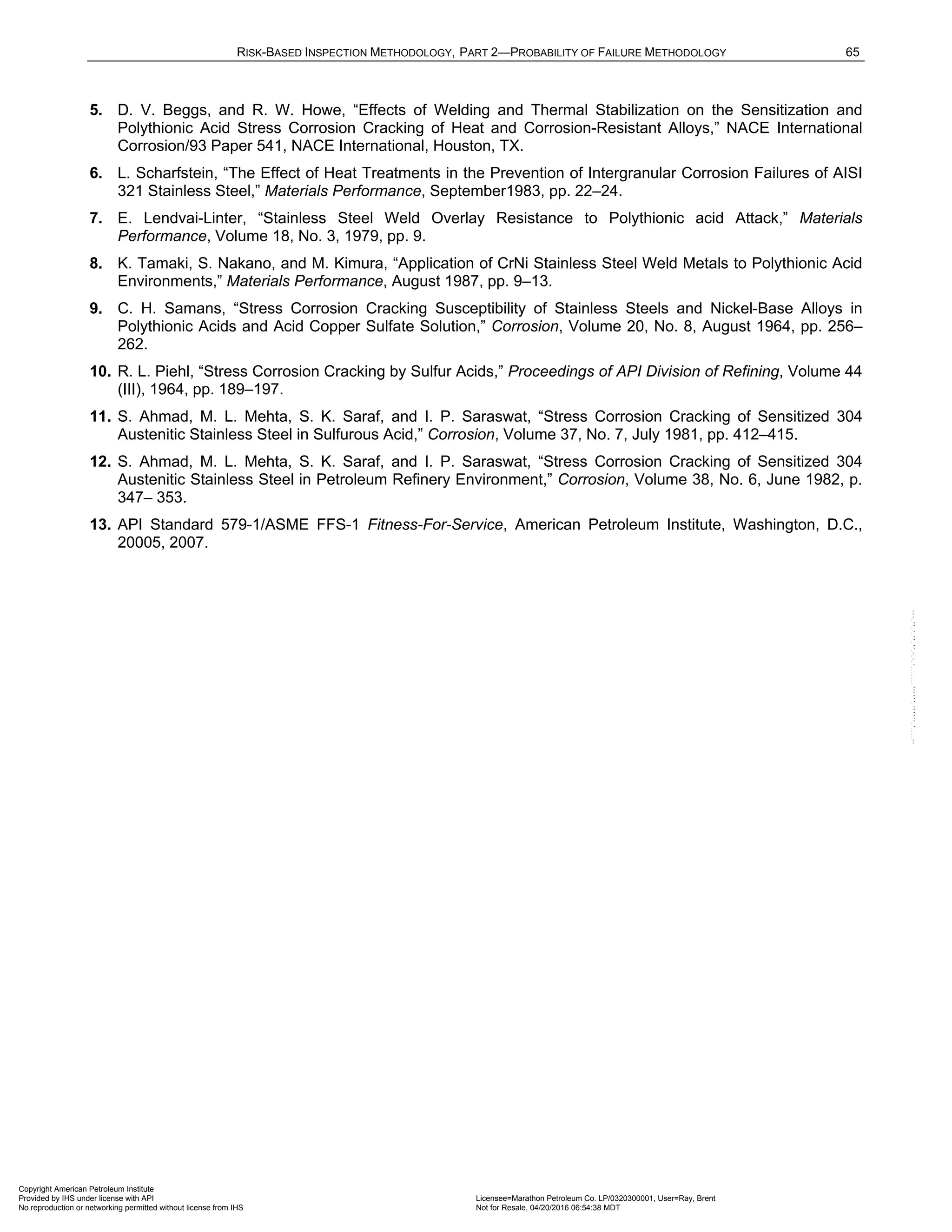 RISK-BASED INSPECTION METHODOLOGY, PART 2—PROBABILITY OF FAILURE METHODOLOGY 65
5. D. V. Beggs, and R. W. Howe, “Effects of Welding and Thermal Stabilization on the Sensitization and
Polythionic Acid Stress Corrosion Cracking of Heat and Corrosion-Resistant Alloys,” NACE International
Corrosion/93 Paper 541, NACE International, Houston, TX.
6. L. Scharfstein, “The Effect of Heat Treatments in the Prevention of Intergranular Corrosion Failures of AISI
321 Stainless Steel,” Materials Performance, September1983, pp. 22–24.
7. E. Lendvai-Linter, “Stainless Steel Weld Overlay Resistance to Polythionic acid Attack,” Materials
Performance, Volume 18, No. 3, 1979, pp. 9.
8. K. Tamaki, S. Nakano, and M. Kimura, “Application of CrNi Stainless Steel Weld Metals to Polythionic Acid
Environments,” Materials Performance, August 1987, pp. 9–13.
9. C. H. Samans, “Stress Corrosion Cracking Susceptibility of Stainless Steels and Nickel-Base Alloys in
Polythionic Acids and Acid Copper Sulfate Solution,” Corrosion, Volume 20, No. 8, August 1964, pp. 256–
262.
10. R. L. Piehl, “Stress Corrosion Cracking by Sulfur Acids,” Proceedings of API Division of Refining, Volume 44
(III), 1964, pp. 189–197.
11. S. Ahmad, M. L. Mehta, S. K. Saraf, and I. P. Saraswat, “Stress Corrosion Cracking of Sensitized 304
Austenitic Stainless Steel in Sulfurous Acid,” Corrosion, Volume 37, No. 7, July 1981, pp. 412–415.
12. S. Ahmad, M. L. Mehta, S. K. Saraf, and I. P. Saraswat, “Stress Corrosion Cracking of Sensitized 304
Austenitic Stainless Steel in Petroleum Refinery Environment,” Corrosion, Volume 38, No. 6, June 1982, p.
347– 353.
13. API Standard 579-1/ASME FFS-1 Fitness-For-Service, American Petroleum Institute, Washington, D.C.,
20005, 2007.
Copyright American Petroleum Institute
Provided by IHS under license with API Licensee=Marathon Petroleum Co. LP/0320300001, User=Ray, Brent
Not for Resale, 04/20/2016 06:54:38 MDT
No reproduction or networking permitted without license from IHS
--````,`,,,,,,`,,,,,,```````,`-`-`,,`,,`,`,,`---
 