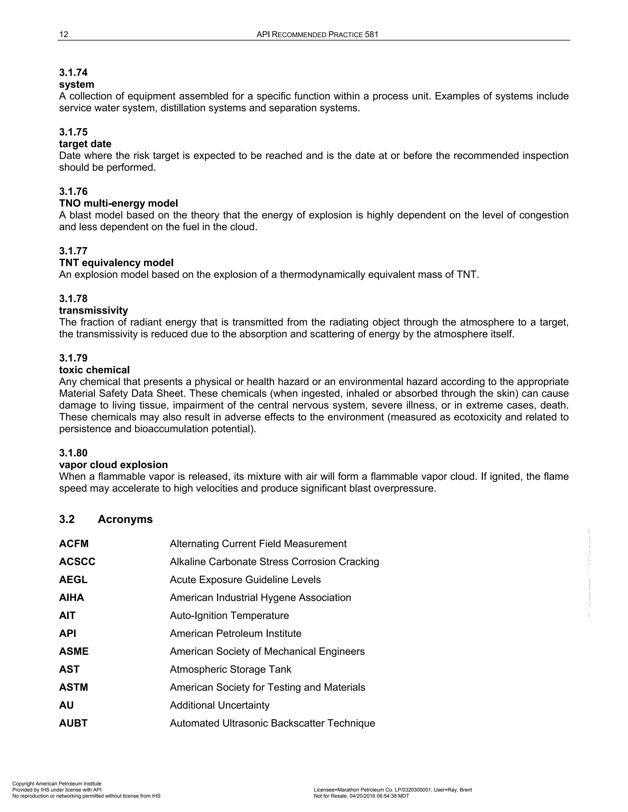 12 API RECOMMENDED PRACTICE 581
3.1.74
system
A collection of equipment assembled for a specific function within a process unit. Examples of systems include
service water system, distillation systems and separation systems.
3.1.75
target date
Date where the risk target is expected to be reached and is the date at or before the recommended inspection
should be performed.
3.1.76
TNO multi-energy model
A blast model based on the theory that the energy of explosion is highly dependent on the level of congestion
and less dependent on the fuel in the cloud.
3.1.77
TNT equivalency model
An explosion model based on the explosion of a thermodynamically equivalent mass of TNT.
3.1.78
transmissivity
The fraction of radiant energy that is transmitted from the radiating object through the atmosphere to a target,
the transmissivity is reduced due to the absorption and scattering of energy by the atmosphere itself.
3.1.79
toxic chemical
Any chemical that presents a physical or health hazard or an environmental hazard according to the appropriate
Material Safety Data Sheet. These chemicals (when ingested, inhaled or absorbed through the skin) can cause
damage to living tissue, impairment of the central nervous system, severe illness, or in extreme cases, death.
These chemicals may also result in adverse effects to the environment (measured as ecotoxicity and related to
persistence and bioaccumulation potential).
3.1.80
vapor cloud explosion
When a flammable vapor is released, its mixture with air will form a flammable vapor cloud. If ignited, the flame
speed may accelerate to high velocities and produce significant blast overpressure.
3.2 Acronyms
ACFM Alternating Current Field Measurement
ACSCC Alkaline Carbonate Stress Corrosion Cracking
AEGL Acute Exposure Guideline Levels
AIHA American Industrial Hygene Association
AIT Auto-Ignition Temperature
API American Petroleum Institute
ASME American Society of Mechanical Engineers
AST Atmospheric Storage Tank
ASTM American Society for Testing and Materials
AU Additional Uncertainty
AUBT Automated Ultrasonic Backscatter Technique
Copyright American Petroleum Institute
Provided by IHS under license with API Licensee=Marathon Petroleum Co. LP/0320300001, User=Ray, Brent
Not for Resale, 04/20/2016 06:54:38 MDT
No reproduction or networking permitted without license from IHS
--````,`,,,,,,`,,,,,,```````,`-`-`,,`,,`,`,,`---
 