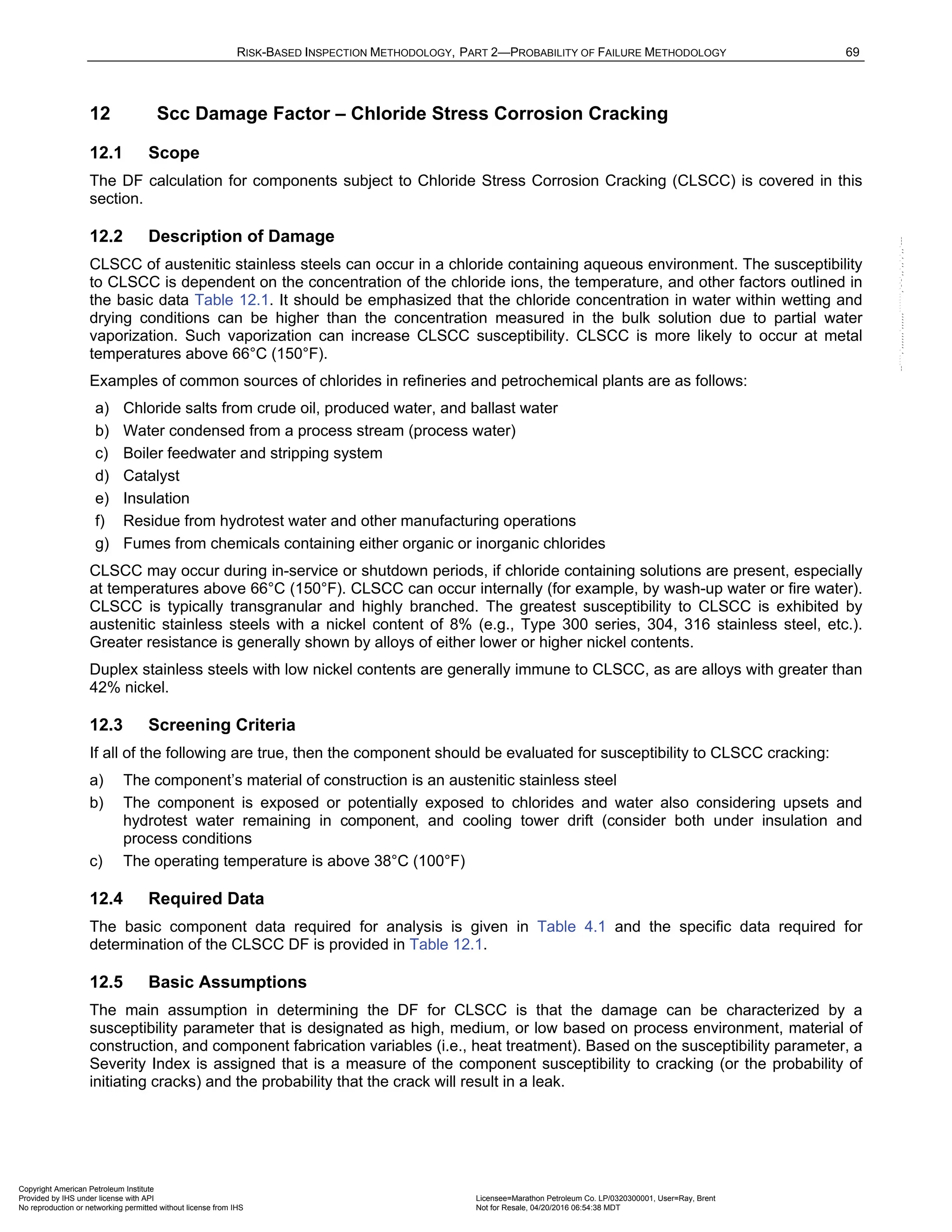 RISK-BASED INSPECTION METHODOLOGY, PART 2—PROBABILITY OF FAILURE METHODOLOGY 69
12 Scc Damage Factor – Chloride Stress Corrosion Cracking
12.1 Scope
The DF calculation for components subject to Chloride Stress Corrosion Cracking (CLSCC) is covered in this
section.
12.2 Description of Damage
CLSCC of austenitic stainless steels can occur in a chloride containing aqueous environment. The susceptibility
to CLSCC is dependent on the concentration of the chloride ions, the temperature, and other factors outlined in
the basic data Table 12.1. It should be emphasized that the chloride concentration in water within wetting and
drying conditions can be higher than the concentration measured in the bulk solution due to partial water
vaporization. Such vaporization can increase CLSCC susceptibility. CLSCC is more likely to occur at metal
temperatures above 66°C (150°F).
Examples of common sources of chlorides in refineries and petrochemical plants are as follows:
a) Chloride salts from crude oil, produced water, and ballast water
b) Water condensed from a process stream (process water)
c) Boiler feedwater and stripping system
d) Catalyst
e) Insulation
f) Residue from hydrotest water and other manufacturing operations
g) Fumes from chemicals containing either organic or inorganic chlorides
CLSCC may occur during in-service or shutdown periods, if chloride containing solutions are present, especially
at temperatures above 66°C (150°F). CLSCC can occur internally (for example, by wash-up water or fire water).
CLSCC is typically transgranular and highly branched. The greatest susceptibility to CLSCC is exhibited by
austenitic stainless steels with a nickel content of 8% (e.g., Type 300 series, 304, 316 stainless steel, etc.).
Greater resistance is generally shown by alloys of either lower or higher nickel contents.
Duplex stainless steels with low nickel contents are generally immune to CLSCC, as are alloys with greater than
42% nickel.
12.3 Screening Criteria
If all of the following are true, then the component should be evaluated for susceptibility to CLSCC cracking:
a) The component’s material of construction is an austenitic stainless steel
b) The component is exposed or potentially exposed to chlorides and water also considering upsets and
hydrotest water remaining in component, and cooling tower drift (consider both under insulation and
process conditions
c) The operating temperature is above 38°C (100°F)
12.4 Required Data
The basic component data required for analysis is given in Table 4.1 and the specific data required for
determination of the CLSCC DF is provided in Table 12.1.
12.5 Basic Assumptions
The main assumption in determining the DF for CLSCC is that the damage can be characterized by a
susceptibility parameter that is designated as high, medium, or low based on process environment, material of
construction, and component fabrication variables (i.e., heat treatment). Based on the susceptibility parameter, a
Severity Index is assigned that is a measure of the component susceptibility to cracking (or the probability of
initiating cracks) and the probability that the crack will result in a leak.
Copyright American Petroleum Institute
Provided by IHS under license with API Licensee=Marathon Petroleum Co. LP/0320300001, User=Ray, Brent
Not for Resale, 04/20/2016 06:54:38 MDT
No reproduction or networking permitted without license from IHS
--````,`,,,,,,`,,,,,,```````,`-`-`,,`,,`,`,,`---
 