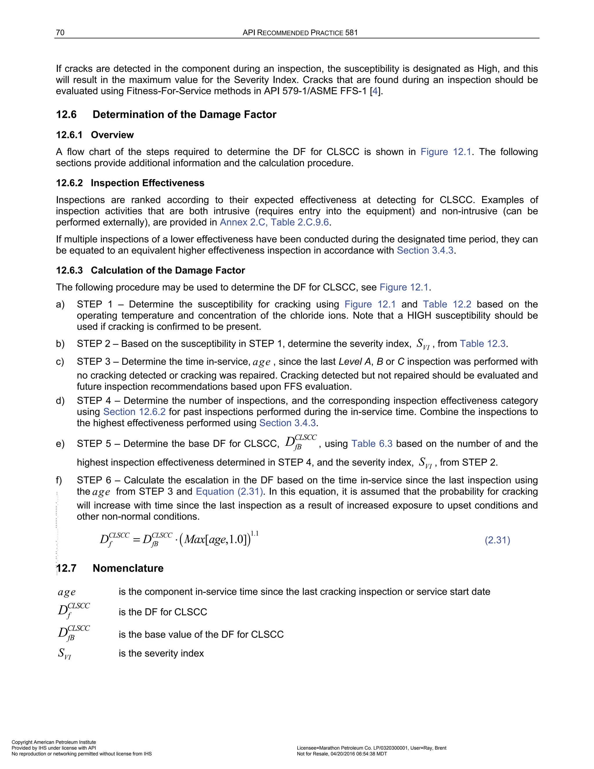70 API RECOMMENDED PRACTICE 581
If cracks are detected in the component during an inspection, the susceptibility is designated as High, and this
will result in the maximum value for the Severity Index. Cracks that are found during an inspection should be
evaluated using Fitness-For-Service methods in API 579-1/ASME FFS-1 [4].
12.6 Determination of the Damage Factor
12.6.1 Overview
A flow chart of the steps required to determine the DF for CLSCC is shown in Figure 12.1. The following
sections provide additional information and the calculation procedure.
12.6.2 Inspection Effectiveness
Inspections are ranked according to their expected effectiveness at detecting for CLSCC. Examples of
inspection activities that are both intrusive (requires entry into the equipment) and non-intrusive (can be
performed externally), are provided in Annex 2.C, Table 2.C.9.6.
If multiple inspections of a lower effectiveness have been conducted during the designated time period, they can
be equated to an equivalent higher effectiveness inspection in accordance with Section 3.4.3.
12.6.3 Calculation of the Damage Factor
The following procedure may be used to determine the DF for CLSCC, see Figure 12.1.
a) STEP 1 – Determine the susceptibility for cracking using Figure 12.1 and Table 12.2 based on the
operating temperature and concentration of the chloride ions. Note that a HIGH susceptibility should be
used if cracking is confirmed to be present.
b) STEP 2 – Based on the susceptibility in STEP 1, determine the severity index, VI
S , from Table 12.3.
c) STEP 3 – Determine the time in-service, age , since the last Level A, B or C inspection was performed with
no cracking detected or cracking was repaired. Cracking detected but not repaired should be evaluated and
future inspection recommendations based upon FFS evaluation.
d) STEP 4 – Determine the number of inspections, and the corresponding inspection effectiveness category
using Section 12.6.2 for past inspections performed during the in-service time. Combine the inspections to
the highest effectiveness performed using Section 3.4.3.
e) STEP 5 – Determine the base DF for CLSCC,
CLSCC
fB
D , using Table 6.3 based on the number of and the
highest inspection effectiveness determined in STEP 4, and the severity index, VI
S , from STEP 2.
f) STEP 6 – Calculate the escalation in the DF based on the time in-service since the last inspection using
the age from STEP 3 and Equation (2.31). In this equation, it is assumed that the probability for cracking
will increase with time since the last inspection as a result of increased exposure to upset conditions and
other non-normal conditions.
( )
1.1
[ ,1.0]
CLSCC CLSCC
f fB
D D Max age
= ⋅ (2.31)
12.7 Nomenclature
age is the component in-service time since the last cracking inspection or service start date
CLSCC
f
D is the DF for CLSCC
CLSCC
fB
D is the base value of the DF for CLSCC
VI
S is the severity index
Copyright American Petroleum Institute
Provided by IHS under license with API Licensee=Marathon Petroleum Co. LP/0320300001, User=Ray, Brent
Not for Resale, 04/20/2016 06:54:38 MDT
No reproduction or networking permitted without license from IHS
--````,`,,,,,,`,,,,,,```````,`-`-`,,`,,`,`,,`---
 