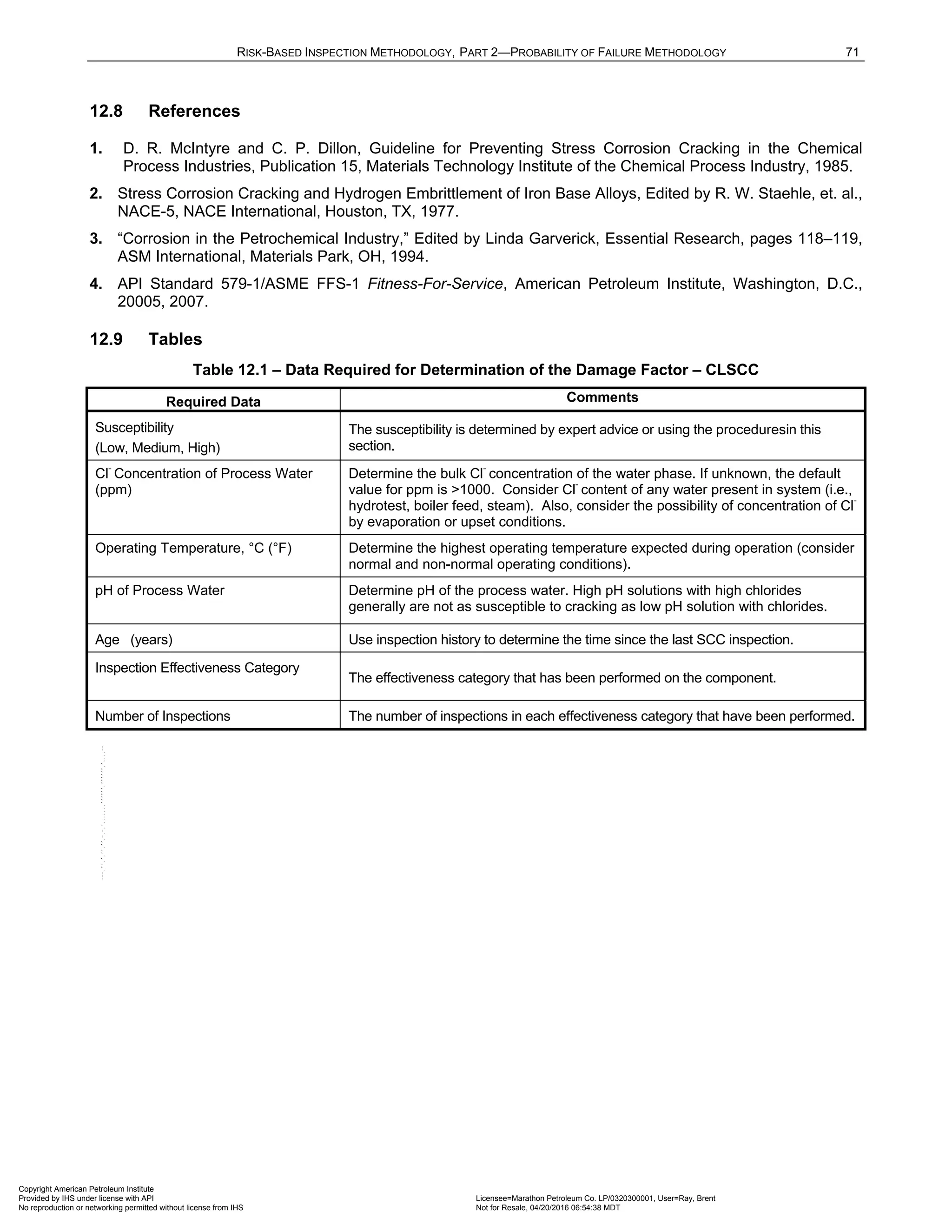 RISK-BASED INSPECTION METHODOLOGY, PART 2—PROBABILITY OF FAILURE METHODOLOGY 71
12.8 References
1. D. R. McIntyre and C. P. Dillon, Guideline for Preventing Stress Corrosion Cracking in the Chemical
Process Industries, Publication 15, Materials Technology Institute of the Chemical Process Industry, 1985.
2. Stress Corrosion Cracking and Hydrogen Embrittlement of Iron Base Alloys, Edited by R. W. Staehle, et. al.,
NACE-5, NACE International, Houston, TX, 1977.
3. “Corrosion in the Petrochemical Industry,” Edited by Linda Garverick, Essential Research, pages 118–119,
ASM International, Materials Park, OH, 1994.
4. API Standard 579-1/ASME FFS-1 Fitness-For-Service, American Petroleum Institute, Washington, D.C.,
20005, 2007.
12.9 Tables
Table 12.1 – Data Required for Determination of the Damage Factor – CLSCC
Required Data Comments
Susceptibility
(Low, Medium, High)
The susceptibility is determined by expert advice or using the proceduresin this
section.
Cl
-
Concentration of Process Water
(ppm)
Determine the bulk Cl
-
concentration of the water phase. If unknown, the default
value for ppm is >1000. Consider Cl
-
content of any water present in system (i.e.,
hydrotest, boiler feed, steam). Also, consider the possibility of concentration of Cl-
by evaporation or upset conditions.
Operating Temperature, °C (°F) Determine the highest operating temperature expected during operation (consider
normal and non-normal operating conditions).
pH of Process Water Determine pH of the process water. High pH solutions with high chlorides
generally are not as susceptible to cracking as low pH solution with chlorides.
Age (years) Use inspection history to determine the time since the last SCC inspection.
Inspection Effectiveness Category
The effectiveness category that has been performed on the component.
Number of Inspections The number of inspections in each effectiveness category that have been performed.
Copyright American Petroleum Institute
Provided by IHS under license with API Licensee=Marathon Petroleum Co. LP/0320300001, User=Ray, Brent
Not for Resale, 04/20/2016 06:54:38 MDT
No reproduction or networking permitted without license from IHS
--````,`,,,,,,`,,,,,,```````,`-`-`,,`,,`,`,,`---
 
