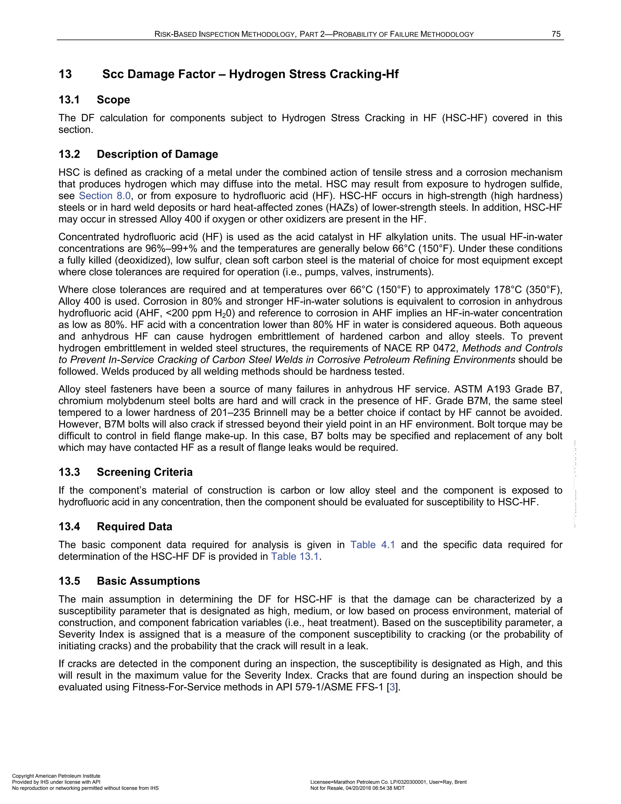 RISK-BASED INSPECTION METHODOLOGY, PART 2—PROBABILITY OF FAILURE METHODOLOGY 75
13 Scc Damage Factor – Hydrogen Stress Cracking-Hf
13.1 Scope
The DF calculation for components subject to Hydrogen Stress Cracking in HF (HSC-HF) covered in this
section.
13.2 Description of Damage
HSC is defined as cracking of a metal under the combined action of tensile stress and a corrosion mechanism
that produces hydrogen which may diffuse into the metal. HSC may result from exposure to hydrogen sulfide,
see Section 8.0, or from exposure to hydrofluoric acid (HF). HSC-HF occurs in high-strength (high hardness)
steels or in hard weld deposits or hard heat-affected zones (HAZs) of lower-strength steels. In addition, HSC-HF
may occur in stressed Alloy 400 if oxygen or other oxidizers are present in the HF.
Concentrated hydrofluoric acid (HF) is used as the acid catalyst in HF alkylation units. The usual HF-in-water
concentrations are 96%–99+% and the temperatures are generally below 66°C (150°F). Under these conditions
a fully killed (deoxidized), low sulfur, clean soft carbon steel is the material of choice for most equipment except
where close tolerances are required for operation (i.e., pumps, valves, instruments).
Where close tolerances are required and at temperatures over 66°C (150°F) to approximately 178°C (350°F),
Alloy 400 is used. Corrosion in 80% and stronger HF-in-water solutions is equivalent to corrosion in anhydrous
hydrofluoric acid (AHF, <200 ppm H20) and reference to corrosion in AHF implies an HF-in-water concentration
as low as 80%. HF acid with a concentration lower than 80% HF in water is considered aqueous. Both aqueous
and anhydrous HF can cause hydrogen embrittlement of hardened carbon and alloy steels. To prevent
hydrogen embrittlement in welded steel structures, the requirements of NACE RP 0472, Methods and Controls
to Prevent In-Service Cracking of Carbon Steel Welds in Corrosive Petroleum Refining Environments should be
followed. Welds produced by all welding methods should be hardness tested.
Alloy steel fasteners have been a source of many failures in anhydrous HF service. ASTM A193 Grade B7,
chromium molybdenum steel bolts are hard and will crack in the presence of HF. Grade B7M, the same steel
tempered to a lower hardness of 201–235 Brinnell may be a better choice if contact by HF cannot be avoided.
However, B7M bolts will also crack if stressed beyond their yield point in an HF environment. Bolt torque may be
difficult to control in field flange make-up. In this case, B7 bolts may be specified and replacement of any bolt
which may have contacted HF as a result of flange leaks would be required.
13.3 Screening Criteria
If the component’s material of construction is carbon or low alloy steel and the component is exposed to
hydrofluoric acid in any concentration, then the component should be evaluated for susceptibility to HSC-HF.
13.4 Required Data
The basic component data required for analysis is given in Table 4.1 and the specific data required for
determination of the HSC-HF DF is provided in Table 13.1.
13.5 Basic Assumptions
The main assumption in determining the DF for HSC-HF is that the damage can be characterized by a
susceptibility parameter that is designated as high, medium, or low based on process environment, material of
construction, and component fabrication variables (i.e., heat treatment). Based on the susceptibility parameter, a
Severity Index is assigned that is a measure of the component susceptibility to cracking (or the probability of
initiating cracks) and the probability that the crack will result in a leak.
If cracks are detected in the component during an inspection, the susceptibility is designated as High, and this
will result in the maximum value for the Severity Index. Cracks that are found during an inspection should be
evaluated using Fitness-For-Service methods in API 579-1/ASME FFS-1 [3].
Copyright American Petroleum Institute
Provided by IHS under license with API Licensee=Marathon Petroleum Co. LP/0320300001, User=Ray, Brent
Not for Resale, 04/20/2016 06:54:38 MDT
No reproduction or networking permitted without license from IHS
--````,`,,,,,,`,,,,,,```````,`-`-`,,`,,`,`,,`---
 