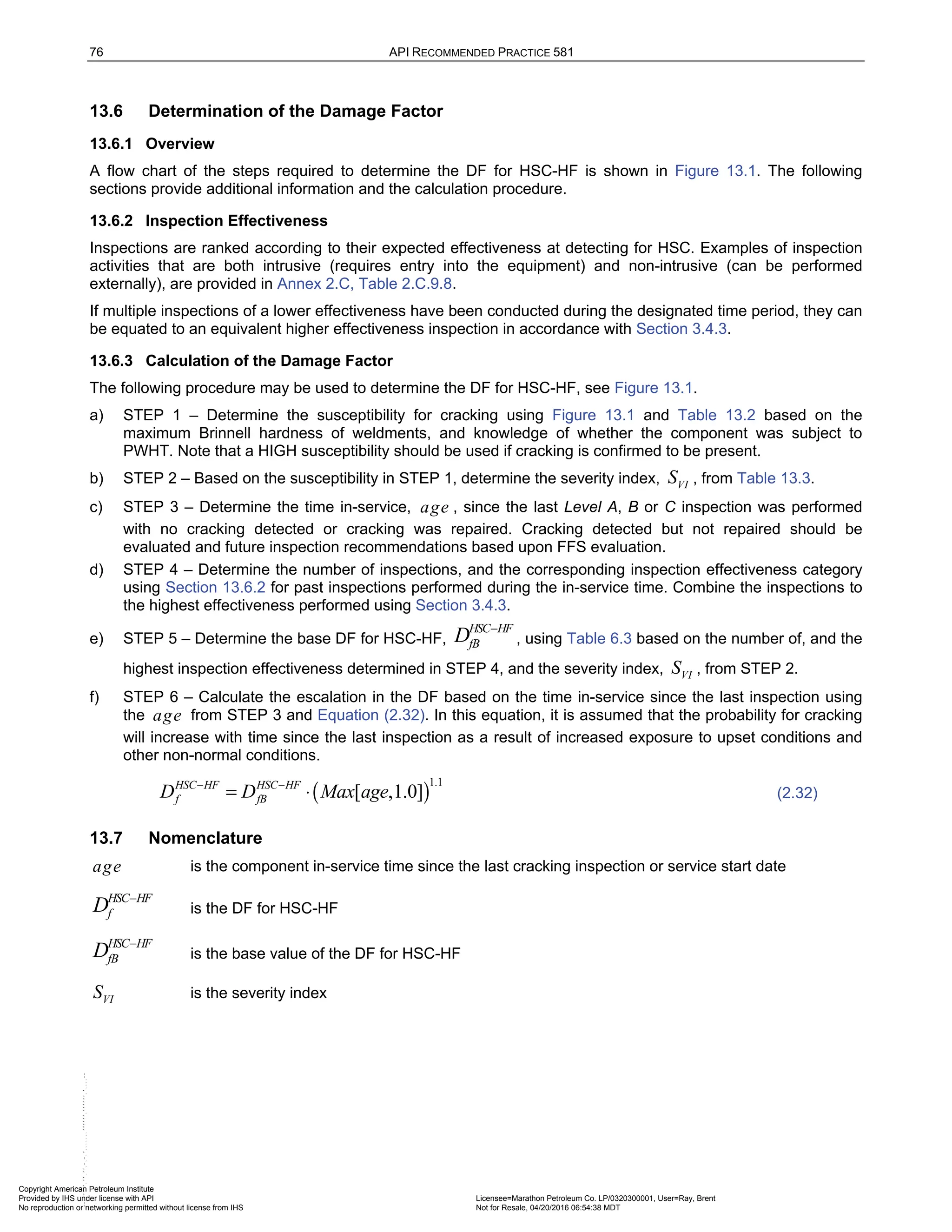 76 API RECOMMENDED PRACTICE 581
13.6 Determination of the Damage Factor
13.6.1 Overview
A flow chart of the steps required to determine the DF for HSC-HF is shown in Figure 13.1. The following
sections provide additional information and the calculation procedure.
13.6.2 Inspection Effectiveness
Inspections are ranked according to their expected effectiveness at detecting for HSC. Examples of inspection
activities that are both intrusive (requires entry into the equipment) and non-intrusive (can be performed
externally), are provided in Annex 2.C, Table 2.C.9.8.
If multiple inspections of a lower effectiveness have been conducted during the designated time period, they can
be equated to an equivalent higher effectiveness inspection in accordance with Section 3.4.3.
13.6.3 Calculation of the Damage Factor
The following procedure may be used to determine the DF for HSC-HF, see Figure 13.1.
a) STEP 1 – Determine the susceptibility for cracking using Figure 13.1 and Table 13.2 based on the
maximum Brinnell hardness of weldments, and knowledge of whether the component was subject to
PWHT. Note that a HIGH susceptibility should be used if cracking is confirmed to be present.
b) STEP 2 – Based on the susceptibility in STEP 1, determine the severity index, VI
S , from Table 13.3.
c) STEP 3 – Determine the time in-service, age , since the last Level A, B or C inspection was performed
with no cracking detected or cracking was repaired. Cracking detected but not repaired should be
evaluated and future inspection recommendations based upon FFS evaluation.
d) STEP 4 – Determine the number of inspections, and the corresponding inspection effectiveness category
using Section 13.6.2 for past inspections performed during the in-service time. Combine the inspections to
the highest effectiveness performed using Section 3.4.3.
e) STEP 5 – Determine the base DF for HSC-HF,
HSC HF
fB
D −
, using Table 6.3 based on the number of, and the
highest inspection effectiveness determined in STEP 4, and the severity index, VI
S , from STEP 2.
f) STEP 6 – Calculate the escalation in the DF based on the time in-service since the last inspection using
the age from STEP 3 and Equation (2.32). In this equation, it is assumed that the probability for cracking
will increase with time since the last inspection as a result of increased exposure to upset conditions and
other non-normal conditions.
( )
1.1
[ ,1.0]
HSC HF HSC HF
f fB
D D Max age
− −
= ⋅ (2.32)
13.7 Nomenclature
age is the component in-service time since the last cracking inspection or service start date
HSC HF
f
D −
is the DF for HSC-HF
HSC HF
fB
D −
is the base value of the DF for HSC-HF
VI
S is the severity index
Copyright American Petroleum Institute
Provided by IHS under license with API Licensee=Marathon Petroleum Co. LP/0320300001, User=Ray, Brent
Not for Resale, 04/20/2016 06:54:38 MDT
No reproduction or networking permitted without license from IHS
--````,`,,,,,,`,,,,,,```````,`-`-`,,`,,`,`,,`---
 