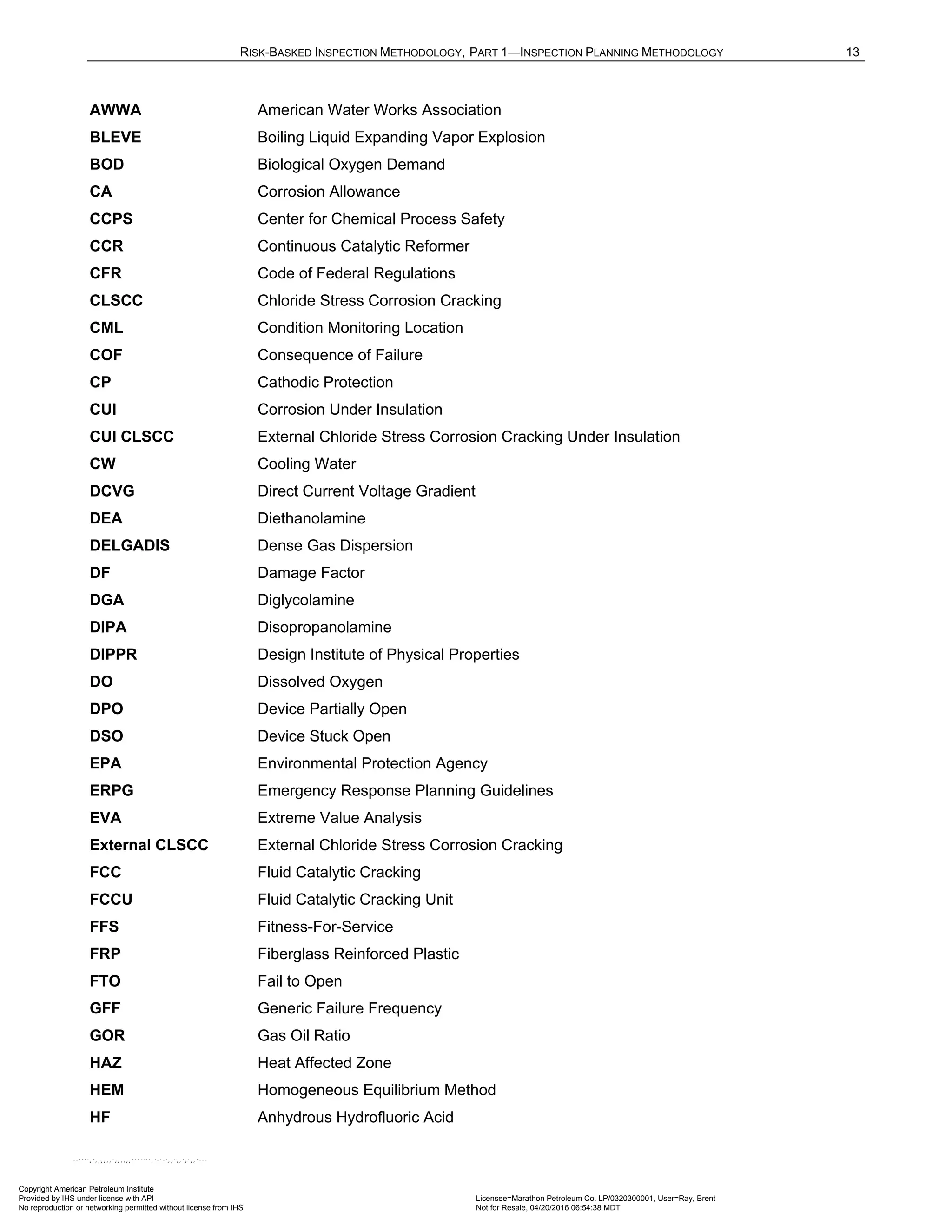 RISK-BASKED INSPECTION METHODOLOGY, PART 1—INSPECTION PLANNING METHODOLOGY 13
AWWA American Water Works Association
BLEVE Boiling Liquid Expanding Vapor Explosion
BOD Biological Oxygen Demand
CA Corrosion Allowance
CCPS Center for Chemical Process Safety
CCR Continuous Catalytic Reformer
CFR Code of Federal Regulations
CLSCC Chloride Stress Corrosion Cracking
CML Condition Monitoring Location
COF Consequence of Failure
CP Cathodic Protection
CUI Corrosion Under Insulation
CUI CLSCC External Chloride Stress Corrosion Cracking Under Insulation
CW Cooling Water
DCVG Direct Current Voltage Gradient
DEA Diethanolamine
DELGADIS Dense Gas Dispersion
DF Damage Factor
DGA Diglycolamine
DIPA Disopropanolamine
DIPPR Design Institute of Physical Properties
DO Dissolved Oxygen
DPO Device Partially Open
DSO Device Stuck Open
EPA Environmental Protection Agency
ERPG Emergency Response Planning Guidelines
EVA Extreme Value Analysis
External CLSCC External Chloride Stress Corrosion Cracking
FCC Fluid Catalytic Cracking
FCCU Fluid Catalytic Cracking Unit
FFS Fitness-For-Service
FRP Fiberglass Reinforced Plastic
FTO Fail to Open
GFF Generic Failure Frequency
GOR Gas Oil Ratio
HAZ Heat Affected Zone
HEM Homogeneous Equilibrium Method
HF Anhydrous Hydrofluoric Acid
Copyright American Petroleum Institute
Provided by IHS under license with API Licensee=Marathon Petroleum Co. LP/0320300001, User=Ray, Brent
Not for Resale, 04/20/2016 06:54:38 MDT
No reproduction or networking permitted without license from IHS
--````,`,,,,,,`,,,,,,```````,`-`-`,,`,,`,`,,`---
 